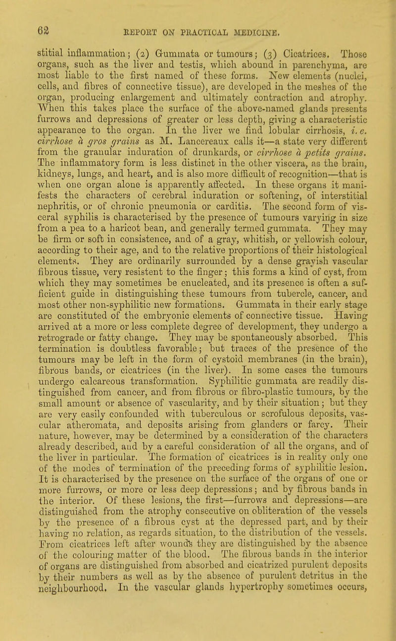 stltial inflammation; (a) Gummata or tumours; (3) Cicatrices. Those organs, such as the liver and testis, vvhicli abound in parenchyma, are most liable to the first named of these forms. New elements (nuclei, cells, and fibres of connective tissue), are developed in the meshes of the organ, producing enlargement and ultimately contraction and atrophy. AYhen this takes place the surface of the above-named glands presents furrows and depressions of greater or less depth, giving a characteristic appearance to the organ. In the liver we find lobular cirrhosis, i. e. cirrhose h gros grains as M. Lancereaux calls it—a state very different from the granular induration of drunkards, or cirrliose a petits grains. The inflammatory form is less distinct in the other viscera, as the brain, kidneys, lungs, and heart, and is also more difficult of recognition—that is when one organ alone is apparently ajfected. In these organs it mani- fests the characters of cerebral induration or softening, of interstitial nephritis, or of chronic pneumonia or carditis. The second form of vis- ceral syphilis is characterised by the presence of tumours varying in size from a pea to a haricot bean, and generally termed gummata. They may be firm or soft in consistence, and of a gray, whitish, or yellowish colour, according to their age, and to the relative proportions of their histological elements. They are ordinarily surrounded by a dense grayish vascular fibrous tissue, very resistent to the finger; this forms a kind of cyst, from which they may sometimes be enucleated, and its presence is often a suf- ficient guide in distinguishing these tumours from tubercle, cancer, and most other non-syphilitic new formations. Gummata in their early stage are constituted of the embryonic elements of connective tissue. Having arrived at a more or less complete degree of development, they undergo a retrograde or fatty change. They may be spontaneously absorbed. This termination is doubtless favorable; but traces of the presence of the tumours may be left in the form of cystoid membranes (in the brain), fibrous bands, or cicatrices (in the liver). In some cases the tumours undergo calcareous transformation. Syphilitic gummata are readily dis- tinguished from cancer, and from fibrous or fibro-plastic tumours, by the small amount or absence of vascularity, and by their situation; but they are very easily confounded with tuberculous or scrofulous deposits, vas- cular atheromata, and deposits arising from glanders or farcy. Their nature, however, may be determined by a consideration of the characters already described, and by a careful consideration of all the organs, and of the liver in particular. The formation of cicatrices is in reality only one of the modes of termination of the preceding forms of syphilitic lesion. It is characterised by the presence on the surface of the organs of one or more furrows, or more or less deep depressions; and by fibrous bands in the interior. Of these lesions, the first—furrows and depressions—are distinguished from the atrophy consecutive on obliteration of the vessels by the presence of a fibrous cyst at the depressed part, and by their having no relation, as regards situation, to the distribution of the vessels. From cicatrices left after wounds they are distinguished by the absence of the colouring matter of the blood. The fibrous bands in the interior of organs are distinguished from absorbed and cicatrized purulent deposits by their numbers as well as by the absence of purulent detritus in the neighbourhood. In the vascular glands hypertrophy sometimes occurs,