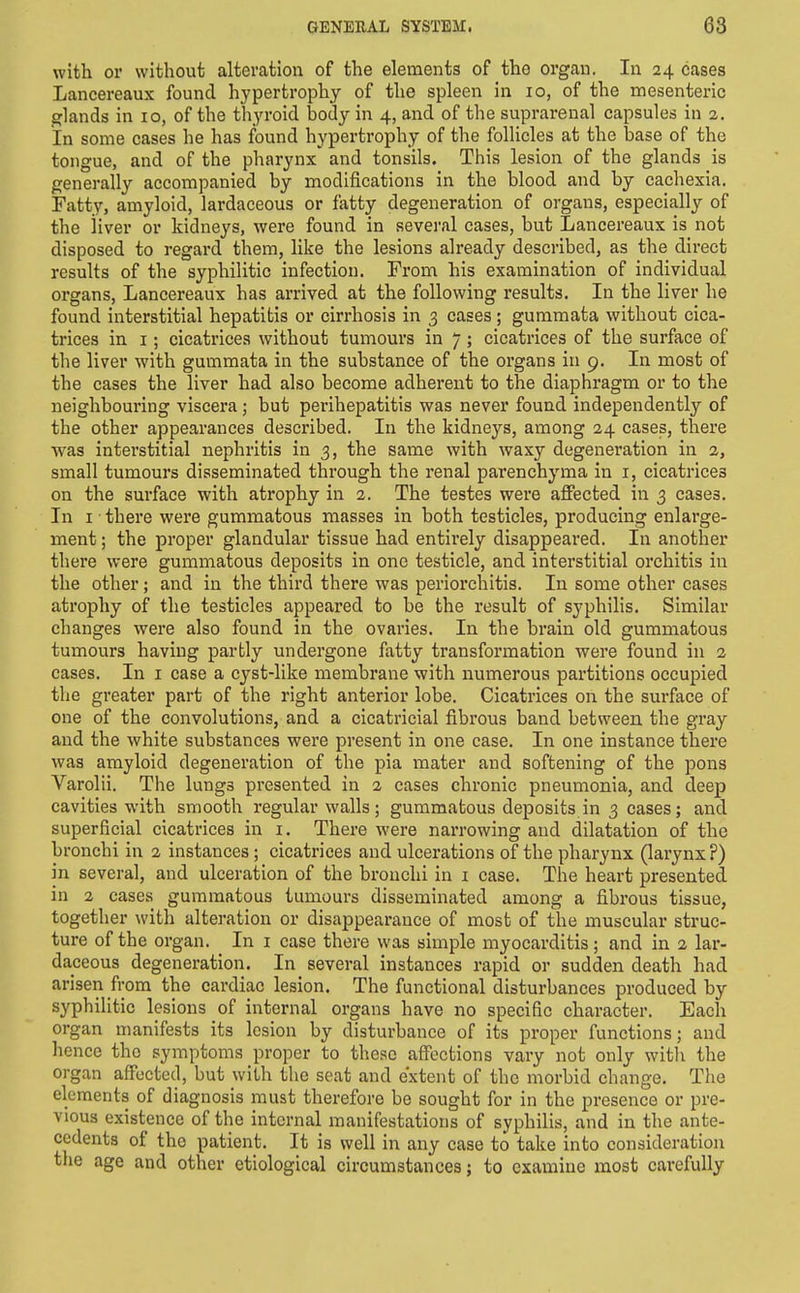 with or without alteration of the elements of the organ. In 24 cases Lancereaux found hypertrophy of the spleen in 10, of the mesenteric glands in 10, of the thyroid body in 4, and of the suprarenal capsules in 2. In some cases he has found hypertrophy of the follicles at the base of the tongue, and of the pharynx and tonsils. This lesion of the glands is generally accompanied by modifications in the blood and by cachexia. Fatty, amyloid, lardaceous or fatty degeneration of organs, especially of the iiver or kidneys, were found in sevei-al cases, but Lancereaux is not disposed to regard them, like the lesions already described, as the direct results of the syphilitic infection. From his examination of individual organs, Lancereaux has arrived at the following results. In the liver he found interstitial hepatitis or cirrhosis in 3 cases ; guramata without cica- trices in I; cicatrices without tumours in 7 ; cicatrices of the surface of the liver with gummata in the substance of the organs in 9. In most of the cases the liver had also become adherent to the diaphragm or to the neighbouring viscera ; but perihepatitis was never found independently of the other appearances described. In the kidneys, among 24 cases, there was interstitial nephritis in 3, the same with waxy degeneration in 2, small tumours disseminated through the renal parenchyma in i, cicatrices on the surface with atrophy in 2. The testes were affected in 3 cases. In I ■ there were gummatous masses in both testicles, producing enlarge- ment ; the proper glandular tissue had entirely disappeared. In another there were gummatous deposits in one testicle, and interstitial orchitis in the other; and in the third there was periorchitis. In some other cases atrophy of the testicles appeared to be the result of syphilis. Similar changes were also found in the ovaries. In the brain old gummatous tumours having partly undergone fatty transformation were found in 2 cases. In i case a cyst-like membrane with numerous partitions occupied the greater part of the right anterior lobe. Cicatrices on the surface of one of the convolutions, and a cicatricial fibrous band between the gray and the white substances were present in one case. In one instance there was amyloid degeneration of the pia mater and softening of the pons Varolii. The lungs presented in 2 cases chronic pneumonia, and deep cavities with smooth regular walls; gummatous deposits in 3 cases; and superficial cicatrices in i. There were narrowing and dilatation of the bronchi in 2 instances ; cicatrices and ulcerations of the pharynx (larynx?) in several, and ulceration of the bronchi in i case. The heart presented in 2 cases gummatous tumours disseminated among a fibrous tissue, together with alteration or disappearance of most of the muscular struc- ture of the organ. In i case there was simple myocarditis; and in 2 lar- daceous degeneration. In several instances rapid or sudden death had arisen from the cardiac lesion. The functional disturbances produced by syphilitic lesions of internal organs have no specific character. Each organ manifests its lesion by disturbance of its proper functions; and hence the symptoms proper to these affections vary not only witli the organ affected, but with the seat and extent of the morbid change. The elements of diagnosis must therefore be sought for in the presence or pre- vious existence of the internal manifestations of syphilis, and in the ante- cedents of the patient. It is well in any case to take into consideration the age and other etiological circumstances; to examine most carefully
