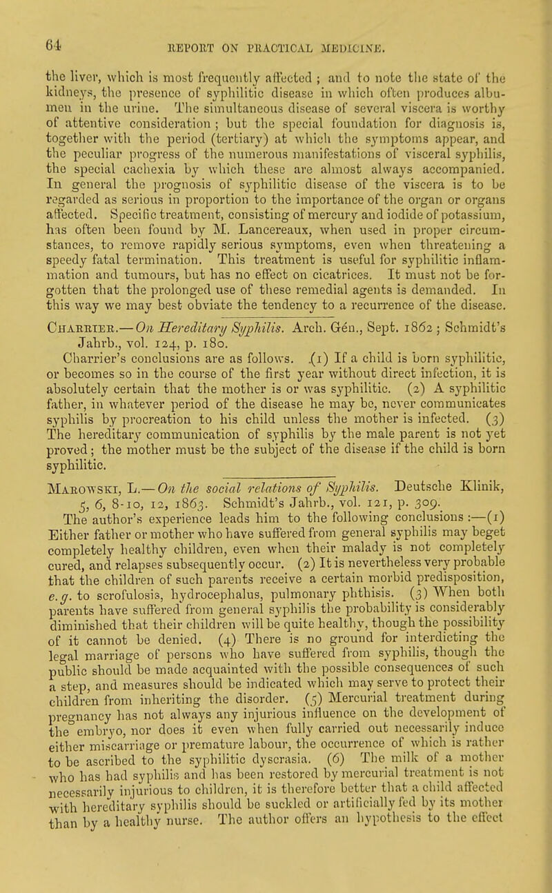 the liver, which is most frequently affected ; and to note the state of the kidneys, the presence of syphilitic disease in which often produces albu- men in the urine. The simultaneous disease of several viscera is worthy of attentive consideration ; but the special Ibundation for diagnosis is, together with the period (tertiary) at which the symptoms appear, and the peculiar progress of the numerous manifestations of visceral syphilis, the special cachexia by which these are almost always accompanied, lu general the prognosis of syphilitic disease of the viscera is to be regarded as serious in proportion to the importance of the organ or organs affected. Specific treatment, consisting of mercury and iodide of potassium, has often been found by M. Lancereaux, when used in proper circum- stances, to remove rapidly serious s^'mptoms, even when threatening a speedy fatal termination. This treatment is useful for syphilitic inflam- mation and tumours, but has no effect on cicatrices. It must not be for- gotten that the prolonged use of these remedial agents is demanded. In this way we may best obviate the tendency to a recun-ence of the disease. Chaebtee.— On Hereditary Syphilis. Arch. Gtin., Sept. 1862 ; Schmidt's Jahrb., vol. 124, p. 180. Charrier's conclusions are as follows, .(i) If a child is born syphilitic, or becomes so in the course of the first year without direct infection, it is absolutely certain that the mother is or was syphilitic. (2) A syphilitic father, in whatever period of the disease he may be, never communicates syphilis by procreation to his child unless the mother is infected. (3) The hereditary communication of syphilis by the male parent is not yet proved; the mother must be the subject of the disease if the child is born syphilitic. Maeowski, Jj—On tie social relations of SypMlis. Deutsche Klinik, 5, 6, 8-10, 12, 1863. Schmidt's Jahrb., vol. 121, p. 309.^ The author's experience leads him to the following conclusions :—(i) Either father or mother who have suffered from general syphilis may beget completely healthy children, even when their malady is not completely cured, and relapses subsequently occur. (2) It is nevertheless very probable that the children of such parents receive a certain morbid predisposition, e.g. to scrofulosis, hydrocephalus, pulmonary phthisis. (3) When both parents have suffered'from general syphilis the probability is considerably diminished that their children will be quite healthy, though the possibility of it cannot be denied. (4) There is no ground for interdicting the legal marriage of persons who have suffered from syphilis, though the public should be made acquainted with the possible consequences of such a step, and measures should be indicated which may serve to protect their children from inheriting the disorder. (5) Mercurial treatment during pregnancy has not always any injurious influence on the development of theembryo, nor does it even when fully carried out necessarily induce either miscarriage or premature labour, the occurrence of which is rather to be ascribed to the syphihtic dyscrasia. (6) The milk of a mother who has had syphili;-. and has been restored by mercurial treatment is not necessarily injurious to children, it is therefore better that a child affected with hereditary syphilis should be suckled or artificially fed by its mother than by a healthy nurse. The author offers an hypothesis to the effect