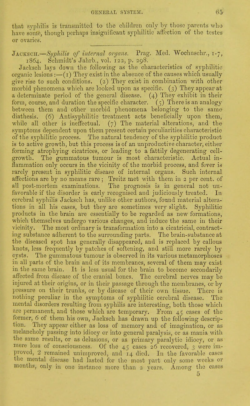 U5 that syphilis is transmitted to the children only by those parents who have some, though perhaps insignificant syphilitic affection of the testes or ovaries. Jacksch.—Syphilis of internal orrjans. Prag. Med. Wochnschr., 1-7, 1864. Schmidt's Jahrb., vol. 122, p. 298. Jacksch lays down the following as the characteristics of syphilitic organic lesions :—(i) They exist in the absence of the causes which usually give rise to sucli conditions. (2) They exist in combination with other morbid phenomena which are looked upon as specific. (3) They appear at a determinate period of the general disease. (4) They exhibit in their form, course, and duration the specific character. (5) Tliereis an analogy between them and other morbid phenomena belonging to the same diathesis. (6) Antisyphilitic treatment acts beneficially upon them, while all other is ineffectual. (7) The material alterations, and the symptoms dependent upon them present certain peculiarities characteristic of the syphilitic process. The natural tendency of the syphilitic product is to active growth, but this process is of an unproductive character, either forming atrophying cicatrices, or leading to a fattily degenerating cell- growth. The gummatous tumour is most characteristic. Actual in- flammation only occurs in the vicinity of the morbid process, and fever is rarely present in syphilitic disease of internal organs. Such internal affections are by no means rare ; Treitz met with them in 2 per cent, of all post-mortem examinations. The prognosis is in general not un- favorable if the disorder is early recognised and judiciously treated. In cerebral syphilis Jacksch has, unlike other authors, found material altera- tions in all his cases, but they are sometimes verj'- slight. Syphilitic products in the brain ai'e essentially to be regarded as new formations, which themselves undergo various changes, and induce the same in their vicinity. The most ordinary is transformation into a cicatricial, contract- ing substance adherent to the surrounding parts. The brain-substance at the diseased spot has generally disappeared, and is replaced by callous knots, less frequently by patches of softening, and still more rarely by cysts. The gummatous tumour is observed in its various metamorphoses in all parts of the brain and of its membranes, several of them may exist in the same brain. It is less usual for the brain to become secondarily affected from disease of the cranial bones. The cerebral nerves may be injured at their origins, or in then- passage through the membranes, or by pressure on their trunks, or by disease of their own tissue. There is nothing peculiar in the symptoms of syphilitic cerebral disease. The mental disorders resulting from syphilis are interesting, both those which are permanent, and those which are temporary. Prom 45 cases of the former, 6 of them his own, Jacksch has drawn up the following descrip- tion. They appear cither as loss of memory and of imagination, or as melancholy passing into idiocy or into general paralysis, or as mania with the same results, or as delusions, or as primary paralytic idiocy, or as mere loss of consciousness. Of the 45 cases 26 recovered, ,3 were im- proved, 2 remained unimproved, and 14 died. In the favorable cases the mental disease had lasted for the most part only some weeks or months, only in one instance more than 2 years. Among the cases 5