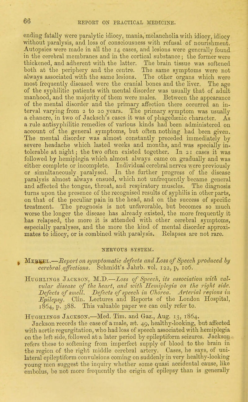 ending fatally were pai'alytic idioc}'', mania/melancliolia with idiocy, idiocy without paralysis, and loss of consciousness with refusal of nourishment. Autopsies were made in all the 14 cases, and lesions were generally found in the cerebral membranes and in the cortical substance; the former were thickened, and adherent with the latter. The brain tissue was softened both at the periphery and the centre. The same symptoms were not always associated with the same lesions. The other organs which were most frequently diseased were the cranial bones and the liver. The age of the syphilitic patients with mental disorder was usually that of adult manhood, and the majority of them were males. Between the appearance of the mental disorder and the primary affection there occurred an in- terval varying from 2 to 10 years. The primary symptom was usually a chancre, in two of Jacksch's cases it was of phagedseuic character. As a rule antisyphilitic remedies of various kinds had been administered ou account of the general symptoms, but often nothing had been given. The mental disorder was almost constantly preceded immediately by severe headache which lasted weeks and months, and was specially in- tolerable at night; the two often existed together. In 21 cases it was followed by hemiplegia which almost always came on gradually and was either complete or incomplete. Individual cerebral nerves were previously or simultaneously paralysed. In the further progress of the disease paralysis almost always ensued, which not unfrequently became general and affected the tongue, throat, and respiratory muscles. The diagnosis turns upon the presence of the recognised results of syphilis in other parts, on that of the peculiar pain in the head, and on the success of specific treatment. The prognosis is not unfavorable, but becomes so much worse the longer the disease has already existed, tlie more frequently it has relapsed, the more it is attended with other cerebral symptoms, especially paralyses, and the more the kind of mental disorder approxi- mates to idiocy, or is combined with paralysis. Relapses are not rare. NBEVOITS SYSTEM. ME]j3$ff;i/.—Heport on symptomatic defects mid Loss of Speech produced by cerebral affections. Schmidt's Jahrb. vol. 122, p, 106. HtTGHiiNGS Jackson, M.D.—Loss of Speech, its association with val- vular disease of the heart, and loith Hemiplegia on the right side. Defects of smell. Defects of speech in Ohorea. Arterial regions in Epilepsy. Clin. Lectures and Reports of the London Hospital, 1864, p. 388. This valuable paper we can only refer to. HuaHLiNss Jackson.—Med. Tim. and Gaz., Aug. 13, 1864. Jackson records the case of a male, set. 49, healthy-looking, but affected with aortic regurgitation, who had loss of speech associated with hemiplegia on the left side, followed at a later period by epileptiform seizures. Jacksou refers these to softening from imperfect supply of blood to the brain in the region of the right middle cerebral artery. Cases, he says, of uni- lateral epileptiform convulsions coming on suddenly in very healtli3'-looking young men suggest the inquiry whether some quasi accidental cause, like embolus, be not more frequently the origin of epilepsy than is generally