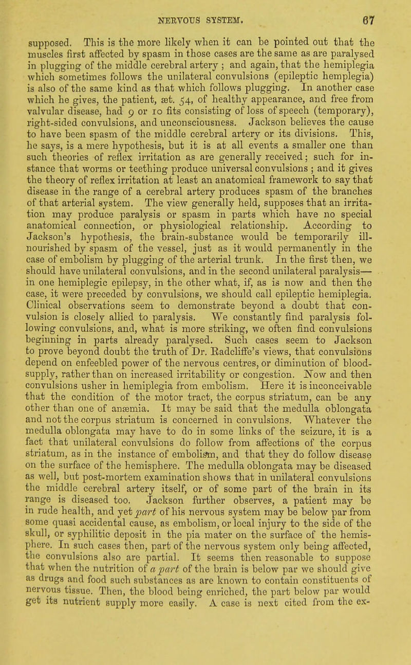 supposed. This is the more likely when it can be pointed out that the muscles first affected by spasm in those cases are the same as are paralysed in plugging of the middle cerebral artery ; and again, that the hemiplegia which sometimes follows the unilateral convulsions (epileptic hemplegia) is also of the same kind as that which follows plugging. In another case which he gives, the patient, aet. 54, of healthy appearance, and free from valvular disease, had 9 or 10 fits consisting of loss of speech (temporary), right-sided convulsions, and unconsciousness. Jackson believes the cause to have been spasm of the middle cerebral artery or its divisions. This, he says, is a mere hypothesis, but it is at all events a smaller one than such theories of reflex irritation as are generally received; such for in- stance that worms or teething produce universal convulsions ; and it gives the theory of reflex irritation at least an anatomical framework to say that disease in the range of a cerebral artery produces spasm of the branches of that arterial system. The view generally held, supposes that an irrita- tion may produce paralysis or spasm in parts which have no special anatomical connection, or physiological relationship. According to Jackson's hypothesis, the brain-substance would be temporarily ill- nourished by spasm of the vessel, just as it would permanently in the case of embolism by plugging of the arberial trunk. In the first then, we should have unilateral convulsions, and in the second unilateral paralysis— in one hemiplegic epilepsy, in the other what, if, as is now and then the case, it were preceded by convulsions, we should call epileptic hemiplegia. Clinical observations seem to demonstrate beyond a doubt that con- vulsion is closely allied to paralysis. We constantly find paralysis fol- lowing convulsions, and, what is more striking, we often find convulsions beginning in parts already paralysed. Such cases seem to Jackson to prove beyond doubt the truth of Dr. Eadcliffe's views, that convulsions depend on enfeebled power of the nervous centres, or diminution of blood- supply, rather than on increased irritability or congestion. JSTow and then convulsions usher in hemiplegia from embolism. Here it is inconceivable that the condition of the motor tract, the corpus striatum, can be any other than one of anaemia. It may be said that the medulla oblongata and not the corpus striatum is concerned in convulsions. Whatever the medulla oblongata may have to do in some links of the seizure, it is a fact that unilateral convulsions do follow from affections of the corpus striatum, as in the instance of embolism, and that they do follow disease on the surface of the hemisphere. The medulla oblongata may be diseased as well, but post-mortem examination shows that in unilateral convulsions the middle cerebral artery itself, or of some part of the brain in its range is diseased too. Jackson further observes, a patient may be in rude health, and j&i part of his nervous system may be below par from some quasi accidental cause, as embolism, or local injury to the side of the skull, or syphilitic deposit in the pia mater on the surface of the hemis- phere. In such cases then, part of the nervous system only being affected, tlie convulsions also are partial. It seems then reasonable to suppose that when the nutrition of a part of the brain is below par we should give as drugs and food such substances as are known to contain constituents of nervous tissue. Then, the blood being enriched, the part below par would get its nutrient supply more easily. A case is next cited from the ex-