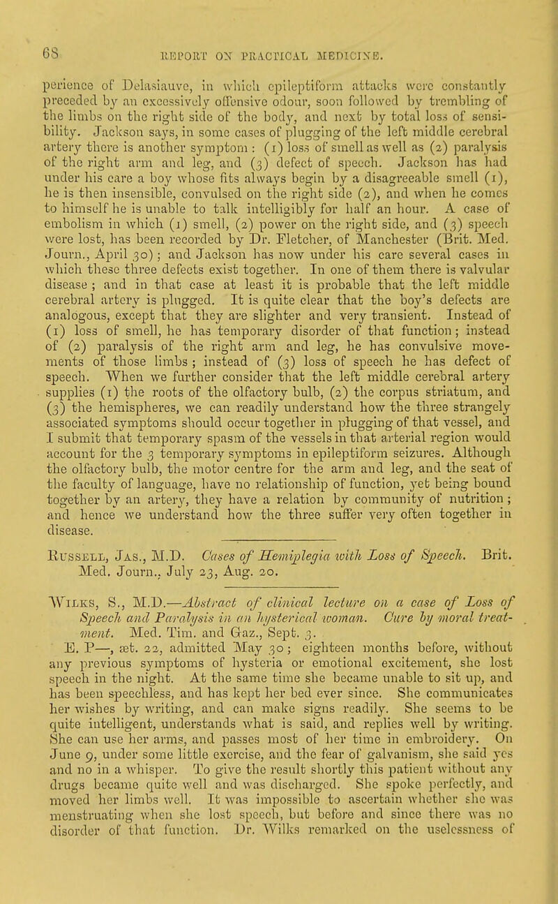 perience of Delasiauvc, iu wlilcU epileptiform attacks were constantly preceded by an excessively offensive odour, soon followed by trembling of the limbs on the right side of the body, and next by total los.s of sensi- bility. Jackson says, in some cases of plugging of the left middle cerebral arter}/- there is another symptom : (i) loss of smell as well as (2) paralysis of the right arm and leg, and (3) defect of speech. Jackson has had under his care a boy whose ftts always begin by a disagreeable smell (i), he is then insensible, convulsed on the right side (a), and when he comes to himself he is unable to talk intelligibly for half an houi*. A case of embolism in which (i) smell, (2) power on the right side, and (3) speech were lost, has been recorded by Dr. Fletcher, of Manchester (Biit. Med. Journ., April 30); and Jackson has now under his care several cases iu which these three defects exist together. In one of them there is valvular disease ; and in that case at least it is probable that the left middle cerebral artery is plugged. It is quite clear that the boy's defects are analogous, except that they are slighter and very transient. Instead of (i) loss of smell, he has temporary disorder of that function; instead of (2) paralysis of the right arm and leg, he has convulsive move- ments of those limbs ; instead of (3) loss of speech he has defect of speech. When we further consider that the left middle cerebral artery supplies (i) the roots of the olfactory bulb, (2) the corpus striatum, and (3) the hemispheres, we can readily understand how the three strangely associated symptoms should occur together in plugging of that vessel, and I submit that temporary spasm of the vessels in that arterial region would account for the 3 temporary symptoms in epileptiform seizures. Although the olfactory bulb, the motor centre for the arm and leg, and the seat of the faculty of language, have no relationship of function, yet being bound together by an artery, they have a relation by community of nutrition; and hence we understand how the three suffer very often together in disease. Russell, Jas., M.D. Cases of Semiijlegia with Los^ of ^jjeech. Brit. Med. Journ., July 33, Aug. 20. WiLKS, S., M.D.—Abstract of clinical lecture on a case of Loss of Sjpeech and Paralysis in an liijsterical woman. Cure hjj moral treat- ment. Med. Tim. and Gaz., Sept. 3. E. P—, set. 22, admitted May 30; eighteen months before, without any previous symptoms of hysteria or emotional excitement, she lost speech in the night. At the same time she became unable to sit up, and has been speechless, and has kept her bed ever since. She communicates her wishes by writing, and can make signs readily. She seems to be quite intelligent, understands what is said, and replies well by writing. She can use her arms, and passes most of her time in embroidery. On June 9, under some little exercise, and the fear of galvanism, she said yes and no in a whisper. To give the i-esult shortly this patient without any drugs became quite well and was discharged. She spoke perfectly, and moved her limbs well. It was impossible to ascertain whether she was menstruating when she lost speech, but before and since there was no disorder of that function. l)r. Wilks remarked on the uselcssness of