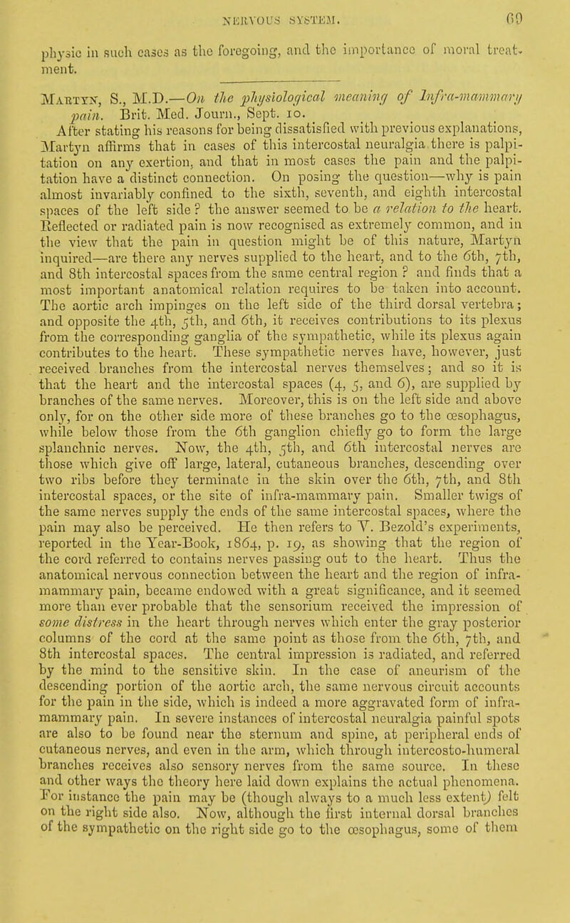 physic in such cases as the foregoing, and the importance of moral treat, ment. Mabtyk, S., M.D.—Oil the pliysioloc/ical mecminf/ of Infrn-mammari/ pain. Brit. Med. Journ., Sept. lo. After stating his reasons for being dissatisfied with previous explanations, Martyn affirms that in cases of this intercostal neuralgia there is palpi- tation on any exertion, and that in most cases the pain and the palpi- tation have a distinct connection. On posing the question—why is pain almost invariably confined to the sixth, seventh, and eighth intercostal spaces of the left side ? the answer seemed to be a relation to the heart. Eeflected or radiated pain is now recognised as extremely common, and in the view that the pain in question might be of this nature, Martyn inquired—are there any nerves supplied to the heart, and to the 6th, 7th, and 8th intercostal spaces from the same central region ? and finds that a most important anatomical relation requires to be taken into account. The aortic arch impinges on the left side of the third dorsal vertebra; and opposite the 4th, 5th, and 6th, it receives contributions to its plexus from the corresponding ganglia of the sympathetic, while its plexus again contributes to the heart. These sympathetic nerves have, however, just received branches from the intercostal nerves themselves; and so it is that the heart and the intercostal spaces (4, 5, and 6), are supplied hj branches of the same nerves. Moreover, this is on the left side and above only, for on the other side more of these branches go to the oesophagus, while below those from the 6th ganglion chiefly go to form the large splanchnic nerves. Now, the 4th, 5th, and 6th intercostal nerves are those which give off large, lateral, cutaneous branches, descending over two ribs before they terminate in the skin over the 6th, 7th, and 8th intercostal spaces, or the site of infra-mammary pain. Smaller twigs of the same nerves supply the ends of the same intercostal spaces, where the pain may also be perceived. Pie then refers to Y. Bezold's experiments, reported in the Year-Book, 1864, p. 19, as showing that the region of the cord referred to contains nerves passing out to the heart. Thus the anatomical nervous connection between the heart and the region of infra- mammary pain, became endowed with a great significance, and it seemed more than ever probable that the scnsorium received the impression of soine distress in the heart through nerves which enter the gray posterior columns of the cord at the same point as those from the 6th, 7th, and 8th intercostal spaces. The central impression is radiated, and referred by the mind to the sensitive skin. In the case of aneurism of the descending portion of the aortic arch, the same nervous circuit accounts for the pain in the side, which is indeed a more aggravated form of infra- mammary pain. In severe instances of intercostal neuralgia painful spots are also to be found near the sternum and spine, at peripheral ends of cutaneous nerves, and even in the arm, which through intercosto-humeral branches receives also sensory nerves from the same source. In these and other ways tlie theory here laid down explains the actual phenomena. Por instance the pain may be (though always to a much less extent^ felt on the right side also. Now, although the first internal dorsal branches of the sympathetic on the right side go to the oesophagus, some of tlieni