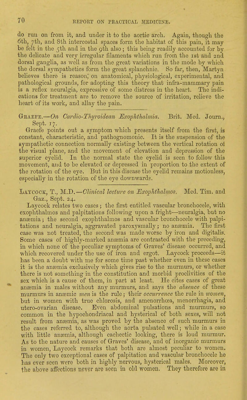 do ruu on from ifc, and under it to the aortic arch. Again, though the 6th, 7th, and 8th intercostal spaces form the habitat of this pain, it may- be felt in the j^th and in the pth also; this being readily accounted for by the delicate and very irregular filaments which run from the ist and 2nd dorsal ganglia, as well as from the great variations in the mode by which the dorsal sympathetics form the great splanchnic, So far, then, Martyn believes there is reasonj on anatomical, physiological, experimental, and pathological grounds, for adopting this theory that infra-mammary pain is a reflex neuralgia, expressive of some distress in the heart. The indi- cations for treatment are to remove the source of irritation, relieve the heart of its work, and allay the pain. Graefe.—On CarcUo-Thi/jvidean lExophthalmia, Brit. Med. Journ., Sept. 17. G-raefe points out a symptom which presents itself from the fii'st, is constant, characteristic, and pathognomonic. It is the suspension of the gympathetic connection normally existing between the vertical rotation ol the visual plane, and the movement of elevation and depression of the superior eyelid. In the normal state the eyelid is seen to follow this movement, and to be elevated or depressed in proportion to the extent of the rotation of the eye. But in this disease the eyelid remains motionless, especially in the rotation of the eye downwards. Latcock, T., M.D.—Clinical lecture on I^xophthahnos. Med. Tim. and Gaz., Sept. 24. Lay cock relates two cases; the first entitled vascular bronchocele, with exophthalmos and palpitations following upon a fright—neuralgia, but no anaemia; the second exophthalmos and vascular bronchocele with palpi- tations and neuralgia, aggravated paroxysmally; no antemia. The first case was not treated, the second was made worse by iron and digitalis. Some cases of highly-marked ansemia are contrasted with the preceding, in which none of the peculiar symptoms of Graves' disease occurred, and which recovered under the use of iron and ergot. Laycock proceeds—it has been a doubt with me for some time past whether even in these cases it is the anremia exclusively which gives rise to the murmurs, or whether there is not something in the constitution and morbid proclivities of the sex which is a cause of them, in part at least. He cites cases of great ansemia in males without any murmurs, and says the ahsence of these murmurs in anaemic men is the rule ; their occurrence the rule in luomen, but in women with true chlorosis, and amenorrhoea, menorrhagia, and utero-ovarian disease. Even abdominal pulsations and murmurs, so common in the hypochondriacal and hysterical of both sexes, will not result from ansemia, as was proved by the absence of such murmurs in the cases referred to, although the aorta pulsated well; while in a case with little ansemia, although cachectic looking, there is loud murmur. As to the nature and causes of Graves' disease, and of inorganic murmurs in women, Laycock remarks that both are almost peculiar to women. The only two exceptional cases of palpitation and vascular bronchocele ho has ever seen were both in highly nervous, hysterical males. Moreover, the above affections never £vro seen in old women. They therefore are in