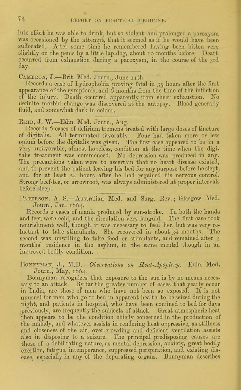 7:2 lUOPOU'l' ON J'U.VCTICAI. JllODIfl.N'K, Ivito eftbrt he was able to drinlc, but so violent and prolonged a paroxysm was occasioned by the attempt, that it seemed as if he would have been suffocated. After some time lie remembered having been bitten very slightly^ on the penis by a little lap-dog, about lo months before. Death occurred from exhaustion during a paroxysm, in the course of the ,3rd (%• Cameeok, J.—Brit. Med. Journ., June iith. Records a case of hydrophobia proving fatal in 3^ hours after the first appearance of the symptoms, and 6 months from the time of the infliction of the injury. Death occurred apparently from sheer exhaustion. 'No definite morbid change was discovered at the autopsy. Blood generally fluid, and somewhat dark in colour. Eeid, J. W.—Edin. Med. Journ., Aug. Records 6 cases of delirium tremens treated with large doses of tincture of digitalis. All terminated favorably. Four had taken more or less opium before the digitalis was given. The first case appeared to be in a very unfavorable, almost hopeless, condition at the time when the digi- talis treatment was commenced. No depression was produced in any. The precautions taken were to ascertain that no heart disease existed, and to prevent the patient leaving his bed for any purpose before he slept, and for at least 34 hours after he had regained his nervous control. Strong beef-tea, or arrowroot, was always administered at proper intervals before sleep. Pateeson, a. S.—Australian Med. and Surg. Eev.; Grlasgow Med. Journ., Jan. 1864. Records 2 cases of mania produced by sun-stroke. In both the hands and feet were cold, and the circulation very languid. The first case took nourishment well, though it was necessary to feed her, but was very re- luctant to take stimulants. She recovered in about 3-^ months. The second was unwilling to take food or stimulants, and remained after 3 months' residence in the asylum, in the same mental though in an improved bodily condition. BoNKXMAK, J., M.D.—Olservations on Seat-A])oplexij. Edin. Med. Journ., May, 1864. Bonuym.an recognizes that exposure to the sun is by no means neces- sary to an attack. By far the greater number of cases that y^early occur in India, are those of men who have not been so exposed. It is not unusual for men who go to bed in apparent health to be seized during the night, and patients in hospital, who have been confined to bed for days previously, are frequently the subjects of attack. Great atmospheric heat then appears to be the condition chiefly concerned in the production of the malady, and whatever assists in rendering heat oppressive, as stillness and closeness of the air, over-crowding and deficient ventilation assists also in disposing to a seizure. The principal predisposing causes are those of a debilitating nature, as mental depression, anxiety, great bodily exertion, fatigue, intemperance, suppressed perspiration, and existing dis- ease, especially in any of the depurating organs. Bonnyman describes