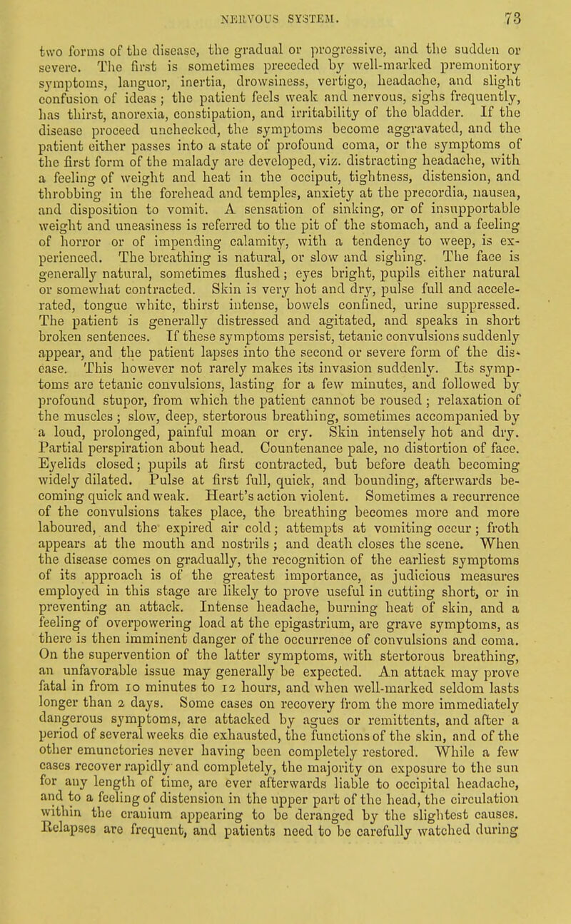 two forms of the disease, the gradual or progressive, and the sudduu or severe. The first is sometimes preceded by well-marked premonitory symptoms, languor, inertia, drowsiness, vertigo, headache, and slight confusion of ideas ; the patient feels weak and nervous, sighs frequently, has thirst, anorexia, constipation, and irritability of the bladder. If the disease proceed unchecked, the symptoms become aggravated, and the patient either passes into a state of profound coma, or the symptoms of the first form of the malady are developed, viz. distracting headache, with a feeling of weight and heat in the occiput, tightness, distension, and throbbing in the forehead and temples, anxiety at the precordia, nausea, and disposition to vomit. A sensation of sinking, or of insupportable weight and uneasiness is referred to the pit of the stomach, and a feeling of horror or of impending calamity, with a tendency to weep, is ex- perienced. The breathing is natural, or slow and sighing. The face is generally natural, sometimes flushed; eyes bright, pupils either natural or somewhat contracted. Skin is very hot and dry, pulse full and accele- rated, tongue white, thirst intense, bowels confined, urine suppressed. The patient is generally distressed and agitated, and speaks in short broken sentences. If these symptoms persist, tetanic convulsions suddenly appear, and the patient lapses into the second or severe form of the dis* ease. This however not rarely makes its invasion suddenly. Its symp- toms are tetanic convulsions, lasting for a few minutes, and followed by profound stupor, from which the patient cannot be roused ; relaxation of the muscles ; slow, deep, stertorous breathing, sometimes accompanied by a loud, prolonged, painful moan or cry. Skin intensely hot and dry. Partial perspiration about head. Countenance pale, no distortion of face. Eyelids closed; pupils at first contracted, but before death becoming widely dilated. Pulse at first full, quick, and bounding, afterwards be- coming quick and weak. Heart's action violent. Sometimes a recurrence of the convulsions takes place, the breathing becomes more and more laboured, and the expired air cold; attempts at vomiting occur; froth appears at the mouth and nostrils ; and death closes the scene. When the disease comes on gradually, the recognition of the earliest symptoms of its approach is of the greatest importance, as judicious measures employed in this stage are likely to prove useful in cutting short, or in preventing an attack. Intense headache, burning heat of skin, and a feeling of overpowering load at the epigastrium, are grave symptoms, as there is then imminent danger of the occurrence of convulsions and coma. On the supervention of the latter symptoms, with stertorous breathing, an unfavorable issue may generally be expected. An attack may prove fatal in from lo minutes to 12 hours, and when well-marked seldom lasts longer than 2 days. Some cases on recovery from the more immediatel}'- dangerous symptoms, are attacked by agues or remittents, and after a period of several weeks die exhausted, the functions of the skin, and of the other emunctories never having been completely restored. While a few cases recover rapidly and completely, the majority on exposure to the sun for any length of time, are ever afterwards liable to occipital headache, and to a feeling of distension in the upper part of the head, the circulation within the cranium appearing to be deranged by the sliglitest causes. Relapses are frequent, and patients need to bo carefully watched during