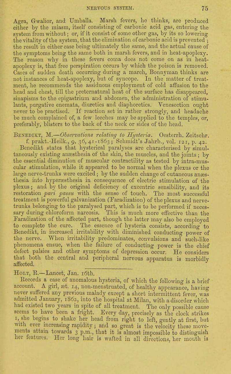 Agra, Grvvalior, and Uinballa. Marsli fevers, lie thinks, are produced either by the miasm, itself consisting of carbonic acid gas, entering the system from without; or, if it consist of some other gas, by its so lowering the vitality of the system, that the elimination of carbonic acid is prevented ; the result in either case being ultimately the same, and the actual cause of the symptoms being the same both in marsh fevers, and in heat-apoplexy. The reason why in these fevers coma does not come on as in heat- apoplexy is, that free perspiration occurs by which the poison is removed. Cases of sudden death occurring during a march, Bonnyman thinks are not instances of heat-apoplexy, but of syncope. In the matter of treat- ment, he recommends the assiduous employment of cold alfusion to the head and chest, till the preternatural heat of the surface has disappeared, sinapisms to the epigastrium and abdomen, the administration of stimu- lants, purgative enemata, diuretics and diaphoretics. Venesection ought never to be practised. If reaction set in rather strongly, and headache be much complained of, a few leeches may be applied to the temples, or, preferably, blisters to the back of the neck or sides of the head. Bekedikt, M.—Olservations relating to Hysteria. Oesterrh. Zeitschr. f prakt.-Heilk., 9, 36,41-1863; Schmidt's Jahrb., vol. 121, p. 42. Benedikt states that hysterical paralyses are characterised by simul- taneously existing anassthesia of the skin, the muscles, and the joints ; by the essential diminution of muscular contractility as tested by intra-mus- cular stimulation, while it appeared to be normal when the plexus or the large nerve-trunks were excited; by the sudden change of cutaneous anses- thesia into hyper£esthesia in consequence of electric stimulation of the plexus; and by the original deficiency of escentric sensibihty, and its restoration pari 2>^ssu with the sense of touch. The most successful treatment is powerful galvanization (Faradization) of the plexus and nerve- trunks belonging to the paralysed part, which is to be performed if neces- sary during chloroform narcosis. This is much more effective than the Faradization of the affected part, though the latter may also be employed to complete the cure. The essence of hysteria consists, according to Benedikt, in increased irritability with diminished conducting power of the nerve. When irritability predominates, convulsions and such-like phenomena ensue, when the failure of conducting power is the chief defect palsies and other symptoms of depression occur. He considers that both the central and peripheral nervous apparatus is morbidly affected. Holt, E.—Lancet, Jan. i6th. Eecords a case of anomalous hysteria, of which the following is a brief account. A gii-1, ajt. 14, non-menstruated, of healthy appearance, having never suff'ered any previous malady except a short intermittent fever, was admitted January, 1862, into the hospital at Milan, with a disorder which had existed two years in spite of all treatment. The only possible cause seems to have been a fright. Every day, precisely as the clock strikes I, she begins to shake her head from right to left, gently at first, but with ever increasing rapidity; and so great is the velocity these move- ments attain towards 3 p.m., that it is almost impossible to distinguish her features. Her long hair is wafted in all directions, her mouth is