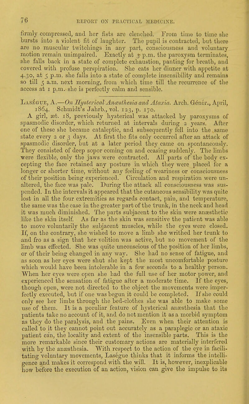 llEPOltT ON PJiAC'llCAL MEDFCiXK. firml}' compressed, and her fists are clenched. From time to time she bursts into a violent fit of laughter. The pupil is contracted, but there are no muscular twitchings in any part, consciousness and voluntary motion remain unimpaired. Exactly at ^ p.m. the paroxysm terminates, she falls back in a state of complete exhaustion, j^anting for breath, and covered with profuse perspiration. She eats her dinner with appetite at 4.30, at 5 p.m. she falls into a state of complete insensibility and remains so till 5 a.m. next morning, from which time till the recurrence of the access at i p.m. she is perfectly calm and sensible. Laseqtje, a.—On Hysterical, An<ssthesia and Ataxia. Arch. Gener., April, 1864. Schmidt's Jahrb., vol. 123, p. 170. A girl, Hit. 18, previously hysterical was attacked by paroxysms of spasmodic disorder, which returned at intervals during 2 years. After one of these she became cataleptic, and subsequently fell into the same state every 2 or 3 da3'-s. At first the fits only occurred after an attack of spasmodic disorder, but at a later period they came on spontaneousl}'. They consisted of deep sopor coming on and ceasing suddenly. The limbs were fl.exible, only the jaws were contracted. All parts of the body ex- cepting the face retained any posture in which they were placed for a longer or shorter time, without any feeling of weariness or consciousness of their position being experienced. Circulation and respiration were un- altered, the face was pale. During the attack all consciousness was sus- pended. In the intervals it appeared that the cutaneous sensibility was quite lost in all the four extremities as regards contact, pain, and temperature, the same was the case in the greater part of the trunk, in the neck and head it was much diminished. The parts subjacent to the skin were anaesthetic like the skin itself. As far as the skin was sensitive the patient was able to move voluntarily the subjacent muscles, while the eyes were closed. If, on the contrary, she wished to move a limb she writhed her trunk to and fro as a sign that her volition was active, but no movement of the limb was effected. She was quite unconscious of the position of her limbs, or of their being changed in any waj--. She had no sense of fatigue, and as soon as her eyes were shut she kept the most uncomfortable posture which would have been intolerable in a few seconds to a healthy person. When her eyes were open she had the full use of her motor power, and experienced the sensation of fatigue after a moderate time. If the eyes, though open, were not directed to the object the movements were imper- fectly executed, but if one was begun it could be completed. If she could only see her limbs through the bed-clothes she was able to make some use of them. It is a peculiar feature of h^'sterical anaesthesia that the patients take no account of it, and do not mention it as a morbid sj^mptom as they do the paralysis, and the pains. Even when their attention is called to it they cannot point out accurately as a paraplegic or an ataxic patient can, the locality and extent of the insensible parts. This is the more remarkable since their customary actions are materially interfered with by the anaesthesia. With respect to the action of the e3'e in facili- tating voluntary movements, Lasegue thinks that it informs the intelli- gence and makes it correspond with the will. It is, however, inexplicable how before the execution of an action, vision can give the impulse to its
