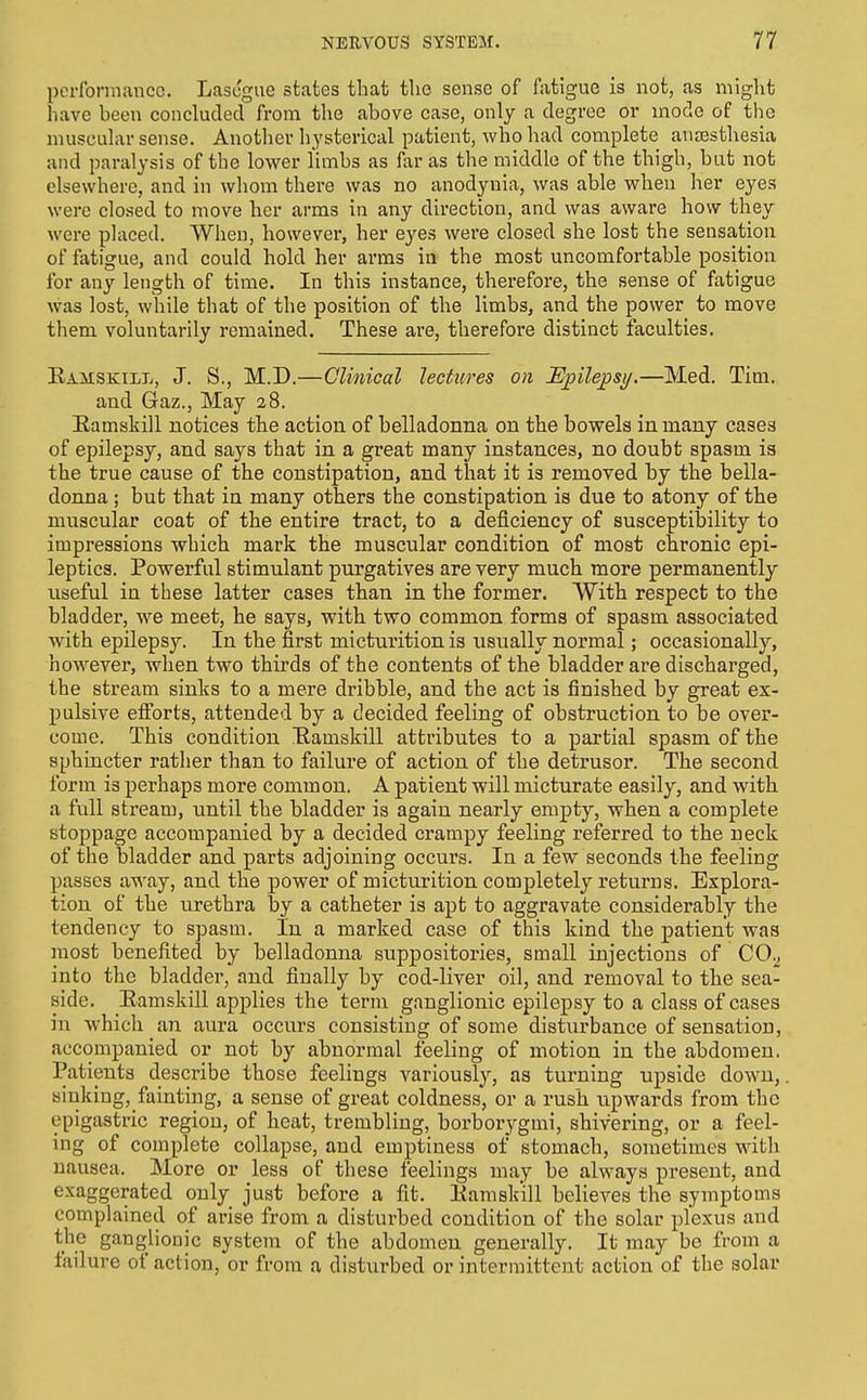 performance. Lascgue states that the sense of fatigue is not, as might have been concluded from the above case, only a degree or mode of the muscular sense. Another h_ysterical patient, who had complete aujEsthesia and paralysis of the lower limbs as far as the middle of the thigh, but not elsewhere, and in whom there was no anodynia, was able when her eyes were closed to move her arms in any direction, and was aware how they were placed. When, however, her eyes were closed she lost the sensation of fatigue, and could hold her arms in the most uncomfortable position for any length of time. In this instance, therefore, the sense of fatigue was lost, while that of the position of the limbs, and the power to move them voluntarily remained. These are, therefore distinct faculties. Eamskill, J. S., M.D.—Clinical lectures on Epilepsy.—Med. Tim. and Gaz., May 28. Eamskill notices the action of belladonna on the bowels in many cases of epilepsy, and says that in a great many instances, no doubt spasm is the true cause of the constipation, and that it is removed by the bella- donna ; but that in many others tlae constipation is due to atony of the muscular coat of the entire tract, to a deficiency of susceptibility to impressions which mark the muscular condition of most chronic epi- leptics. Powerful stimulant purgatives are very much more permanently useful in these latter cases than in the former. With respect to the bladder, we meet, he says, with two common forms of spasm associated with epilepsy. In the first micturition is usually normal; occasionally, however, when two thirds of the contents of the bladder are discharged, the stream sinks to a mere dribble, and the act is finished by great ex- pulsive efi'orts, attended by a decided feeling of obstruction to be over- come. This condition Eamskill attributes to a partial spasm of the sphincter rather than to failure of action of the detrusor. The second form is perhaps more common. A patient will micturate easily, and with a full stream, until the bladder is again nearly empty, when a complete stoppage accompanied by a decided crampy feeling referred to the neck of the bladder and parts adjoining occurs. In a few seconds the feeling passes away, and the power of micturition completely returns. Explora- tion of the urethra by a catheter is apt to aggravate considerably the tendency to spasm. In a marked case of this kind the patient was most benefited by belladonna suppositories, small injections of CO^, into the bladder, and finally by cod-liver oil, and removal to the sea- aide. Eamskill applies the term ganglionic epilepsy to a class of cases in which an aura occurs consisting of some disturbance of sensation, accompanied or not by abnormal feeling of motion in the abdomen. Patients describe those feelings variously, as turning upside down, sinking, fainting, a sense of great coldness, or a rush upwards from the epigastric region, of heat, trembling, borborygmi, shivering, or a feel- ing of complete collapse, and emptiness of stomach, sometimes with nausea. ]More or less of these feelings may be always present, and exaggerated only just before a fit. Eamskill believes the symptoms complained of arise from a disturbed condition of the solar plexus and the ganglionic system of the abdomen generally. It may be from a failure of action, or from a disturbed or intermittent action of the solar