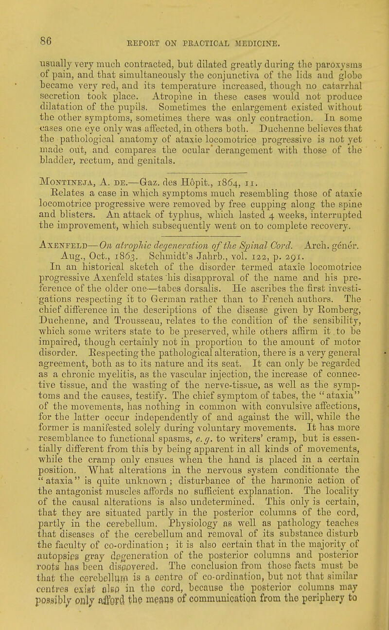 usually veiy much contracted, but dilated greatly during the paroxysms of pain, and that simultaneously the conjunctiva of the lids and globe became very rod, and its temperature increased, though no catarrhal secretion toolc place. Atropine in these cases would not produce dilatation of the pupils. Sometimes the enlargement existed without the other symptoms, sometimes there was only contraction. In some cases one eye only was affected, in others botli. Duchenne believes that the pathological anatomy of ataxie locomotiice progressive is not yet made out, and compares the ocular' derangement with those of the bladder, rectum, and genitals. MoNTiNEJA, A. DE.—Glaz. des Hopit., 1864, 11. Relates a case in which symptoms much resembling those of ataxie loeomotrice progressive were removed by free cupping along the spine and blisters. An attacic of typhus, which lasted 4 weeks, interrupted the improvement, which subsequently went on to complete recovery. AxENEELD—On atrophic degeneration of the Spinal Cord. Arch, gener. Aug., Oct., 1863. Schmidt's Jahrb., vol. 122, p. 291. In an historical sketch of the disorder termed ataxie loeomotrice progressive Axenfeld states his disapproval of the name and his pre- ference of the older one—tabes dorsalis. He ascribes the first investi- gations respecting it to German rather than to French authors. The chief difference in the descriptions of the disease given by Romberg, Duchenne, and Trousseau, relates to the condition of the sensibility, which some writers state to be preserved, while others affirm it. to be impaired, though certainly not in proportion to the amount of motor disorder. Respecting the pathological alteration, there is a very general agreement, both as to its nature and its seat. It can only be regarded as a chronic myelitis, as the vascular injection, the increase of connec- tive tissue, and the wasting of the nerve-tissue, as well as the symp- toms and the causes, testify. The chief symptom of tabes, the ataxia of the movements, has nothing in common with convulsive affections, for the latter occur independently of and against the will, while the former is manifested solely during voluntary movements. It has more resemblance to functional spasms, e.g. to writers' cramp, but is essen- tially different from tiiis by being apparent in all kinds of movements, while the cramp only ensues when the hand is placed in a certain position. What alterations in the nervous system conditionate the ataxia is quite unknown; disturbance of the harmonic action of the antagonist muscles affords no sufficient explanation. The locality of the causal alterations is also undetermined. This only is certain, that they are situated partly in the posterior columns of the cord, partly in the cerebellum. Physiology as well as pathology teaches that diseases of the cerebellum and removal of its substance disturb the faculty of co-ordination ; it is also certain that in the majority of autopsjps gray degenei-ation of the posterior columns and posterior roots has been disppvered. The conclusion from those facts must bo that the cerebellum is «- centre of co-ordination, but not that similar centres exist cIbp in the cord, because the posterior columns may possibly onlj afford tbe means of communication from the periphery to