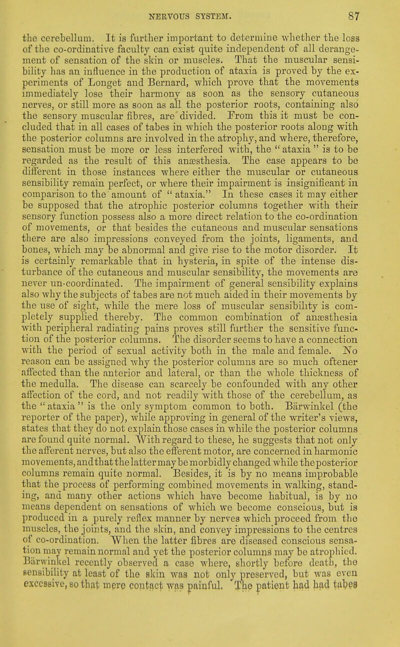 the cerehellum. It is further important to determine whether the loss of the co-ordinative faculty can exist quite independent of all derange- ment of sensation of the skin or muscles. That the muscular sensi- bility has an influence in tlie production of ataxia is proved by the ex- periments of Longet and Bernard, which prove that the movements immediately lose their harmony as soon as the sensory cutaneous nerves, or still more as soon as all the posterior roots, containing also the sensory muscular fibres, are divided. From this it must be con- cluded that in all cases of tabes in which the posterior roots along with the posterior columns are involved in the atrophy, and where, therefore, sensation must be more or less interfered with, the  ataxia  is to be regarded as the result of this anaesthesia. The case appears to be ditferent in those instances where either the muscular or cutaneous sensibility remain perfect, or where their impairment is insignificant in comparison to the amount of ataxia. In these cases it may either be supposed that the atrophic posterior columns together with their sensory function possess also a more direct relation to the co-ordination of movements, or that besides the cutaneous and muscular sensations there are also impressions conveyed from the joints, ligaments, and bones, which may be abnormal and give rise to the motor disorder. It is certainly remarkable that in hysteria, in spite of the intense dis- turbance of the cutaneous and muscular sensibility, the movements are never un-coordinated. The impairment of general sensibility explains also why the subjects of tabes are not much aided in their movements by the use of sight, while the mere loss of muscular sensibility is com- pletely supplied thereby. The common combination of anjesthesia with peripheral radiating pains proves still further the sensitive func- tion of the posterior columns. The disorder seems to have a connection with the period of sexual activity both in the male and female. No reason can be assigned why the posterior columns are so much oftener affected than the anterior and lateral, or than the whole thickness of the medulla. The disease can scarcely be confounded with any other affection of the cord, and not readily with those of the cerebellum, as the  ataxia  is the only symptom common to both. Barwinkel (the reporter of the paper), while approving in general of the writer's views, states that they do not explain those cases in while the posterior columns are found quite normal. With regard to these, he suggests that not only the afferent nerves, but also the efferent motor, are concerned in harmonic movements, andthatthe latter maybe morbidly changed while theposterior columns remain quite normal. Besides, it is by no means improbable that the process of performing combined movements in walking, stand- ing, and many other actions which have become habitual, is by no :neans dependent on sensations of which we become conscious, but is produced in a purely reflex manner by nerves which proceed from the muscles, the joints, and the skin, and convey impressions to the centres of co-ordination. Wlien the latter fibres are diseased conscious sensa- tion may remain normal and yet the posterior columns may be atrophied, Barwinkel recently observed a case where, shortly before death, the sensibility at least of the skin was not only preserved, but was even excessive, so that mpre contact was painful. The patient had had tab§S
