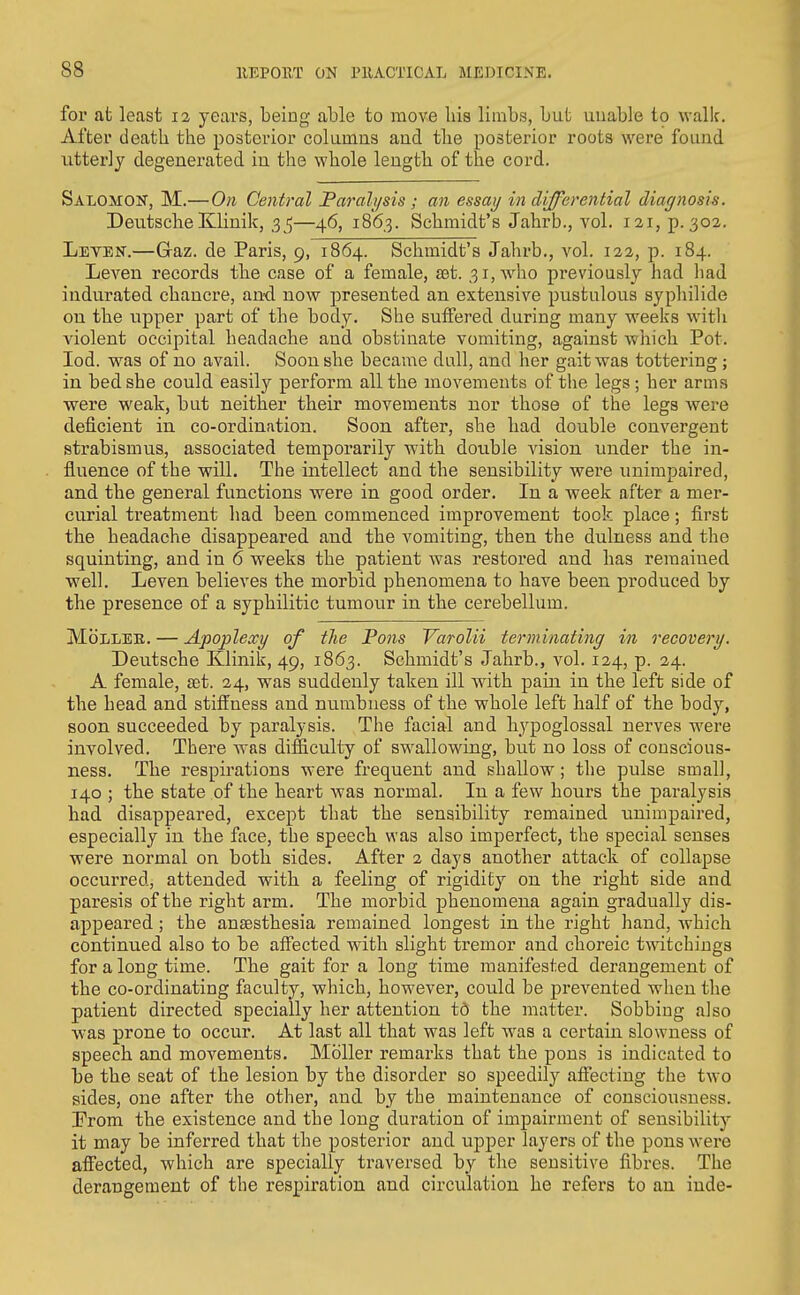 for at least 12 years, being able to move las limbs, but unable to wallc. After death the posterior columns and the posterior roots were found utterly degenerated in the whole length of the cord. Salomon, M.— On Central Farah/sis ; an essay in differential diagnosis. Deutsche Klinik, 3 ^—46, 1863. Schmidt's Jahrb., vol. 121, p. 302. Levbn.—Graz. de Paris, 9, 1864. Schmidt's Jahrb,, vol. 122, p. 184. LeA^en records the case of a female, £Bt. 31, who previously had had indurated chancre, and now presented an extensive pustulous syphilide on the upper part of tbe body. She suffered during many weeks with violent occipital headache and obstinate vomiting, against which Pot. lod. was of no avail. Soon she became dall, and her gait was tottering; in bed she could easily perform all the movements of tlie legs ; her arms were weak, but neither their movements nor those of the legs were deficient in co-ordination. Soon after, she had double convergent strabismus, associated temporarily with double vision under the in- fluence of the will. The intellect and the sensibility were unimpaired, and the general functions were in good order. In a week after a mer- curial treatment had been commenced improvement took place; first the headache disappeared and the vomiting, then the dulness and the squinting, and in 6 weeks the patient was restored and has remained well. Leven believes the morbid phenomena to have been produced by the presence of a syphilitic tumour in the cerebellum. MoLLEE. — Apoplexy of tlie Pons Varolii terminating in recovery. Deutsche Klinik, 49, 1863. Schmidt's Jahrb., vol. 124, p. 34. A female, set. 24, was suddenly taken ill with pain in the left side of the head and stiffness and numbness of the whole left half of the body, soon succeeded by paralysis. The facial and hypoglossal nerves were involved. There Avas difficulty of swallowing, but no loss of conscious- ness. The respirations were frequent and shallow; the pulse small, 140 ; the state of the heart was normal. In a few hours the paralysis had disappeared, except that the sensibility remained unimpaired, especially in the face, the speech was also imperfect, the special senses were normal on both sides. After 2 days another attack of collapse occurred, attended with a feeling of rigidity on the right side and paresis of the right arm. The morbid phenomena again gradually dis- appeared ; the anaesthesia remained longest in the right hand, which continued also to be affected with slight tremor and choreic t-watchings for a long time. The gait for a long time manifested derangement of the co-ordinating faculty, which, however, could be prevented when the patient directed specially her attention td the matter. Sobbing also was prone to occur. At last all that was left was a certain slowness of speech and movements. Mbller remarks that the pons is indicated to be the seat of the lesion by the disorder so speedily affecting the two sides, one after the other, and by the maintenance of consciousness. From the existence and the long duration of impairment of sensibility it may be inferred that the posterior and upper layers of the pons were affected, which are specially traversed by the sensitive fibres. The derangement of the respiration and circulation he refers to an inde-