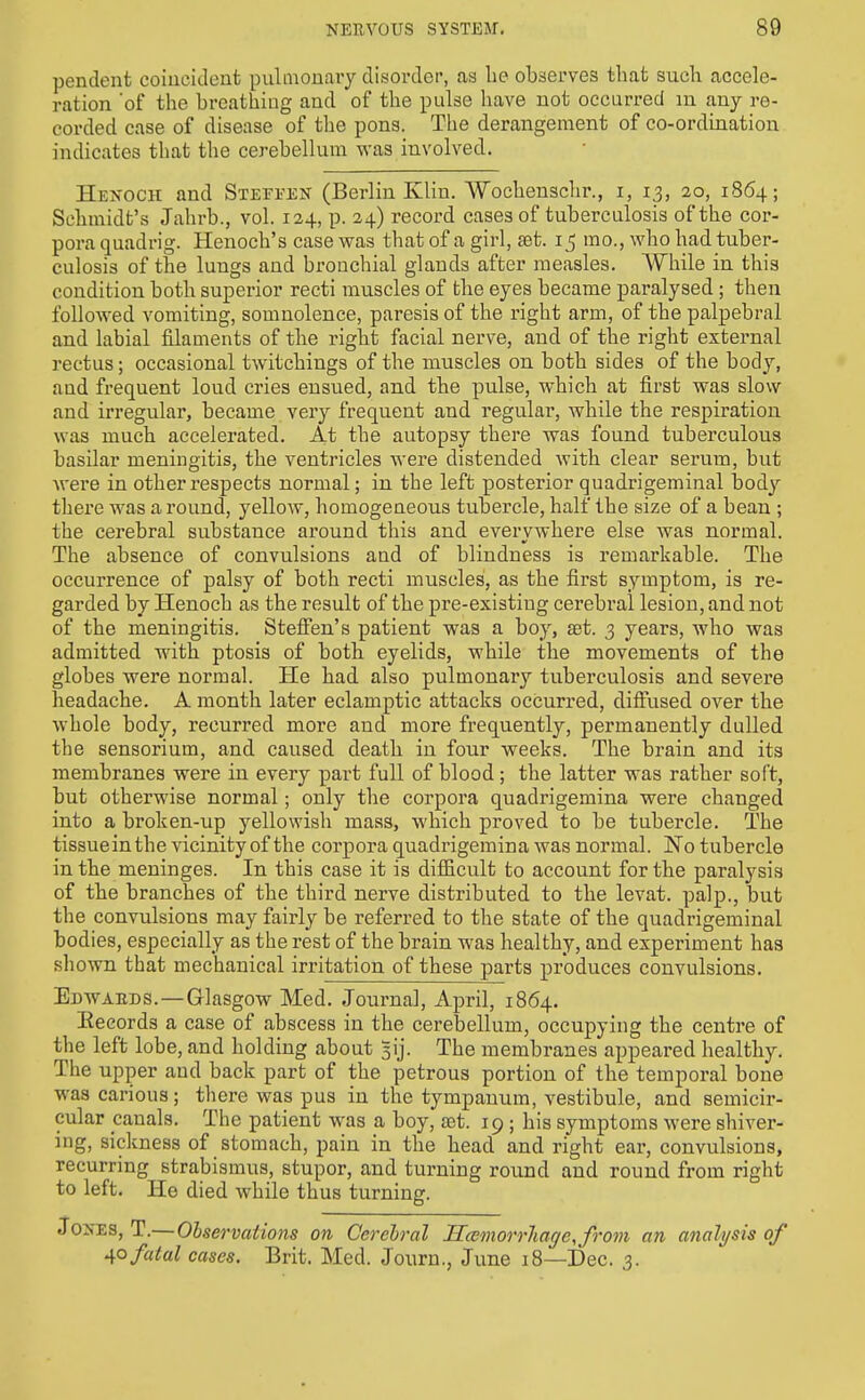 pendent coincident pulmonary disorder, as be observes tbat sucb accele- ration 'of tbe brcatbing and of tbe pulse bave not occurred in any re- corded case of disease of tbe pons. Tbe derangement of co-ordination indicates tbat tbe cerebellum was involved. Henoch and SiErrEK (Berlin Klin. Wocbenscbr., i, 13, 20, 1864; Scbmidt's Jabrb., vol. 124, p. 24) record cases of tuberculosis of tbe cor- pora quadrig. Henocb's case was tbat of a girl, set. i j mo., wbo bad tuber- culosis of tbe lungs and broucbial glands after measles. Wbile in tbis condition botb superior recti muscles of tbe eyes became paralysed ; tben followed vomiting, somnolence, paresis of tbe rigbt arm, of tbe palpebral and labial filaments of tlie right facial nerve, and of tbe right external rectus; occasional twitcbings of tbe muscles on botb sides of tbe body, and frequent loud cries ensued, and tbe pulse, wbicb at first was slow and irregular, became very frequent and regular, wbile tbe respiration was mucb accelerated. At tbe autopsy tbere was found tuberculous basilar meningitis, tbe ventricles were distended witb clear serum, but Avere in otber respects normal; in tbe left posterior quadrigeminal body tbere was a round, yellow, homogeneous tubercle, half tbe size of a bean ; tbe cerebral substance around tliis and everywhere else was normal. The absence of convulsions and of blindness is remarkable. The occurrence of palsy of both recti muscles, as tbe first symptom, is re- garded by Henocb as the result of the pre-existing cerebral lesion, and not of the meningitis. StefFen's patient was a boy, set. 3 years, wbo was admitted with ptosis of both eyelids, wbile the movements of tbe globes were normal. He had also pulmonary tuberculosis and severe headache. A month later eclamptic attacks occurred, diffused over the whole body, recurred more and more frequently, permanently dulled tbe sensorium, and caused death in four weeks. Tbe brain and its membranes were in every part full of blood; the latter was rather soft, but otberwise normal; only tbe corpora quadrigemina were changed into a broken-up yellowish mass, which proved to be tubercle. The tissuein tbe vicinity of the corpora quadrigemina was normal. ISTo tubercle in the meninges. In this case it is difficult to account for the paralysis of the branches of tbe third nerve distributed to the levat. palp., but tbe convulsions may fairly be referred to tbe state of the quadrigeminal bodies, especially as tbe rest of tbe brain was healthy, and experiment has sb own tbat mecbauical irritation of these ]Darts produces convulsions. Edwaeds.—Glasgow Med. Journal, April, 1864. Eecords a case of abscess in the cerebellum, occupying the centre of tbe left lobe, and holding about 5ij. Tbe membranes appeared healthy. Tbe upper and back part of the petrous portion of tbe temporal bone was carious; tbere was pus in the tympanum, vestibule, and semicir- cular canals. Tbe patient was a boy, aet. 19 ; his symptoms were shiver- ing, sickness of stomach, pain in the head and rigbt ear, convulsions, recurring strabismus, stupor, and turning round and round from right to left. He died wbile thus turning. Jo>-ES, T.— Observations on Cerebral HcemorrJiatj/e, front an analysis of 40 fatal cases. Brit. Med. Journ., June 18—Dec. 3.