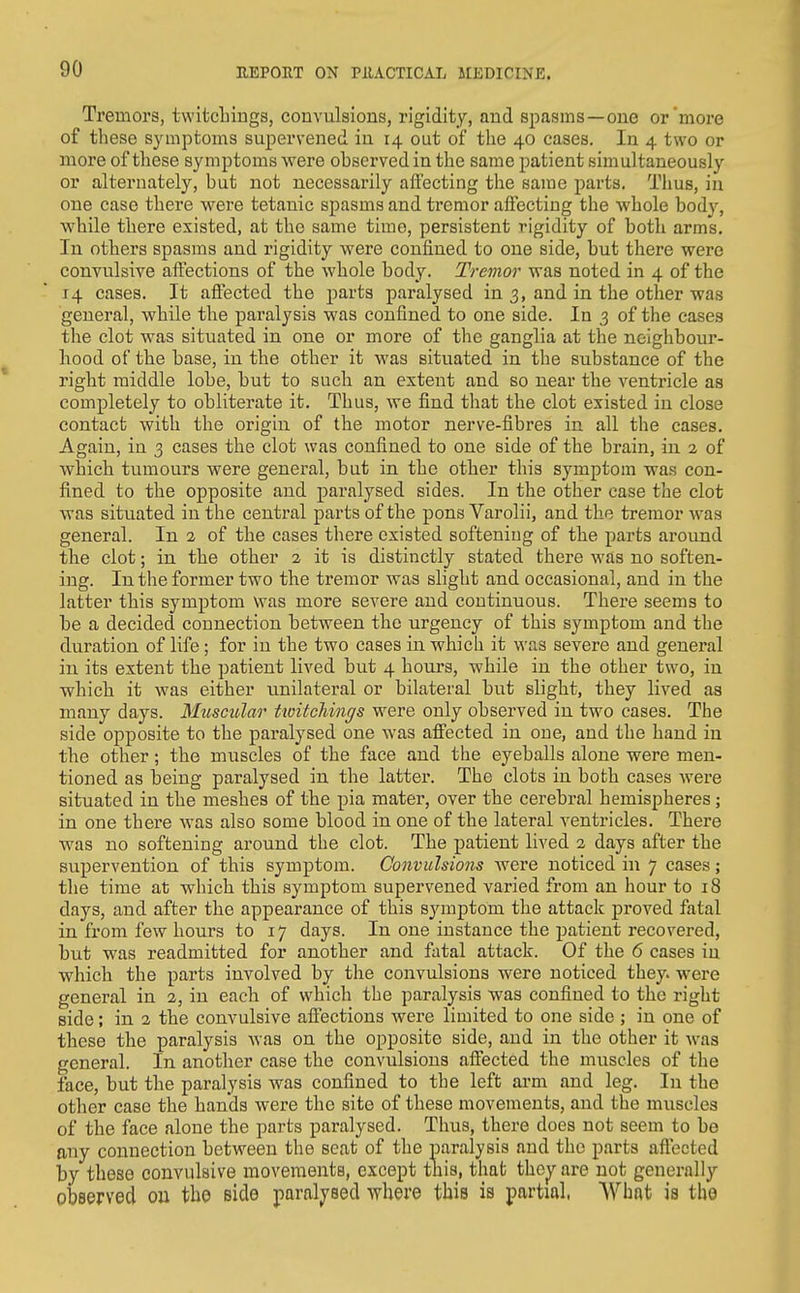 Tremors, twitcliings, convulsions, rigidity, and spasms—one or'more of these symptoms supervened in 14 out of the 40 cases. In 4 two or more of these symptoms were observed in the same patient simultaneously or alternately, but not necessarily affecting the same parts. Thus, in one case there were tetanic spasms and tremor affecting the whole body, while there existed, at the same time, persistent rigidity of both arms. In others spasms and rigidity were confined to one side, but there were convulsive affections of the whole body. Tremor was noted in 4 of the 14 cases. It aftected the parts paralysed in 3, and in the other was general, while the paralysis was confined to one side. In 3 of the cases the clot was situated in one or more of the ganglia at the neighbour- hood of the base, in the other it was situated in the substance of the right middle lobe, but to such an extent and so near the ventricle as completely to obliterate it. Thus, we find that the clot existed in close contact with the origin of the motor nerve-fibres in all the cases. Again, in 3 cases the clot was confined to one side of the brain, in 2 of which tumours were general, but in the other this symptom was con- fined to the opposite and paralysed sides. In the other case the clot was situated in the centi'al parts of the pons Varolii, and the tremor was general. In 2 of the cases there existed softening of tbe parts around tbe clot; in the other 2 it is distinctly stated there was no soften- ing. In the former two the tremor was slight and occasional, and in the latter this symptom was more severe and continuous. There seems to be a decided connection between the urgency of this symptom and the duration of life; for in the two cases in which it was severe and general in its extent the patient lived but 4 hours, while in the other two, in which it was either unilateral or bilateral but slight, they lived as many days. Muscular tioitcMngs were only observed in two cases. The side opposite to the paralysed one was affected in one, and the hand in the other; the muscles of the face and the eyeballs alone were men- tioned as being paralysed in the latter. The clots in both cases were situated in the meshes of the pia mater, over the cerebral hemispheres; in one there was also some blood in one of the lateral ventricles. There was no softening around the clot. The patient lived 2 days after the supervention of this symptom. Convulsions were noticed in 7 cases; the time at which this symptom supervened varied from an hour to 18 days, and after the appearance of this sj'^mptom the attack proved fatal in from few hours to 17 days. In one instance the patient recovered, but was readmitted for another and fatal attack. Of the 6 cases in which the parts involved by the convulsions were noticed they, were general in 2, in each of which the paralysis was confined to the right side; in 2 the convulsive affections were limited to one side ; in one of these the paralysis was on the opposite side, and in the other it was general. In another case the convulsions affected the muscles of the face, but the paralysis was confined to the left arm and leg. In the other case the hands were the site of these movements, and the muscles of the face alone the parts paralysed. Thus, there does not seem to be any connection between the seat of the paralysis and the parts aftected by these convulsive movements, except this, tlmt thc^ are not generally observed ou tbe side paralj^sed \Ybere this is partial, Wbnt is the
