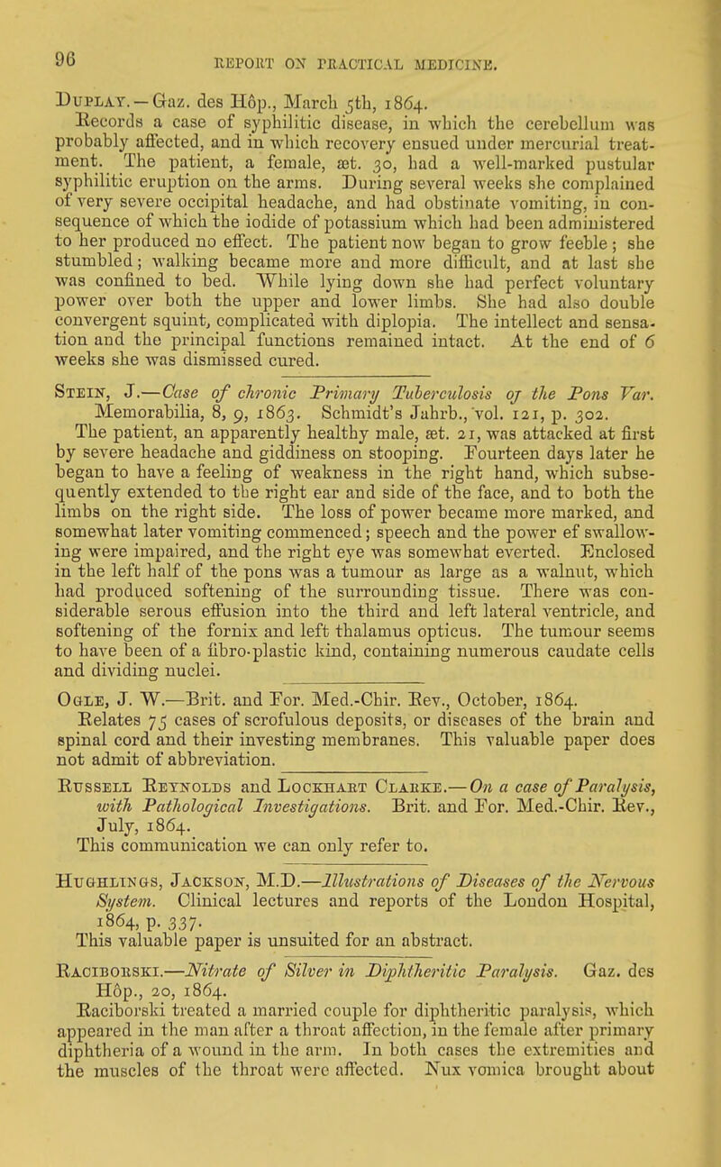 DuPLAY. —Gaz. des Hop., March ^tli, 1864, Eecords a case of syphilitic disease, in which the cerebellum was probably affected, and in which recovery ensued under mercurial treat- ment. The patient, a female, set. 30, had a well-marked pustular syphilitic eruption on the arms. During several weeks she complained of very severe occipital headache, and had obstinate vomiting, in con- sequence of which the iodide of potassium which had been administered to her produced no effect. The patient now began to grow feeble ; she stumbled; walking became more and more difficult, and at last she was confined to bed. While lying down she had perfect voluntary power over both the upper and lower limbs. She had also double convergent squint, complicated with diplopia. The intellect and sensa- tion and the principal functions remained intact. At the end of 6 weeks she was dismissed cured. Stein, J.—Case of chronic Primary Tuberculosis oj the Pons Var. Memorabilia, 8, 9, 1863. Schmidt's Jahrb., vol. 121, p. 302. The patient, an apparently healthy male, aet. 21, was attacked at first by severe headache and giddiness on stooping. Fourteen days later he began to have a feeling of weakness in the right hand, which subse- quently extended to the right ear and side of the face, and to both the limbs on the right side. The loss of power became more marked, and somewhat later vomiting commenced; speech and the power ef swallow- ing were impaired, and the right eye was somewhat everted. Enclosed in the left half of the pons was a tumour as large as a walnut, which had produced softening of the surrounding tissue. There was con- siderable serous effusion into the third and left lateral ventricle, and softening of the fornix and left thalamus opticus. The tumour seems to have been of a fibro-plastic kind, containing numeroiis caudate cells and dividing nuclei. Ogle, J. W.—Brit, and Por. Med.-Chir. Eev., October, 1864. Relates 75 cases of scrofulous deposits, or diseases of the brain and spinal cord and their investing membranes. This valuable paper does not admit of abbreviation. Russell Reynolds and Lockhaet Clarke.— On a case of Paralysis, with Pathological Investigations. Brit, and Por. Med.-Chir. Rev., July, 1864. This communication we can only refer to. HuGHLiNas, Jaceson, M.D.—Illustrations of Diseases of the Nervous System. Clinical lectures and reports of the London Hospital, 1864, p. 337. This valuable paper is unsuited for an abstract. Raciboeski.—Nitrate of Silver in DiphiJieritic Paralysis. Gaz. des Hop., ao, 1864. Raciborski treated a married couple for diphtheritic paralysis, which appeared in the man after a throat affection, in the female after primary diphtheria of a wound in the arm. In both cases the extremities and the muscles of the throat were affected. Nux vomica brought about