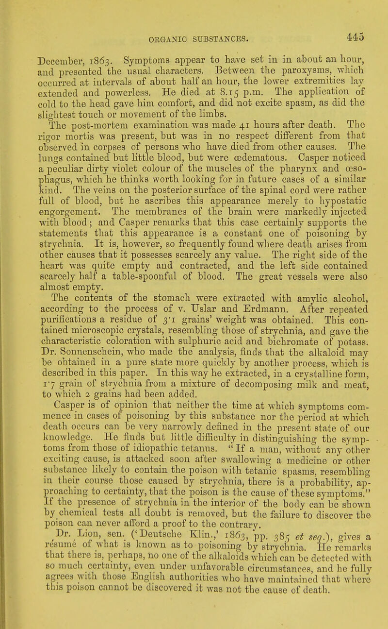 December, 1863. Symptoms appear to have set in in about an hour, and presented the usual characters. Between the paroxysms, which occurred at intervals of about half an hour, the lower extremities lay extended and powerless. He died at 8.15 p.m. The application of cold to the head gave him comfort, and did not excite spasm, as did the slightest touch or movement of the limbs. The post-mortem examination was made 41 hours after death. The rigor mortis was present, but was in no respect different from that observed in corpses of persons who have died from other causes. The lungs contained but little blood, but were cedematous. Casper noticed a peculiar dirty violet colour of the muscles of the pharynx and oeso- phagus, which he tMnks worth looking for in future cases of a similar kind. The veins on the posterior surface of the spinal cord were rather full of blood, but he ascribes this appearance merely to hypostatic engorgement. The membranes of the brain were markedly injected with blood ; and Casper remarks that this case certainly supports the statements that this appearance is a constant one of poisoning by strychnia. It is, however, so frequently found where death arises from other causes that it possesses scarcely any value. The right side of the heart was quite empty and contracted, and the left side contained scarcely half a table-spoonful of blood. The great vessels w'ere also almost empty. The contents of the stomach were extracted with amylic alcohol, according to the process of v. Uslar and Erdmann. After repeated purifications a residue of 3i grains' weight was obtained. This con- tained microscopic crystals, resembling those of strychnia, and gave the characteristic coloration with sulphuric acid and bichromate of potass. Dr. Sonnenschein, who made the analysis, finds that the alkaloid may be obtained in a pure state more quickly by another process, which is described in this paper. In this way he extracted, in a crystalline form, 17 grain of strychnia from a mixture of decomposing milk and meat, to which 2 grains had been added. Casper is of opinion tliat neither the time at which symptoms com- mence in cases of poisoning by this substance nor the period at which death occurs can be very narrowly defined in the present state of our knowledge. He finds but little difficulty in distinguishing the symp- toms from those of idiopathic tetanus. '' If a man, Avithout any other exciting cause, is attacked soon after swallowing a medicine or other substance likely to contain the poison with tetanic spasms, resembling in their course those caused by strychnia, there is a probability, ap- proaching to certainty, that the poison is the cause of these symptoms. If the presence of strychnia in the interior of the body can be shown by chemical tests all doubt is removed, but the failure to discover the poison can never afford a proof to the contrary. Dr. Lion, sen. ('Deutsche Klin.,' 1863, pp. 38'; et seq.), gives a resume of what is known as to poisoning by strychnia. He remarks that there is, perhaps, no one of the alkaloids which can be detected with so much certainty, even under unfavorable circumstances, and he fully agrees with those English authorities who have maintained that where this poison cannot be discovered it was not the cause of death.