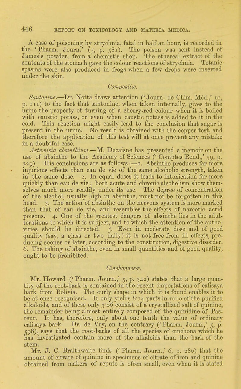 A case of poisoning by stryclinia, fatal in half an hour, is recorded in the 'Pharm. Journ.' (j, p. 581). The poison was sent instead of James's powder, from a chemist's shop. The ethereal extract of the contents of the stomach gave the colour reactions of strychnia. Tetanic spasms were also produced in frogs when a few drops were inserted under the skin. Compositts. Pantonine.—Dr. Notta draws attention ('Journ. de Chim. Med.,' 10, p. Ill) to the fact that santonine, when taken internally, gives to the urine the property of turning of a cherry-red colour when it is boiled Avith caustic potass, or even when caustic potass is added to it in the cold. This reaction might easily lead to the conclusion that sugar is present in the urine. No result is obtained witb the copper test, and therefore the application of this test will at once prevent any mistake in a doubtful case. Artemisia ahsinfhium.—M. Decaisne has presented a memoir on the use of absinthe to the Academy of Sciences (' Comptes Eend.,' 59, p. 229). His conclusions are as follows :—i. Absinthe produces far more injurious effects than eau de vie of the same alcoholic strength, taken in the same dose. 2. In equal doses it leads to intoxication far more quickly than eau de vie ; both acute and chronic alcoholism show them- selves much more readily under its use. The degree of concentration of the alcohol, usually high in absinthe, must not be forgotten in this head. 3. The action of absinthe on the nervous system is more marked than that of eau de vie, and resembles the effects of narcotic acrid poisons. 4. One of the greatest dangers of absinthe lies in the adul- terations to w^hich it is subject, and to which the attention of the autho- rities should be directed. 5. Even in moderate dose and of good quality (say, a glass or two daily) it is not free from ill effects, pro- ducing sooner or later, according to the constitution, digestive disorder. 6. The taking of absinthe, even in small quantities and of good quality, ought to be prohibited. OincJionacece. Mr. Howard ('Pharm. Journ.,' 5, p. 342) states that a large quan- tity of the root-bark is contained in the recent importations of calisaya bark from Bolivia. The curly shape in which it is found enables it to be at once recognised. It only yields 8'i4 parts in 1000 of the purified alkaloids, and of these only 3 'o6 consist of a crystallized salt of quinine, the remainder being almost entirely composed of the quinidiue of Pas- teur, It has, therefore, only about one tenth the value of ordinary calisaya bark. Dr. de Vry, on the contrary (' Pharm. Journ.,' j, p. 598), says that the root-barks of all the species of cinchona which he has investigated contain more of the alkaloids than the bark of the stem. Mr. J. C. Braithwaite finds (' Pharm. Journ.,' 6, p. 280) that the amount of citrate of quinine in specimens of citrate of iron and quinine obtained from makers of repute is often small, even when it is stated