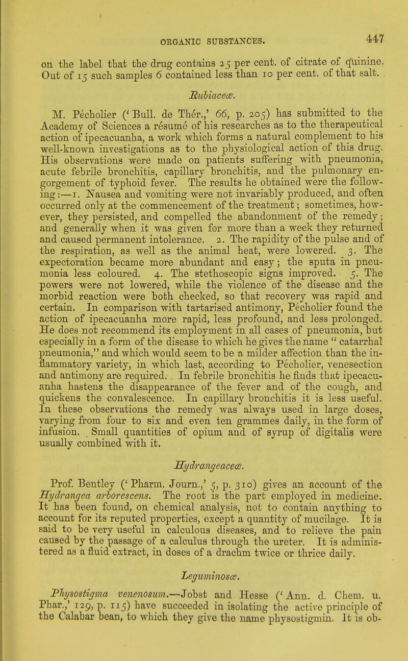 on the label that the drug contaius 25 per cent, of citrate of quinine. Out of 15 such samples 6 contained less than 10 per cent, of that salt. JRuliacece. M. Pecholier (' Bull, de Ther.,' 66, p. 205) has submitted to the Academy of Sciences a resume of his researches as to the therapeutical action of ipecacuanha, a work which forms a natural complement to his well-known investigations as to the physiological action of this driig. His observations were made on patients suffering with pneumonia, acute febrile bronchitis, capillary bronchitis, and the pulmonary en- gorgement of typhoid fever. The results he obtained were the follow- ing :—I. Nausea and vomiting were not invariably produced, and often occurred only at the commencement of the treatment; sometimes, how- ever, they persisted, and compelled the abandonment of the remedy; and generally when it was given for more than a week they returned and caused permanent intolerance. 2. The rapidity of the pulse and of the respiration, as well as the animal heat, were lowered. 3. The expectoration became more abundant and easy; the sputa in pneu- monia less coloured. 4. The stethoscopic signs improved. 5. The powers were not lowered, while the violence of the disease and the morbid reaction were both checked, so that recovery was rapid and certain. In comparison with tartarised antimony, Pecholier found the action of ipecacuanha more rapid, less profound, and less prolonged. He does not recommend its employment in all cases of pneumonia, but especially in a form of the disease to which he gives the name  catarrhal pneumonia, and which would seem to be a milder affection than the in- flammatory variety, in which last, according to Pecholier, venesection and antimony are required. In febrile bronchitis he finds that ipecacu- anha hastens the disappearance of the fever and of the cough, and quickens the convalescence. In capillary bronchitis it is less useful. In these observations the remedy was always used in large doses, varying from four to six and even ten grammes daily, in the form of infusion. . Small quantities of opium and of syrup of digitalis were usually combined with it. SydrangeacecB. Prof Bentley ('Pharm. Journ.,' 5, p. 310) gives an account of the Sych'angea arlorescens. The root is the part employed in medicine. It has been found, on chemical analysis, not to contain anything to account for its reputed properties, except a quantity of mucilage. It is said to be very useful in calculous diseases, and to relieve the pain caused by the passage of a calculus through the ureter. It is adminis- tered as a fluid extract, in doses of a drachm twice or thrice daily. LegmiiinoscB. PJiysosiipna vencnosum.—3ohat and Hesse ('Ann. d. Chem. u. Phar.,' 129, p. 115) have succeeded in isolating the active principle of the Calabar bean, to which they give the name physostigmin. It is ob-