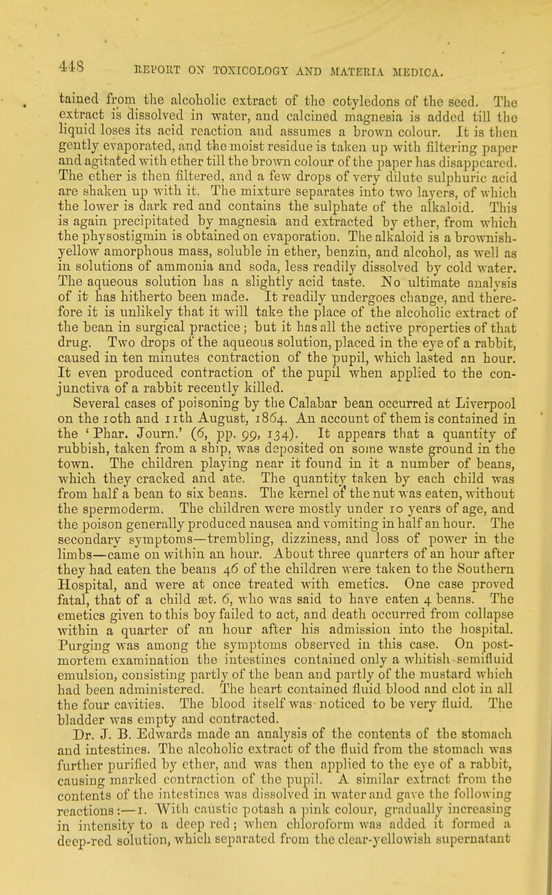us tained from the alcoholic extract of the cotyledons of the seed. The extract is dissolved in water, and calcined magnesia is added till the liquid loses its acid reaction and assumes a hrown colour. It is then gently evaporated, and the moist residue is taken up with filtering paper and agitated with ether till the brown colour of the paper has disappeared. The ether is then filtered, and a few drops of very dilute sulphuric acid are shaken up wdth it. The mixture separates into two layers, of which the lower is dark red and contains the sulphate of the alkaloid. This is again precipitated by magnesia and extracted by ether, from which the physostigmin is obtained on evaporation. The alkaloid is a brownish- yellow amorphous mass, soluble in ether, benzin, and alcohol, as well as in solutions of ammonia and soda, less readily dissolved by cold water. The aqueous solution has a slightly acid taste. No ultimate analvsis of it has hitherto been made. It readily undergoes change, and there- fore it is unlikely that it will take the place of the alcoholic extract of the bean in surgical practice ; but it has all the active properties of that drug. Two drops of the aqueous solution, placed in the eye of a rabbit, caused in ten minutes contraction of the pupil, which lasted an hour. It even produced contraction of the pupil when applied to the con- junctiva of a rabbit recently killed. Several cases of poisoning by tlie Calabar bean occurred at Liverpool on the loth and nth August, 1864. An account of them is contained in the ' Phar. Journ.' (6, pp. 99, 134). It appears that a quantity of rubbish, taken from a ship, was deposited on some waste ground in the town. The children playing near it found in it a number of beans, which they cracked and ate. The quantity taken by each child was from half a bean to six beans. The kernel of the nut was eaten, without the spermoderm. The children were mostly under 10 years of age, and the jDoison generally produced nausea and vomiting in half an hour. The secondary symptoms—trembling, dizziness, and loss of power in the limbs—came on within an hour. About three quarters of an hour after they had eaten the beans 46 of the children were taken to the Southern Hospital, and were at once treated with emetics. One case proved fatal, that of a child set. 6, who was said to have eaten 4 beans. The emetics given to this boy failed to act, and death occurred from collapse within a quarter of an hour after his admission into the liospital. Purging was among the symptoms observed in this case. On post- mortem examination the intestines contained only a whitish semifluid emulsion, consisting partly of the bean and partly of the mustard which had been administered. The heart contained fluid blood and clot in all the four cavities. The blood itself was noticed to be very fluid. The bladder was empty and contracted. Dr. J. B. Edwards made an analysis of the contents of the stomach and intestines. The alcoholic extract of the fluid from the stomach was further purified by ether, and was then applied to the eye of a rabbit, causing marked contraction of the pupil. A similar extract from the contents of the intestines was dissolved in water and gave the following reactions:—i. With caustic potash a ])ink colour, gradually increasing in intensity to a deep i-ed; when chloroform was added it formed a deep-red solution, which separated from the clear-yellowish superuataut