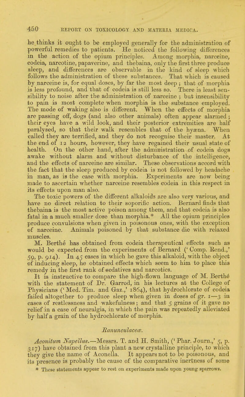 he thinks it ought to he employed generally for the administration of powerful remedies to patients. He noticed the following diflerencea in the action of the opium principles. j\mong morphia, narceine, codeia, narcotine, papaverine, and thebaina, only the first three produce Bleep, and difterencea are observable in the kind of sleep which follows the administration of these substances. That which is caused by narceine is, for equal doses, by far the most deep ; that of morphia is less profound, and that of codeia is still less so. There is least sen- sibility to noise after the administration of narceine ; but insensibility to pain is most complete when morphia is the substance employed. The mode of waking also is different. When the effects of morphia are passing off, dogs (and also other animals) often app)ear alarmed; their eyes have a wild look, and their posterior extremities are half paralysed, so that their walk resembles that of the hyaena. When called they are terrified, and they do not recognise their master. At the end of 12 hours, however, they have regained their usual state of health. On the other hand, after the administration of codeia dogs awake without alarm and without disturbance of the intelligence, and the effects of narceine are similar. These observations accord with the fact that the sleep produced by codeia is not followed by headache in man, as is the ease with morphia. Experiments are now being made to ascertain whether narceine resembles codeia in this respect in. its effects upon man also. The toxic powers of the different alkaloids are also very various, and have no direct relation to their soporific action. Bernard finds that thebaina is the most active poison among them, and that codeia is also fatal in a much smaller dose than morphia.* All the opium principles produce convulsions when given in poisonous ones, with the exception of narceine. Animals poisoned by that substance die with relaxed muscles. M. Berthe has obtained from codeia therapeutical effects such as would be expected from the experiments of Bernard (' Comp. K.eud.,' 59, p. 914). In 45 cases in which he gave this alkaloid, with the object of inducing sleep, he obtained effects which seem to him to place this remedy in the first rank of eedatives and narcotics. It is instructive to compare the high-flown language of M. Berthe with the statement of Dr. Garrod, in his lectures at the College of Physicians ('Med. Tim. and Graz.,' 1864), that hydrochlorate of codeia failed altogether to produce sleep when given in doses of gr. i—3 in cases of restlessness and wakefulness; and that 5 grains of it gave no relief in a case of neuralgia, in which the pain was repeatedly alleviated by half a grain of the hydrochlorate of morphia. JRanunculacea?. Aconitum Napelltis.—Messrs. T. and H. Smith, (' Phar. Journ.,' 5, p. 317) have obtained from this plant a new crystalline principle, to which they give the name of Aconella. It appears not to be poisonous, and its presence is probably the cause of the comparative inertness of some * These stntetnents appear to rest on experiments made upon young sparrows.