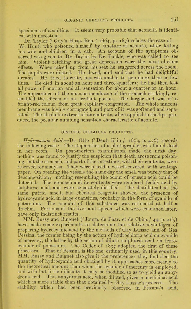 specimens of aconitine. It seems very probable that aconella is identi- cal with narcotine. Dr. Taylor (' Guy's Hosp. Eep.,' 1864, p. 187) relates the case of W. Hunt, who poisoned himself by tincture of aconite, after killing his wife and children in a cab. An account of the symptoms ob- served was given to Dr. Taylor by Dr. Puckle, who was called to see him. Violent retching and great depression were the most obvious effects. When raised up from his seat he staggered across the room. The pupils were dilated. He dozed, and said that he had delightful dreams. He tried to write, but was unable to pen more than a few lines. He died in about an hour and three quarters ; he had then lost all power of motion and all sensation for about a quarter of an hour. The appearance of the mucous membrane of the stomach strikingly re- sembled the effects of an irritant poison. The larger end was of a bright-red colour, from great capillary congestion. The whole mucous membrane was highly corrugated, and part of it was softened and sepa- rated. The alcoholic extract of its contents, when applied to the lips, pro- duced the peculiar numbing sensation characteristic of aconite. OBSANIC CHEMICAL PEGDITCTS. Hydrocyanic Acid.—Dr. Otto ('Deut. Klin.,' 1863, p. 476) records the following case:—The stepmother of a photographer was found dead in her room. On post-mortem examination, made the next day, nothing was found to justify the suspicion that death arose from poison- ing, but the stomach, and part of the intestines, with their contents, were reserved for analysis. They were placed in vessels covered with writing- paper. On opening the vessels the same day the smell was purely that of decomposition ; nothing resembling the odour of prussic acid could be detected. The stomach and its contents were rendered feebly acid by sulphuric acid, and were separately distilled. The distillates had the same putrid smell, but chemical reagents showed the presence of hydrocyanic acid in large quantities, probably in the form of cyanide of potassium. The amount of this substance was estimated at half a drachm. Portions of the liver and spleen, which were examined later, gave only indistinct results. MM. Bussy and Buignet ('Journ. de Phar. et de Chim.,' 44, p. 465) have made some experiments to determine the relative advantages of preparing hydrocyanic acid by the methods of Gay Lussac and of Gea Pessina, the former being by the action of hydrochloric acid on cyanide of mercury, the latter by the action of dilute sulphuric acid on ferro- cyanide of potassium. The Codex of 1837 adopted the first of these processes. That of Pessina is the one ordinarily used in this country. MM. Bussy and Buignet also give it the preference ; they find that the quantity of hydrocyanic acid obtained by it approaches more nearly to the theoretical amount than when the cyanide of mercury is employed, and with but little difficulty it may be modified so as to yield an anhy- drous acid. This anhydrous acid, when diluted, gives a medicinal acid which is more stable than that obtained by Gay Lussac's process. The stability which had been previously observed in Pessina's acid,