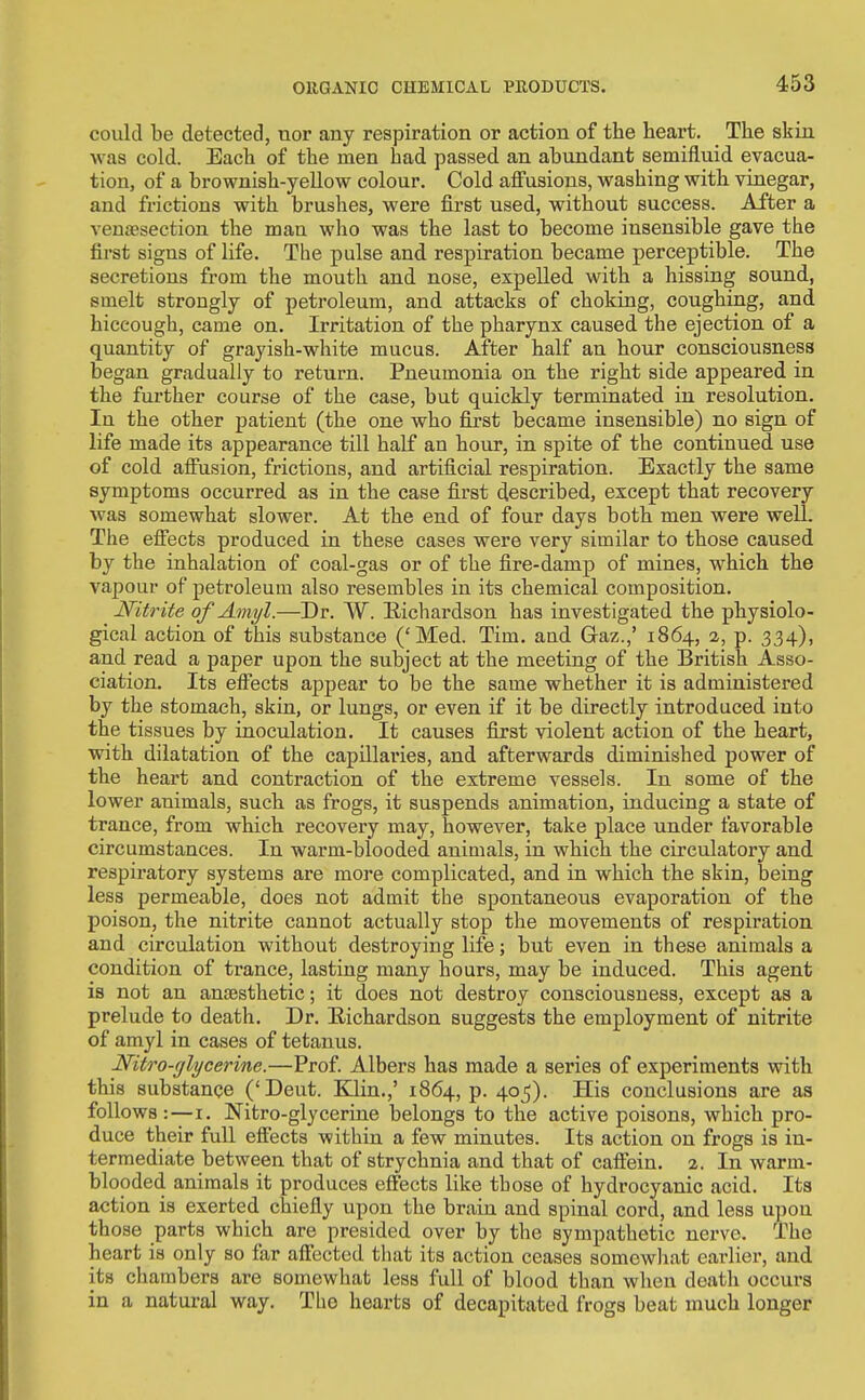 could be detected, nor any respiration or action of the heart. The skin was cold. Each of the men had passed an abundant semifluid evacua- tion, of a brownish-yellow colour. Cold affusions, washing with vinegar, and frictions with brushes, were first used, without success. After a venaesection the man who was the last to become insensible gave the first signs of life. The pulse and respiration became perceptible. The secretions from the mouth and nose, expelled with a hissing sound, smelt strongly of petroleum, and attacks of choking, coughing, and hiccough, came on. Irritation of the pharynx caused the ejection of a quantity of grayish-white mucus. After half an hour consciousness began gradually to return. Pneumonia on the right side appeared in the further course of the case, but quickly terminated in resolution. In the other patient (the one who first became insensible) no sign of life made its appearance till half an hour, in spite of the continued use of cold affusion, frictions, and artificial respiration. Exactly the same symptoms occurred as in the case first described, except that recovery was somewhat slower. At the end of four days both men were well. The effects produced in these cases were very similar to those caused by the inhalation of coal-gas or of the fire-damp of mines, which the vapour of petroleum also resembles in its chemical composition. Nitrite of Amyl.—Dr. W. Richardson has investigated the physiolo- gical action of this substance ('Med. Tim. and Graz.,' 1864, a, p. 334), and read a paper upon the subject at the meeting of the British Asso- ciation. Its effects appear to be the same whether it is administered by the stomach, skin, or lungs, or even if it be directly introduced into the tissues by inoculation. It causes first violent action of the heart, with dilatation of the capillaries, and afterwards diminished power of the heart and contraction of the extreme vessels. In some of the lower animals, such as frogs, it suspends animation, inducing a state of trance, from which recovery may, however, take place under favorable circumstances. In warm-blooded animals, in which the circulatory and respiratory systems are more complicated, and in which the skin, being less permeable, does not admit the spontaneous evaporation of the poison, the nitrite cannot actually stop the movements of respiration and circulation without destroying life; but even in these animals a condition of trance, lasting many hours, may be induced. This agent is not an anaesthetic; it does not destroy consciousness, except as a prelude to death. Dr. Richardson suggests the employment of nitrite of amyl in cases of tetanus. Nitro-fjlycerine.—Prof. Albers has made a aeries of experiments with this substance ('Deut. Klin.,' 1864, p. 405). His conclusions are as follows:—I. Nitro-glycerine belongs to the active poisons, which pro- duce their full effects within a few minutes. Its action on frogs is in- termediate between that of strychnia and that of caffein. 2. In warm- blooded animals it produces effects like those of hydrocyanic acid. Its action is exerted chiefly upon the brain and spinal cord, and less upon those parts which are presided over by the sympathetic nerve. The heart is only so far affected that its action ceases somewhat earlier, and its chambers are somewhat less full of blood than when death occurs in a natural way. The hearts of decapitated frogs beat much longer