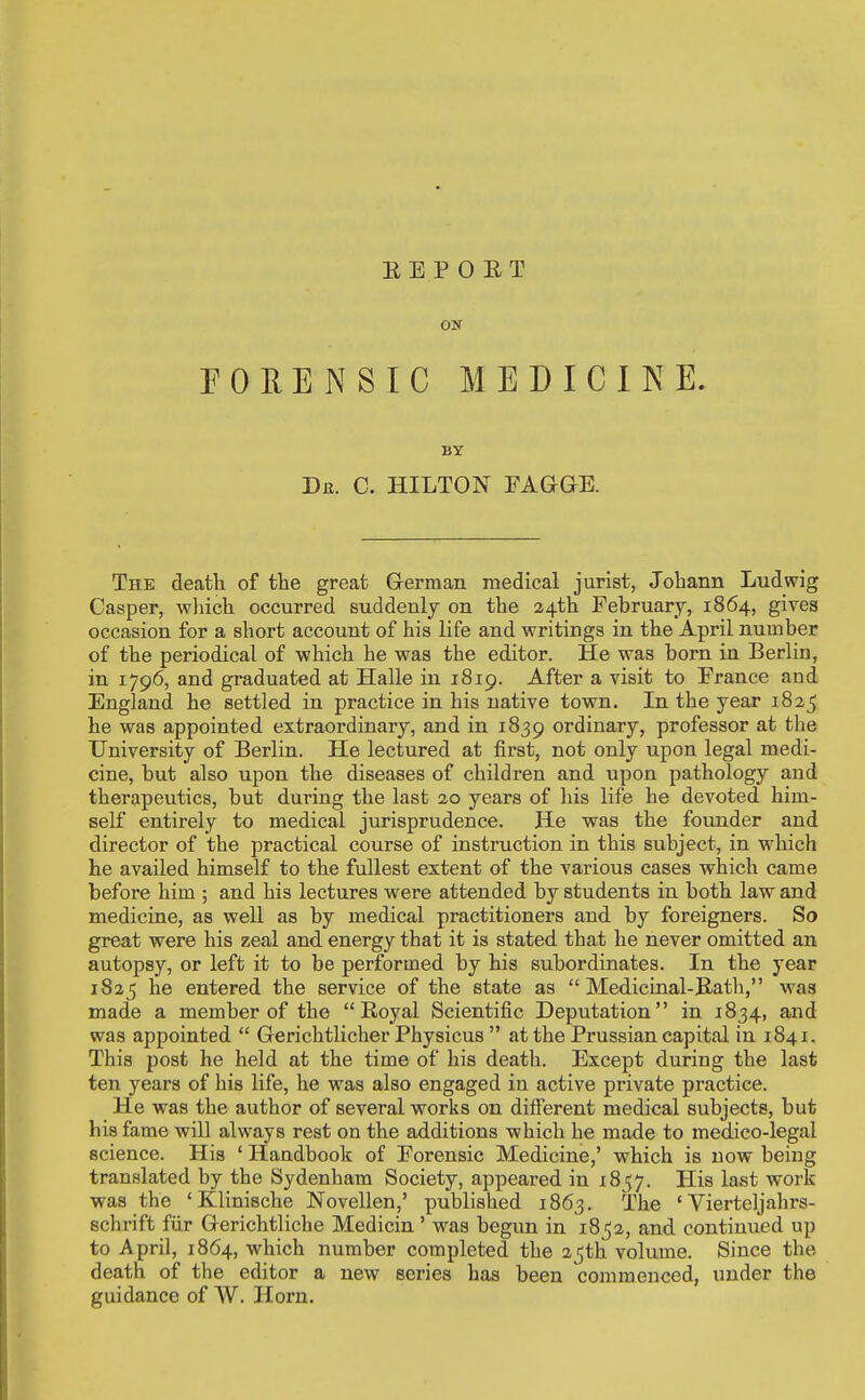 REPORT ON PORE N SIC MEDICINE. BY Dfi. C. HILTON FAGGE. The deatli of the great Grerman medical jurist, Johann Ludwig Casper, wliich occurred suddenly on the a4th February, 1864, gives occasion for a short account of his life and writings in the April number of the periodical of which he was the editor. He was born in Berlin, in 1796, and graduated at Halle in 1819. After a visit to France and England he settled in practice in his native town. In the year 1825 he was appointed extraordinary, and in 1839 ordinary, professor at the University of Berlin. He lectured at first, not only upon legal medi- cine, but also upon the diseases of children and upon pathology and therapeutics, but during the last 20 years of his life he devoted him- self entirely to medical jurisprudence. He was the founder and director of the practical course of instruction in this subject, in which he availed himself to the fullest extent of the various cases which came before him ; and his lectures were attended by students in both law and medicine, as well as by medical practitioners and. by foreigners. So great were his zeal and. energy that it is stated that he never omitted an autopsy, or left it to be performed by his subordinates. In the year 1825 he entered the service of the state as  Medicinal-Rath, was made a member of the Royal Scientific Deputation in 1834, and was appointed  Gerichtlicher Physicus  at the Prussian capital in 1841. This post he held at the time of his death. Except during the last ten years of his life, he was also engaged in active private practice. He was the author of several works on different medical subjects, but his fame will always rest on the additions which he made to medico-legal science. His ' Handbook of Forensic Medicine,' which is now being translated by the Sydenham Society, appeared in 18 57. His last work was the ' Kliniache Novellen,' published 1863. The ' Vierteljahrs- schrift fiir Gerichtliche Medicin' was begun in 185a, and continued up to April, 1864, which number completed the 25th volume. Since the death of the editor a new series has been commenced, under the guidance of W. Horn.