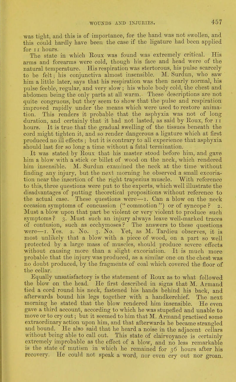 was tight, and this is of importance, for the hand was not swollen, and this could hardly have been the case if the ligature had been applied for IX hours. The state in which Eoux was found was extremely critical. His arms and forearms were cold, though his face and head were of the natural temperature. His respiration was stertorous, his pulse scarcely to be felt; his conjunctiva almost insensible. M. Surdun, who saw him a little later, says that his respiration was then nearly normal, his pulse feeble, regular, and very slow; his whole body cold, the chest and abdomen being the only parts at all warm. These descriptions are not quite congruous, but they seem to show that the pulse and respiration improved rapidly under the means which were used to restore anima- tion. This renders it probable that the asphyxia was not of long duration, and certainly that it had not lasted, as said by Roux, for 11 hours. It is true that the gradual swelling of the tissues beneath the cord might tighten it, and so render dangerous a ligature which at first produced no ill effects ; but it is contrary to all experience that asphyxia should last for so long a time without a fatal termination. It was stated by Eoux that his master stood before him, and gave him a blow with a stick or billet of wood on the neck, which rendered him insensible. M. Surdun examined the neck at the time without finding any injury, but the next morning he observed a small excoria- tion near the insertion of the right trapezius muscle. With reference to this, thi'ee questions were put to the experts, which well illustrate the disadvantages of putting theoretical propositions without reference to the actual case. These questions were—i. Can a blow on the neck occasion symptoms of concussion ( commotion ) or of syncope ? 2. Must a blow upon that part be violent or very violent to produce such symptoms ? 3. Must such an injury always leave well-marked traces of contusion, such as ecchymoses ? The answers to these questions were—i. Yes. 2. No. 3. No. Yet, as M. Tardieu observes, it is most unlikely that a blow with a piece of wood, on a part so well protected by a large mass of muscles, should produce severe efiects without causing more than a slight excoriation. It is much more probable that the injury was produced, as a similar one on the chest was no doubt produced, by the fragments of coal which covered the floor of the cellar. Equally unsatisfactory is the statement of Eoux as to what followed the blow on the head. He first described in signs that M. Armand tied a cord round his neck, fastened his hands behind his back, and afterwards bound his legs together with a handkerchief. The next morning he stated that the blow rendered him insensible. He even gave a third account, according to which he was stupefied and unable to move or to cry out; but it seemed to him that M. Armand practised some extraordinary action upon him, and that afterwards he became strangled and bound. He also said that he heard a noise in the adjacent cellars without being able to call out. This state of clairvoyance is certainly extremely improbable as the effect of a blow, and no less remarkable is the state of mutism in which he remained for 36 hours after his recovery. He could not speak a word, nor even cry out nor groan.