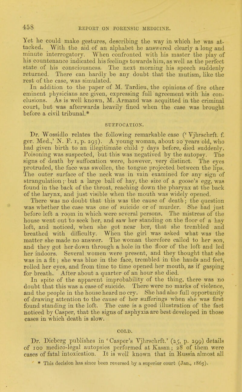 Yet he could make gestures, describing the way in which he was at- tacked. With the aid of an alphabet he answered clearly a long and minute interrogatory. When confronted with his master the play of his countenance indicated his feelings towards him, as well as the perfect state of his consciousness. The next morning his speech suddenly returned. There can hardly be any doubt that the mutism, like the rest of the case, was simulated. In addition to the paper of M. Tardieu, the opinions of five other eminent physicians are given, expressing full agreement with his con- clusions. As is well known, M. Armand was acquitted in the criminal court, but was afterwards heavily fined when the case was brought before a civil tribunal.* SUFFOCATION. Dr. Wossidlo relates the following remarkable case (' Vjhrschrft. f. ger. Med.,' N. F. i, p. 293). A young woman, about 20 years old, who had given birth to an illegitimate child 7 days before, died suddenly. Poisoning was suspected, but this was negatived by the autopsy. The signs of death by suffocation were, however, very distinct. The eyes protruded, the face was swollen, the tongue projected between the lips. The outer surface of the neck was in vain examined for any sign of strangulation ;• but a large ball of hay, the size of a goose's egg, was found in the back of the tliroat, reaching down the pharynx at the back of the larynx, and just visible when the mouth was widely opened. There was no doubt that this was the cause of death ; the question was whether the case was one of suicide or of murder. She had just before left a room in which were several persons. The mistress of the house went out to seek her, and saw her standing on the floor of a hay loft, and noticed, when she got near her, that she trembled and breathed with difficulty. When the girl was asked what was the matter she made no answer. The woman therefore called to her son, and they got her down through a hole in the floor of the loft and led her indoors. Several women were present, and they thought that she was in a fit; she was blue in the face, trembled in the bauds and feet, rolled her eyes, and from time to time opened her mouth, as if gasping for breath. After about a quarter of an hour she died. In spite of the apparent improbability of the thing, there was no doubt that this was a case of suicide. There were no marks of violence, and the people in the house heard no cry. She liad also full opportunity of drawing attention to the cause of her sufferings when she was first found standing in the loft. The case is a good illustration of the fact noticed by Casper, that the signs of asphyxia are best developed in those cases in which death is slow. COLD. Dr. Dieberg publishes in ' Casper's Vjlirsclirft.' (25, p. 299) details of 100 medico-legal autopsies performed atKasan; 28 of tliem were cases of fatal intoxication. It is well known that in Kussia almost all ' * This decision hns since been reversed by a superior court (Jan., 1865).