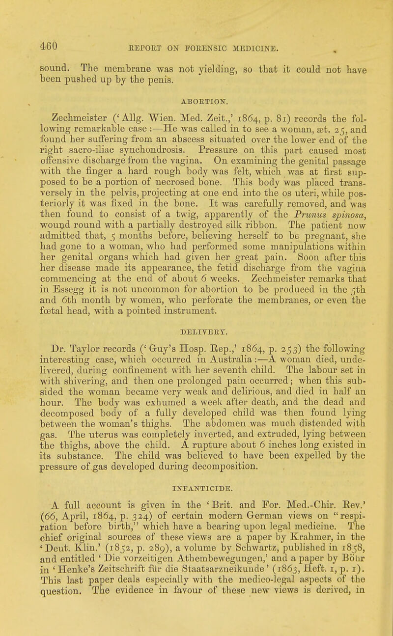 sound. The membrane was not yielding, so that it could not have been pushed up by the penis. ABOETION. Zechmeister ('Allg. Wien. Med. Zeit.,' 1864, p. 81) records the fol- lowing remarkable case :—He was called in to see a woman, aet. 25, and found her suffering from an abscess situated over the lower end of the right sacro-iliac synchondrosis. Pressure on this part caused most offensive discharge from the vagina. On examining the genital passage with the finger a hard rough body was felt, which was at first sup- posed to be a portion of necrosed bone. This body was placed trans- versely in the pelvis, projecting at one end into the os uteri, while pos- teriorly it was fixed in the bone. It was carefully removed, and was then found to consist of a twig, apparently of tbe Prunus spinosa, wouijd round with a partially destroyed silk ribbon. The patient now admitted that, 5 months before, believing herself to be pregnant, she had gone to a woman, who had performed some manipulations within ber genital organs which had given her great pain. Soon after this her disease made its appearance, the fetid discharge from the vagina commencing at the end of about 6 weeks. Zechoieister remarks that in Essegg it is not uncommon for abortion to be produced in the 5th and 6tli month by women, who perforate the membranes, or even the fcetal head, with a pointed instrument. DELITEBT. Dr. Taylor records (' Guy's Hosp. Kep.,' 1864, p. 2^53) the following interesting case, which occurred in Australia :—A woman died, unde- livered, during confinement with her seventh child. The labour set in with shivering, and then one prolonged pain occurred; when this sub- sided the woman became very weak and delirious, and died in half an hour. The body was exhumed a week after death, and the dead and decomposed body of a fully developed child was then found lying between the woman's thighs. The abdomen was much distended with gas. The uterus was completely inverted, and extruded, lying between the thighs, above the child. A rupture about 6 inches long existed in its substance. The child was believed to have been expelled by the pressure of .gas developed during decomposition. INPANTIOIDE. A full account is given in the 'Brit, and For. Med.-Chir. Rev.' (66, April, 1864, p. 324) of certain modern Grerman views on respi- ration before birth, which have a bearing upon legal medicine. The chief original sources of these views are a paper by Krahmer, in the ' Deut. Klin.' (1852, p. 289), a volume by Schwartz, published in 1858, and entitled ' Die vorzeitigen Athembeweguugen,' and a paper by Bobr in ' Henke's Zeitschrift fiir die Staatsarzueikuude' (1863, Heft. i,p. i). This last paper deals especially with the medico-legal aspects of the question. The evidence in favour of these new views is derived, in