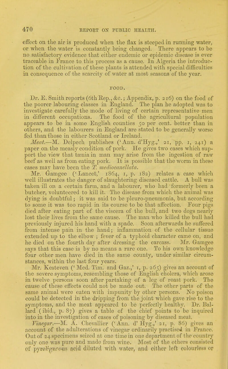 effect on the aii* is produced when the flax is steeped in running water, or when the water is coustantly being changed. There appears to be no satisfactory evidence that either endemic or epidemic disease is ever traceable in Prance to this process as a cause. In Algeria the introduc- tion of the ctiltivation of these plants is attended with special difficulties in consequence of the scarcity of water at most seasons of the year. POOD. Dr. E. Smith reports (6th Eep., &c.; Appendix, p. 216) on the food of the poorer labouring classes in England. The plan he adopted was to investigate carefully the mode of living of certain representative men in different occupations. The food of the agricultural population appears to be in some English counties 50 per cent, better than in otliers, and the labourers in England are stated to be generally worse fed than those in either Scotland or Ireland. Meat.—M. Delpech publishes ('Ann. d'Hyg.,' 21, pp. i, 241) a paper on the measly condition of poi-k. He gives two cases which sup- port the view that tasniain man may arise from the iugestion of raw beef as well as from eatiug pork. It is possible that the worm in these cases may have been the T. mediocamllata. Mr. Gamgee ('Lancet,' 1864, i, p. 182) relates a case which well illustrates the danger of slaughtering diseased cattle. A bull Avas taken ill on a certain farm, and a labourer, who had formerly been a butcher, volunteered to kill it. The disease from which the animal was dying is doubtful; it was said to be pleuro-pneumonia, but according to some it was too rapid in its course to be that affection. Four pigs died after eating part of the viscera of the bull, and two dogs nearly lost their lives from the same cau.se. The man who killed the bull had previously injured his hand with a spade. Soon afterwards he suffered from intense pain in the hand; inflammation of the cellular tissue extended up to the elbow ; fever of a typhoid character came ou, and he died on the fourth day after dressing the carcass. Mr. Gramgee says that this case is by no means a rare one. To his own knowledge four other men have died in the same county, under similar cncum- stances, within the last four j^ears. Mr. Kesteven (' Med. Tim. and Gaz.,' x, p. 265) gives an account of the severe symptoms, resembling those of English cholera, which arose in twelve persons soon after partaking of a leg of roast pork. The cause of these effects could not be made out. The other parts of the same animal were eaten with impunity by other persons. No poison could be detected in the dripping from the joint which gave rise to the symptoms, and the meat appeared to be perfeclly healthy. Dr. Bal- lard (ibid., p. 87) gives a table of the chief points to be inquired into in the investigation of cases of poisoning by diseased meat. Vinegar.—M. A. Chevallier ('Ann. d'Hyg.,' 21, p. 86) gives an account of the adulterations of vinegar ordinarily practised in France. Out of 24 specimens seized at one time in one department of the countrj'' only one was pure and made from wine. IMost of the others consisted of pyrol'fTurous acid diluted with water, and cither left colourless or