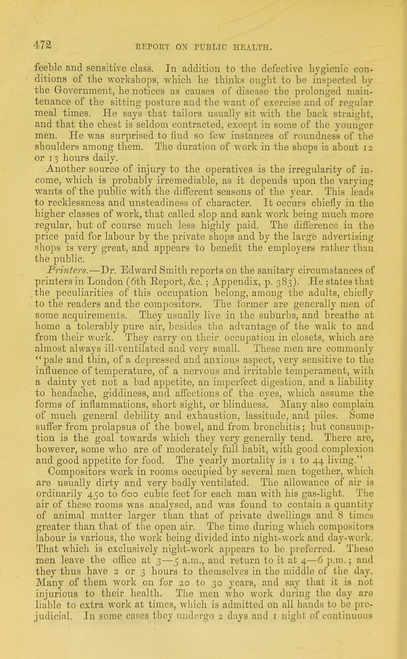 feeble and sensitive class. In addition to the defective hygienic con- ditions of the workshops, which he thinks ought to be inspected by the Government, he notices as causes of disease the prolonged maia- tenauce of the sitting posture and tlie want of exercise and of regular meal times. He says that tailors usually sit with the back straight, and that the chest is seldoai contracted, except in some of the younger men. He was surprised to find so few instances of roundness of the shoulders among them. The duration of work in the shops is about 12 or 13 hours daily. Another source of injury to the operatives is the irregularity of in- come, which is probably irremediable, as it depends upon the varying wants of the public with the different seasons of the year. This leads to recklessness and unsteadiness of character. It occurs chiefly in the higher classes of work, that called slop and sank work being much more regular, but of course much less highly paid. The difference in the price paid for labour by the private shops and by the large advertising shops is very great, and appears to benefit the employers rather than the public. JPrinters.—Dr. Edward Smith reports on the sanitar^^ circumstances of printers in London (6th Report, &c.; Appendix, p. 383). He states that the peculiarities of this occupation belong, among the adults, chiefly to the readers and the compositors. The former are generally men of some acquirements. They usually live in the suburbs, and breathe at home a tolerably pure air, besides the advantage of the walk to and from their work. They carry on their occupation in closets, which are almost always ill-ventilated and very small. These men are commonly pale and thin, of a depressed and anxious aspect, very sensitive to the influence of temperature, of a nervous and ii-ritable temperament, with a dainty yet not a bad appetite, an imperfect digestion, and a liability to headache, giddiness, and affections of the eyes, which assume the forms of inflammations, short sight, or blindness. Many also complain of much general debility and exhaustion, lassitude, and piles. Some suffer from prolapsus of the bowel, and from bronchitis; but consump- tion is the goal towards Avhich they very generally tend. There are, however, some who are of moderately full habit, with good complexion and good appetite for food. The yearly mortality is i to 44 living. Compositors work in rooms occupied by several men together, which are usually dirty and very badly ventilated. The allowance of air is ordinarily 450 to 600 cubic feet for each man wdth his gas-light. The air of these rooms was analysed, and was found to contain a quantity of animal matter larger than that of private dwellings and 8 times greater than that of the open air. The time during which compositors labour is various, the work being divided into night-work and day-work. That which is exclusively night-work appears to be preferred. These men leave the office at 3—5 a.m., and return to it at 4—6 p.m.; and they thus have 2 or 3 hours to themselves in the middle of the day. Many of them work on for 20 to 30 years, and say that it is not injurious to their health. The men who w^ork during the day are liable to extra work at times, which is admitted on all hands to be pre- judicial. In some cases they undergo 2 days and i night of continuous
