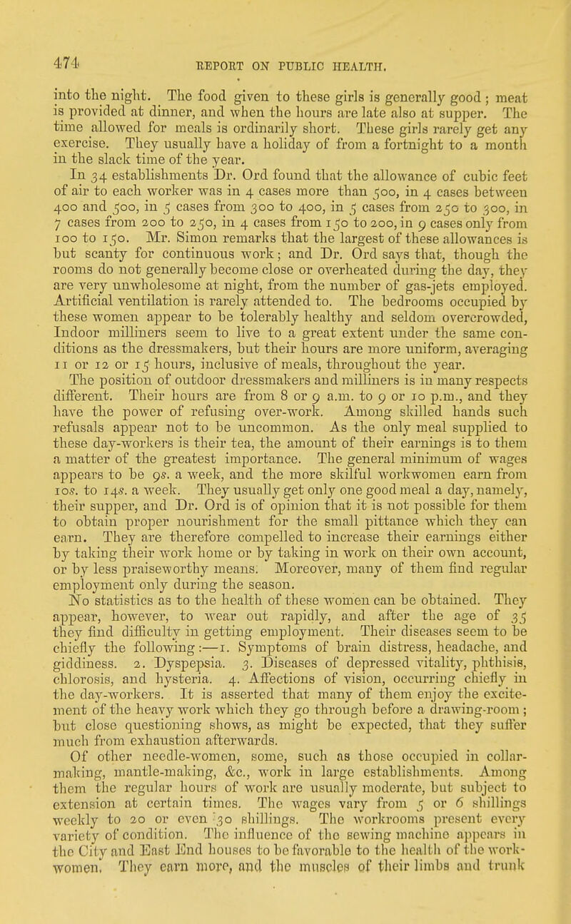 into the night. The food given to these girls is generally good ; meat is provided at dinner, and when the hours are late also at supper. The time allowed for meals is ordinarily short. These girls rarely get any exercise. They usually have a holiday of from a fortnight to a month in the slack time of the year. In 34 establishments Dr. Ord found that the allowance of cubic feet of air to each worker was in 4 cases more than 500, in 4 cases between 400 and ^00, in 5 cases from 300 to 400, in ^ cases from 250 to 500, in 7 cases from 200 to 250, in 4 cases from 150 to 200, in 9 cases only from 100 to 150. Mr. Simon remarks that the largest of these allowances is but scanty for continuous work; and Dr. Ord says that, though the rooms do not generally become close or overheated during the day, they are very unwholesome at night, from the number of gas-jets employed. Artificial ventilation is rarely attended to. The bedrooms occupied b}' these women appear to be tolerably healthy and seldom overcrowded, Indoor milliners seem to live to a great extent under the same con- ditions as the dressmakers, but their hours are more uniform, averaging II or 12 or 15 hours, inclusive of meals, throughout the year. The position of outdoor dressmakers and milliners is in many respects different. Their hours are from 8 or 9 a.m. to 9 or 10 p.m., and they have the power of refusing over-work. Among skilled hands such refusals appear not to be uncommon. As the only meal supplied to these day-workers is their tea, the amount of their earnings is to them a matter of the greatest importance. The general minimum of wages appears to be 95. a week, and the more skilful workwomen earn from I OS. to 145. a week. They usually get only one good meal a day, namely, their supper, and Dr. Ord is of opinion that it is not possible for them to obtain proper nourishment for the small pittance which they can earn. They are therefore compelled to increase their earnings either by taking their work home or by taking in work on their own account, or by less praiseworthy means. Moreover, many of them find regular employment only during the season. No statistics as to the health of these women can be obtained. They appear, however, to wear out rapidly, and after the age of they find difiiculty in getting employment. Their diseases seem to be chiefly the following:—i. Symptoms of brain distress, headache, and giddiness. 2. Dyspepsia. 3. Diseases of depressed vitality, phthisis, chlorosis, and hysteria. 4. Affections of vision, occurring chiefly in the day-workers. It is asserted that many of them enjoy the excite- ment of the heavy work which they go through before a drawing-room ; but close questioning shows, as might be expected, that they suffer much from exhaiistion afterwards. Of other needle-w^omen, some, such as those occupied in collar- making, mantle-making, &c., work in large establishments. Among them the regular hours of work are usually moderate, but subject to extension at certain times. The wages vary from 5 or 6 shillings weekly to 20 or even ^30 shillings. The workrooms present every variety of condition. The influence of the sewing machine appears in the City and East End liousos to be favorable to tlie health of tlie work- women. They earn more, aud the muscles pf their limbs and trunk