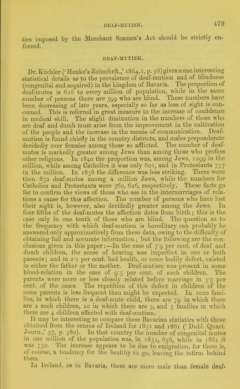 DEAF-MUTISM. ties imposed by the Mercliant Seamen's Act aliould be atrictly en- forced. DEAP-MTTTISM. Dr.Kiicliler ('Henke's Zeitscbrft.,' 1864, i, p. 36)gives some interesting statistical details as to tbe prevalence of deaf-mutism and of blindness (congenital and acquired) in the kingdom of Bavaria. The proportion of deaf-mutes is 616 to every million of population, while in the same number of persons there are 599 who are blind. These numbers have been decreasing of late years, especially so far as loss of sight is con- cerned. This is referred in great measure to the increase of confidence in medical skill. The slight diminution in the numbers of those who are deaf and dumb must arise from the improvement in the cultivation of the people and the increase in the means of communication. Deaf- mutism is found chiefly in the country districts, and males preponderate decidedly over females among those so afflicted. The number of deaf- mutes is markedly greater among Jews than among those who profess other religions. In 1840 the proportion was, among Jews, 1299 in the million, while among Catholics it was only 601, and in Protestants 737 in the million. In 1858 the difference was less striking. There were then 85a deaf-mutes among a million Jews, while the numbers for Catholics and Protestants were 560, 6a6, respectively. These facts go far to confirm the views of those who see in the intermarriages of rela- tions a cause for this affection. The number of persons wbo have lost their sight is, however, also decidedly greater among the Jews. In foiu' fifths of the deaf-mutes the affection dates from birth ; this is the case only in one tenth of those who are blind. The question as to the frequency with which deaf-mutism is hereditary can probably be answered only approximatively from these data, owing to the difficulty of obtaining full and accurate information; but the following are the con- clusions given in this paper:—In the case of 7^9 per cent, of deaf and dumb children, the sense of hearing was imperfect in one or both parents; and in I'l per cent, bad health, or some bodily defect, existed in either the father or the mother. Deaf-mutism was present in some blood-relation in the case of 9-5 per cent, of such children. The parents were more or less closely related before marriage in 3-3 per cent, of the cases. The repetition of this defect in children of the same parents is less frequent than might be expected. In 1000 fami- b'cs, in which there is a deaf-mute child, there are 79 in which tliere are 2 such children, 20 in which there are 3, and 3 families in which there are 4 children afiected with deaf-mutism. It may be interesting to compare these Bavarian statistics with those obtained from the census of Ireland for i8_5i and 1861 ('Dubl. Quart. Journ.,' 37, p. 380). In that country the number of congenital mutes in one million of the population was, in 1851, 636, while in 1861 it was 730. The increase appears to be due to emigration, for there is, of course, a tendency for the healthy to go, leaving the infirm behind tliera. In Ireland, as iu Bavaria, there are moie male than female deaf-