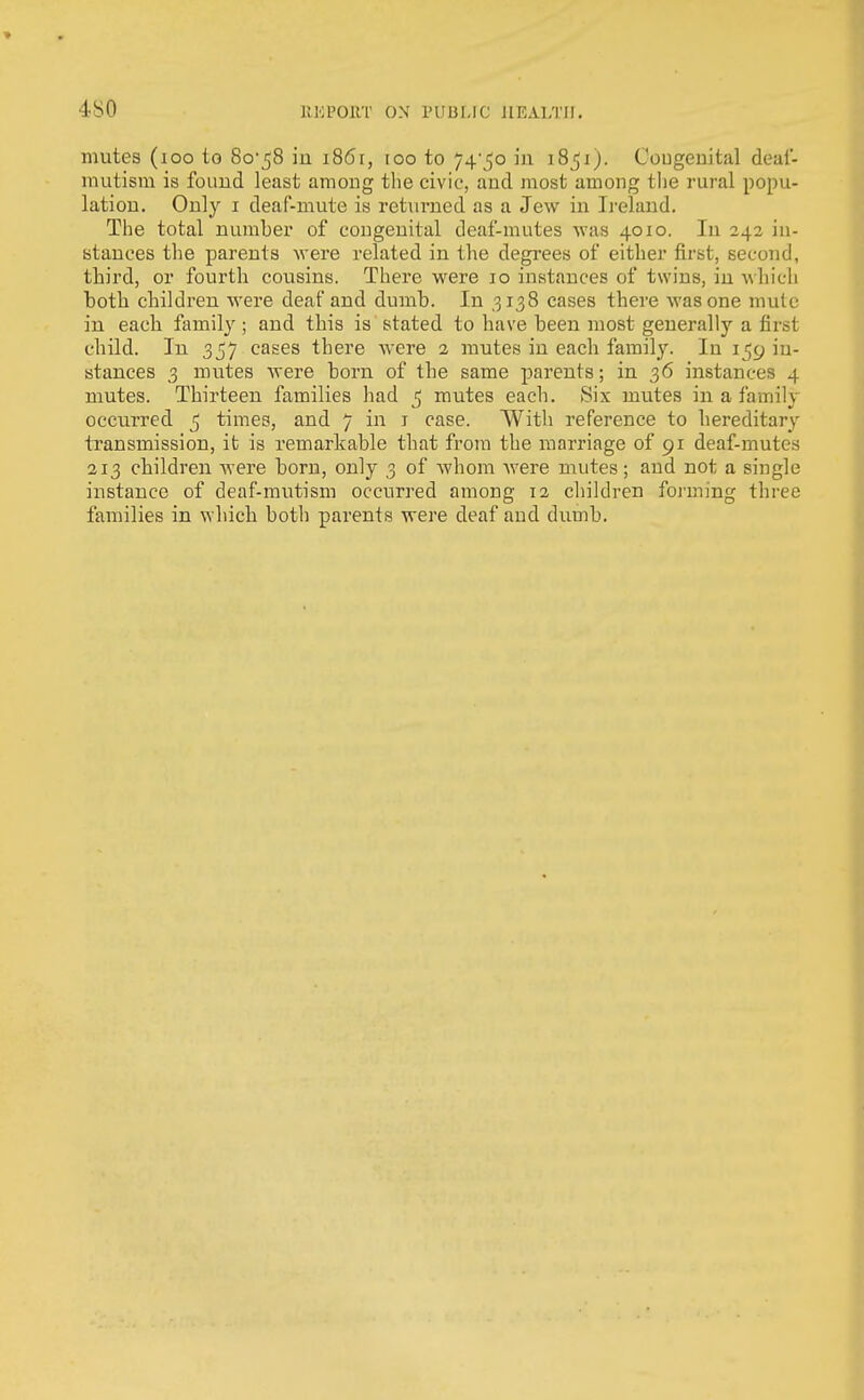 mutes (loo to 80-58 in 1861, too to 74'5o in 1851). Cougeuital deal- mutism is found least among the civic, and most among the rural popu- lation. Only I deaf-mute is returned as a Jew in Ireland. The total number of congenital deaf-mutes was 4010. In 242 in- stances the parents were related in the degrees of either first, second, third, or fourth cousins. There were 10 instances of twins, in which both children were deaf and dumb. In ,3138 cases there was one mule in eacli family ; and this is stated to have been most generally a first child. In 357 cases there were 2 mutes in each family. In 159 in- stances 3 mutes were born of the same parents; in 36 instances 4 mutes. Thirteen families had 5 mutes each. Six mutes in a family occurred 5 times, and 7 in i case. With reference to liereditary tTansmission, it is remarkable that from the marriage of 91 deaf-mutes 213 children Avere born, only 3 of Avhom Avere mutes; and not a single instance of deaf-mutism occurred among 12 children foj'ming three families in which both parents were deaf and dumb.