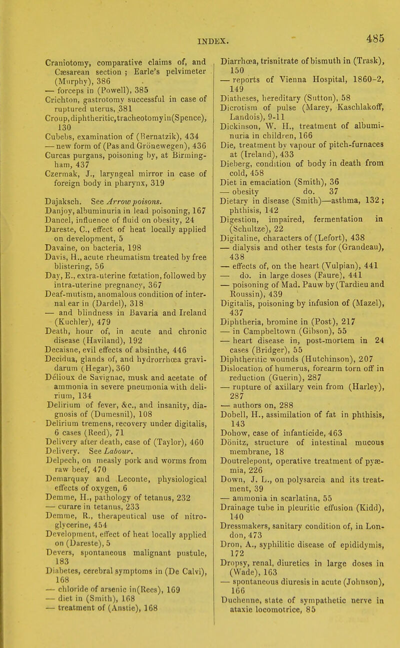 Craniotomy, coniparative claims of, and Csesarean section ; Earle's pelvimeter (Murphy), 386 — forceps in (Powell), 385 Crichton, gastrotomy successful in case of ruptured uterus, 381 Croup,diphtheritic,tracheotomyin(Spence), 130 Cubebs, examination of (Bernatzik), 434 — new form of (Pas and Gronewegen), 436 Curcas purgans, poisoning by, at Birming- ham, 437 Czerinak, J., laryngeal mirror in case of foreign body in pharynx, 319 Dajaksch. ^c.t Arrow poisons. Danjoy, albuminuria in lead poisoning, 167 Dancel, influence of fluid on obesity, 24 Dareste, C, effect of heat locally applied on development, 5 Davaine, on bacteria, 198 Davis, H., acute rheumatism treated by free blistering, 56 Day, E., extra-uterine fcetation, followed by intra-uterine pregnancy, 367 Deaf-mutisra, anomalous condition of inter- nal ear in (Dardel), 318 — and blindness in Bavaria and Ireland (Kucbler), 479 Death, hour of, in acute and chronic disease (Haviland), 192 Decaisne, evil eft^ects of absinthe, 446 Decidua, glands of, and hydrorrhoea gravi- darum (Hegar), 360 Delioux de Savignac, musk and acetate of ammonia in severe pneumonia with deli- rium, 134 Delirium of fever, &c., and insanity, dia- gnosis of (Dumesnil), 108 Delirium tremens, recovery under digitalis, 6 cases (Reed), 71 Delivery after death, case of (Taylor), 460 Delivery. See Labour. Delpech, on measly pork and worms from raw beef, 470 Demarquay and Leconte, physiological effects of oxygen, 6 Demme, H., pathology of tetanus, 232 — curare in tetanus, 233 Demme, II., therapeutical use of nitro- glycerine, 454 Development, effect of heat locally applied on (Dareste), 5 Devers, spontaneous malignant pustule, 183 Diabetes, cerebral symptoms in (De Calvi), 168 — chloride of arsenic in(Ree8), 169 — diet in (Smith), 168 — treatment of (Anstic), 168 Diarrhoea, trisnitrate of bismuth in (Trask), 150 — reports of Vienna Hospital, 1860-2, 149 Diatheses, hereditary (Sutton), 58 Dicrotism of pulse (Marey, Kaschlakoflf, Landois), 9-11 Dickinson, W. H., treatment of albumi- nuria in children, 166 Die, treatment by vapour of pitch-furnaces at (Ireland), 433 Dieberg, condition of body in death from cold, 458 Diet in emaciation (Smith), 36 — obesity do. 37 Dietary in disease (Smith)—asthma, 132 ; phthisis, 142 Digestion, impaired, fermentation in (Schultze), 22 Digitaline, characters of (Lefort), 438 — dialysis and other tests for (Grandeau), 438 — effects of, on the heart (Vulpian), 441 — do. in large doses (Faure), 441 — poisoning of Mad. Pauw by (Tardieu and Roussin), 439 Digitalis, poisoning by infusion of (Mazel), 437 Diphtheria, bromine in (Post), 217 — in Campbeltown (Gibson), 55 — heart disease in, post-mortem in 24 cases (Bridger), 55 Diphtheritic wounds (Hutchinson), 207 Dislocation of humerus, forearm torn oflf in reduction (Guerin), 287 — rupture of axillary vein from (Harley), 287 — authors on, 288 Dobell, H., assimilation of fat in phthisis, 143 Dohow, case of infanticide, 463 Donitz, structure of intestinal mucous membrane, 18 Doutrelepont, operative treatment of pyae- mia, 226 Down, J. L., on polysarcia and its treat- ment, 39 — ammonia in scarlatina, 55 Drainage tube in pleuritic effusion (Kidd), 140 Dressmakers, sanitary condition of, in Lon- don, 473 Dron, A., syphilitic disease of epididvmis, 172 Dropsy, renal, diuretics in large doses in (Wade), 163 — spontaneous diuresis in acute (Johnson), 166 Duchenne, state of sympathetic nerve in ataxic locomotrice, 85