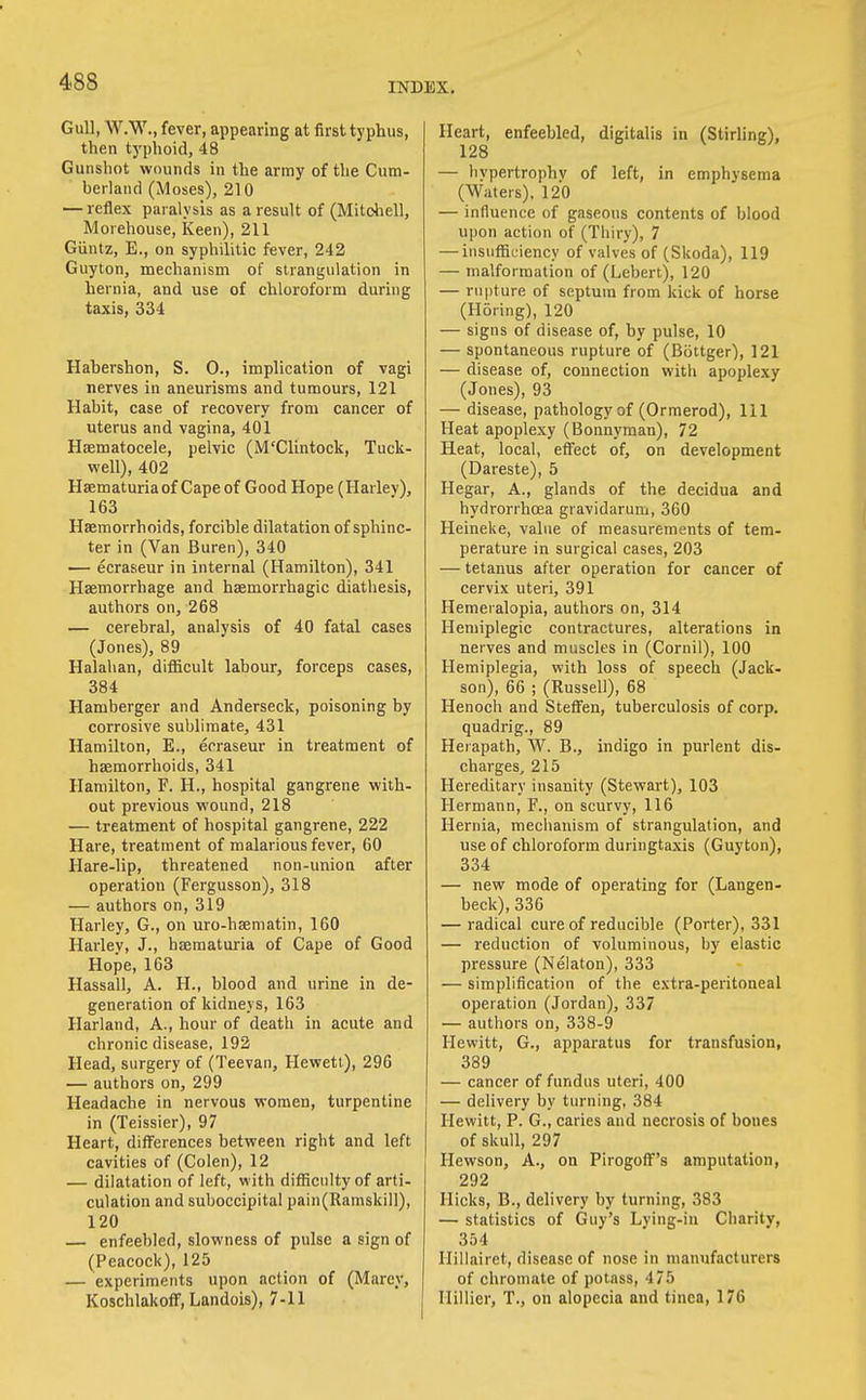 Gull, W.W., fever, appearing at first typhus, then typhoid, 48 Gunshot wounds in the army of the Cum- berland (Moses), 210 — reflex paralysis as a result of (Mitdiell, Morehouse, Keen), 211 Giintz, E., on syphilitic fever, 242 Guyton, mechanism of strangulation in hernia, and use of chloroform during taxis, 334 Habershon, S. 0., implication of vagi nerves in aneurisms and tumours, 121 Habit, case of recovery from cancer of uterus and vagina, 401 Hsematocele, pelvic (M'Clintock, Tuck- well), 402 Hsematuria of Cape of Good Hope (Harlev), 163 Haemorrhoids, forcible dilatation of sphinc- ter in (Van Buren), 340 — ecraseur in internal (Hamilton), 341 Haemorrhage and haemorrhagic diathesis, authors on, 268 — cerebral, analysis of 40 fatal cases (Jones), 89 Halalian, diflicult labour, forceps cases, 384 Hamberger and Anderseck, poisoning by corrosive sublimate, 431 Hamilton, E., ecraseur in treatment of haemorrhoids, 341 Hamilton, F. H., hospital gangrene with- out previous wound, 218 — treatment of hospital gangrene, 222 Hare, treatment of malarious fever, 60 Hare-lip, threatened non-union after operation (Fergusson), 318 — authors on, 319 Harley, G., on uro-hsematin, 160 Harley, J., hsematuria of Cape of Good Hope, 163 Hassall, A. H., blood and urine in de- generation of kidneys, 163 Harland, A., hour of death in acute and chronic disease, 192 Head, surgery of (Teevan, Hewett), 296 — authors on, 299 Headache in nervous women, turpentine in (Teissier), 97 Heart, differences between right and left cavities of (Colen), 12 — dilatation of left, with difficulty of arti- culation and suboccipital pain(Ramskill), 120 enfeebled, slowness of pulse a sign of (Peacock), 125 — experiments upon action of (Marey, KoschlakofF, Landois), 7-11 Heart, enfeebled, digitalis in (Stirling), 128 — hypertrophy of left, in emphysema (Waters), 120 — influence of gaseous contents of blood ujjon action of (Thiry), 7 — insufficiency of valves of (Skoda), 119 — malformation of (Lebert), 120 — rupture of septum from kick of horse (Horing), 120 — signs of disease of, by pulse, 10 — spontaneous rupture of (Bijttger), 121 — disease of, connection with apoplexy (Jones), 93 — disease, pathology of (Ormerod), 111 Heat apoplexy (Bonnyman), 72 Heat, local, effect of, on development (Dareste), 5 Hegar, A., glands of the decidua and hydrorrhoea gravidarum, 360 Heineke, value of measurements of tem- perature in surgical cases, 203 — tetanus after operation for cancer of cervix uteri, 391 Hemeralopia, authors on, 314 Hemiplegic contractures, alterations in nerves and muscles in (Cornil), 100 Hemiplegia, with loss of speech (Jack- son), 66 ; (Russell), 68 Henoch and Steffen, tuberculosis of corp. quadrig., 89 Herapath, W. B., indigo in purlent dis- charges, 215 Hereditary insanity (Stewart), 103 Hermann, F., on scurvy, 116 Hernia, meclianism of strangulation, and use of chloroform duringtaxis (Guyton), 334 — new mode of operating for (Langen- beck), 336 — radical cure of reducible (Porter), 331 — reduction of voluminous, by elastic pressure (Nelaton), 333 — simplification of the extra-peritoneal operation (Jordan), 337 — authors on, 338-9 Hewitt, G., apparatus for transfusion, 389 — cancer of fundus uteri, 400 — delivery by turning, 384 Hewitt, P. G., caries and necrosis of bones of skull, 297 Hewson, A., on Pirogoff's amputation, 292 Hicks, B., delivery by turning, 383 — statistics of Guy's Lying-in Charity, 354 Hillairet, disease of nose in manufacturers of chromate of potass, 475 Ilillier, T., on alopecia and tinea, 176