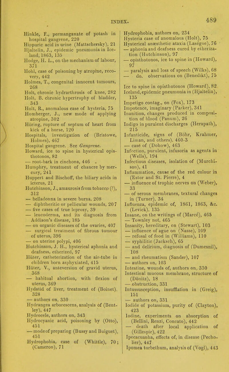 Hiiikle, F., permanganate of potash in hospital gangrene, 220 Hippuric acid in urine (Mattschersky), 21 Hjalteiin, J., epidemic pneumonia in Ice- land, 1863, 135 Hodge, H. L., on the mechanism of labour, 371 Hohl, case of poisoning by atropine, reco- very, 442 Holmes, T., congenital innocent tumours, 268 Holt, chronic hydrarthrosis of knee, 282 Holt, B. chronic hypertrophy of bladder, 343 Holt, R., anomalous case of hysteria, 75 Homberger, J., new mode of applying atropine, 302 Horing, rupture of septum of heart from kick of a horse, 120 Hospitals, investigation of (Bristowe, Holmes), 467 Hospital gangrene. See Gangrene. Howard, ice to spine in hysterical opis- thotonos, 82 — root-bark in cinchona, 446 . Humphry, treatment of chancre by mer- cury, 241 Huppert and BischofF, the biliary acids in icterus, 21 Hutchinson, J., amaurosis from tobaccp (?), 312 — belladonna in severe burns, 208 — diphtheritic or pellicular wounds, 20 7 — five cases of true leprosy, 39 — leucoderma, and its diagnosis from Addison's disease, 185 — on organic diseases of the ovaries, 407 — surgical treatment of fibrous tumour of uterus, 396 — on uterine polypi, 406 Hutchinson, J. H., hysterical aphonia and deafness, etherized, 97 HUter, catheterization of the air-tube in children l)orn asphyxiated, 415 Hiiter, V., anteversion of gravid uterus, 368 — habitual abortion, with flexion of uterus, 369 Hydatid of liver, treatment of (Boinet), '328 — authors on, 330 Hydrangea arborescens, analysis of (Bent- ley), 447 Hydrocele, authors on, 343 Hydrocyanic acid, poisoning bv (Otto), 451 — mode of preparing (Bussy and Buiguet), 451 Hydrophobia, case of (Whittle), 70; (Cameron), 71 Hydrophobia, authors on, 234 Hysteria case of anomalous (Holt), 75 Hysterical ana2slhetic ataxia (Lasegiie), 76 — aphonia and deafness cured by etheriza- tion (Hutchinson), 97 — opisthotonos, ice to spine in (Howard), 97 — paralysis and loss of speech (Wilks), 68 — do. observations on (Benedikt), 75 Ice to spine in opisthotonos (Howard), 82 Iceland, epidemic pneumonia in (Hjalteiin), 135 Impetigo contag., on (Fox), 173 Impotence, imaginary (Parker), 341 Inanition, changes produced in composi- tion of blood (Panum), 26 Indigo in purulent discharges (Herapath), 215 Infanticide, signs of (Bohr, Krahmer, Liman, and others), 400-3 — case of (Dohow), 463 Infection, purulent, infusoria as agents in (Wells), 194 Infectious diseases, isolation of (Murchi- son), 41 Inflammation, cause of the red colour in (Ester and St. Pierre), 4 — influence of trophic nerves on (Weber), 33 — of serous membranes, textural changes in (Turner), 34 Influenza, epidemic of, 1861, 1863, &c. (Levick), 135 Insane, on the writings of (Marce), 465 — Townley not, 465 Insanity, hereditary, on (Stewart), 103 — influence of ague on (Nasse), 109 — refusal of food in (Williams), 110 — syphilitic (Jacksch), 65 — and delirium, diagnosis of fDumesnil), 108 — and rheumatism (Sander), 107 — authors on, 103 Intestine, wounds of, authors on, 330 Intestinal mucous membrane, structure of (Donitz), 18 — obstruction, 331 Intussusception, insufflation in (Greig), 151 — authors on, 331 Iodide of potassium, purity of (Clayton), 423 Iodine, experiments on absorption of (Bellini, Renzi, Concato), 442 — death after local application of (Gillespie), 422 Ipecacuanha, effects of, in disease (Pecho- lier), 447 Ipomea tuibethum, analysis of (Vogl), 443