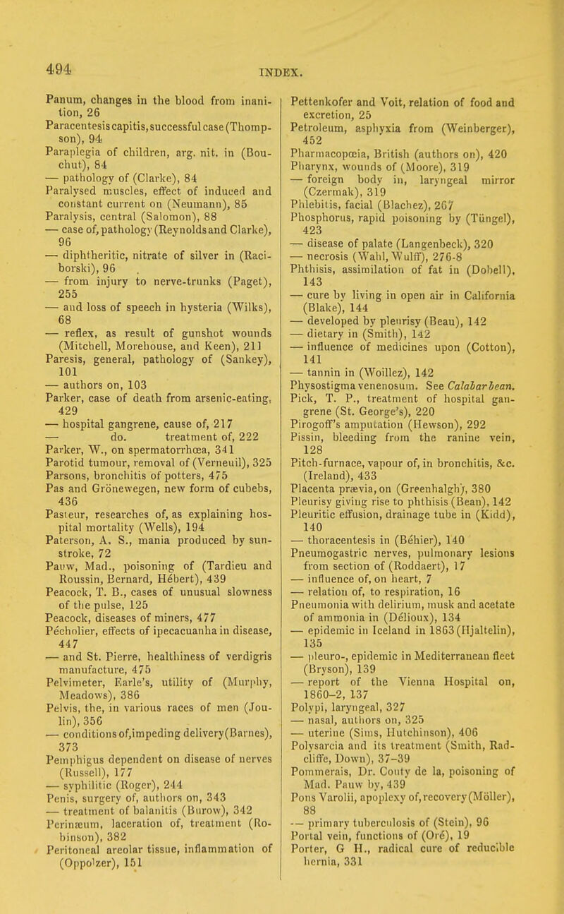 Panum, changes in the blood from inani- tion, 26 Paracentesis capitis, successful case (Thomp- son), 94 Paraplegia of children, arg. nit. in (Bou- chut), 84 — pathology of (Clarke), 84 Paralysed muscles, effect of induced and constant current on (Neumann), 85 Paralysis, central (Salomon), 88 — case of, pathology (Reynolds and Clarke), 96 — diphtheritic, nitrate of silver in (Raci- borski), 96 — from injury to nerve-trunks (Paget), 255 — and loss of speech in hysteria (Wilks), 68 — reflex, as result of gunshot wounds (Mitchell, Morehouse, and Keen), 211 Paresis, general, pathology of (Sankey), 101 — authors on, 103 Parker, case of death from arsenic-eating, 429 — hospital gangrene, cause of, 217 — do. treatment of, 222 Parker, W., on spermatorrhoea, 341 Parotid tumour, removal of (Verneuil), 325 Parsons, bronchitis of potters, 475 Pas and Gronewegen, new form of cubebs, 436 Pasteur, researches of, as explaining hos- pital mortality (Wells), 194 Paterson, A. S., mania produced by sun- stroke, 72 Pauw, Mad., poisoning of (Tardieu and Roussin, Bernard, Hebert), 439 Peacock, T. B., cases of unusual slowness of the pulse, 125 Peacock, diseases of miners, 477 Pecholier, effects of ipecacuanha in disease, 447 — and St. Pierre, healthiness of verdigris manufacture, 475 Pelvimeter, Earle's, utility of (Mur|>hy, Meadows), 386 Pelvis, the, in various races of men (Jou- lin), 356 — conditions of,impeding delivery(Barnes), 373 Pemi)higus dependent on disease of nerves (Russell), 177 — syphilitic (Roger), 244 Penis, surgery of, authors on, 343 — treatment of balanitis (Bnrow), 342 l'crina;um, laceration of, treatment (Ro- binson), 382 Peritonea] areolar tissue, inflammation of (Oppo'zer), 151 Pettenkofer and Volt, relation of food and excretion, 25 Petroleum, asphyxia from (Weinberger), 452 Pharmacopoeia, British (authors on), 420 Pharynx, wounds of (Moore), 319 — foreign body in, laryngeal mirror (Czermak), 319 Phlebitis, facial (Blachez), 267 Phosphorus, rapid poisoning by (Tiingel), 423 — disease of palate (Langenheck), 320 — necrosis (Wahl, Wulff), 276-8 Phthisis, assimilation of fat in (Dobell), 143 — cure bv living in open air in California (Blake), 144 — developed by pleurisy (Beau), 142 — dietary in (Smith), l42 — influence of medicines upon (Cotton), 141 — tannin in (Woillez), 142 Physostigma venenosuin. See Calabarlean. Pick, T. P., treatment of hospital gan- grene (St. George's), 220 PirogofF's amputation (Hewson), 292 Pissin, bleeding from the ranine vein, 128 Pitch-furnace, vapour of, in bronchitis, &c. (Ireland), 433 Placenta praevia,on (Greenhalgh), 380 Pleurisy giving rise to phthisis (Bean), 142 Pleuritic etfusion, drainage tube in (Kidd), 140 — thoracentesis in (Behier), 140 Pneumogastric nerves, pulmonary lesions from section of (Roddaert), 17 — influence of, on heart, 7 — relation of, to respiration, 16 Pneumonia with delirium, musk and acetate of ammonia in (Delioux), 134 — epidemic in Iceland in 1863(Hjaltelin), 135 — (ileuro-, epidemic in Mediterranean fleet (Bryson), 139 — report of the Vienna Hospital on, 1860-2, 137 Polypi, laryngeal, 327 — nasal, authors on, 325 — uterine (Sims, Hutchinson), 406 Polysarcia and its treatment (Smith, Rad- ciifTe, Down), 37-39 Pommerais, Dr. Couty de la, poisoning of Mad. Pnuw by, 439 Pons Varolii, apoplexy of,recovery(M6ller), 88 -— ])rininry tuberculosis of (Stein), 96 Portal vein, functions of (Ore), 19 Porter, G H., radical cure of reducible hernia, 331