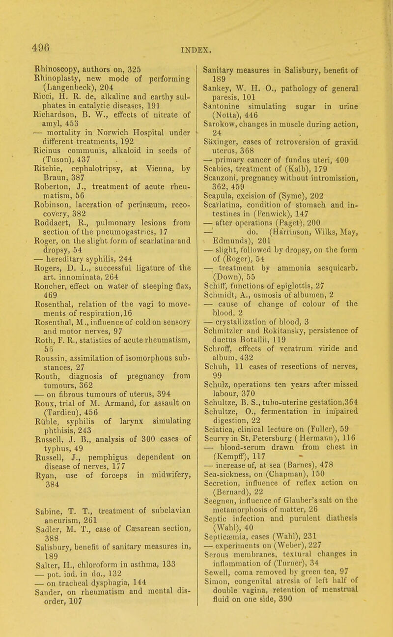 Rhinoscopy, authors on, 325 Rhinoplasty, new mode of performing (Langenbeck), 204 Ricci, H. R. de, alkaline and earthy sul- phates in catalytic diseases, 191 Richardson, B. W., effects of nitrate of ainyl, 453 — mortality in Norwich Hospital under different treatments, 192 Ricinus communis, alkaloid in seeds of (Tuson), 437 Ritchie, cephalotripsy, at Vienna, by Braun, 387 Roberton, J., treatment of acute rheu- matism, 56 Robinson, laceration of perinaeum, reco- covery, 382 Roddaert, R., pulmonary lesions from section of the pneumogastrics, 17 Roger, on the slight form of scarlatina and dropsy, 54 — hereditary syphilis, 244 Rogers, D. L., successful ligature of the art. innominata, 264 Roncher, effect on water of steeping flax, 469 Rosenthal, relation of the vagi to move- ments of respiration, 16 Rosenthal, M., influence of cold on sensory and motor nerves, 97 Roth, F. R., statistics of acute rheumatism, 56 Roussin, assimilation of isomorphous suh- stances, 27 Routh, diagnosis of pregnancy from tumours, 362 — on fibrous tumours of uterus, 394 Roux, trial of M. Armand, for assault on (Tardieu), 456 Riihle, syphilis of larynx simulating phthisis, 243 Russell, J. B., analysis of 300 cases of typhus, 49 Russell, J., pemphigus dependent on disease of nerves, 177 Ryan, use of forceps in midwifery, 384 Sabine, T. T., treatment of subclavian aneurism, 261 Sadler, M. T., case of Cajsarean section, 388 Salisbury, benefit of sanitary measures in, 189 Salter, H., chloroform in asthma, 133 — pot. iod. in do., 132 — on traciieal dysphagia, 144 Sander, on rheumatism and mental dis- order, 107 Sanitary measures in Salisbury, benefit of 189 Sankey, W. H. 0., pathology of general paresis, 101 Santonine simulating sugar in urine (Notta), 446 Sarokow, changes in muscle during action, 24 Saxinger, cases of retroversion of gravid uterus, 368 — primary cancer of fundus uteri, 400 Scabies, treatment of (Kalb), 179 Scanzoni, pregnancy without intromission, 362,459 Scapula, excision of (Syme), 202 Scarlatina, condition of stomach and in- testines in (Fenwick), 147 — after operations (Paget), 200 —'■ do. (Hairrinson, Wilks, May, Edmunds), 201 — slight, followed by dropsy, on the form of (Roger), 54 —; treatment by ammonia sesquicarb. (Down), 55 Schiff, functions of epiglottis, 27 Schmidt, A., osmosis of albumen, 2 — cause of change of colour of the blood, 2 — crystallization of blood, 3 Schmitzler and Rokitausky, persistence of ductus Botallii, 119 Schroff, effects of veratrum viride and album, 432 Schuh, 11 cases of resections of nerves, 99 Schuiz, operations ten years after missed labour, 370 Schultze, B. S., tuho-uterine gestation,364 Schultze, 0., fermentation in impaired digestion, 22 Sciatica, clinical lecture on (Fuller), 59 Scurvy in St. Petersburg ( Hermann), 116 — blood-serum drawn from chest in (Kempff), 117 — increase of, at sea (Barnes), 478 Sea-sickness, on (Chapman), 150 Secretion, influence of reflex action on (Bernard), 22 Seeguen, influence of Glauber's salt on the metamorphosis of matter, 26 Septic infection and purulent diathesis (Wahl), 40 Septicajmia, cases (Wahl), 231 — experiments on (Weber), 227 Serous membranes, textuial changes in infliimmation of (Turner), 34 Sewell, coma removed by green tea, 97 Simon, congenital atresia of left half of double vagina, retention of menstrual fluid on one side, 390