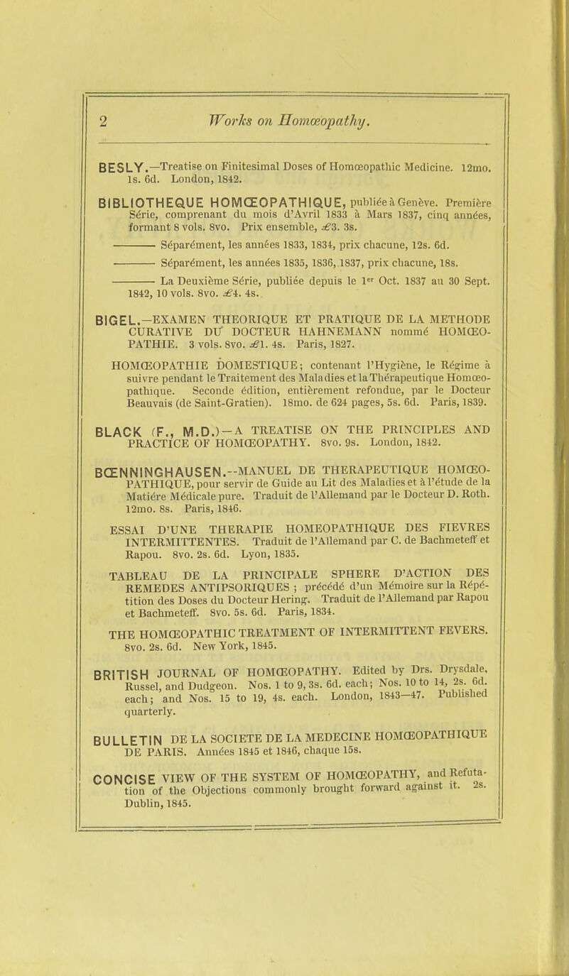 BESLY.—Treatise on Finitesimal Doses of HoracEopathic Medicine. 12mo. Is. 6d. London, 1842. BIBLIOTHEQUE HOMCEOPATHIQUE, pnWi^eaGenfeve. Premifeie Sdrie, comprenant du mois d'Avril 1S33 a Mars 1837, cinq annd-es, formant 8 vols. 8vo. Prix ensemble, ^3. 3s. S^par^ment, les annfes 1833, 1834, prix chacune, 12s. 6d. Sdpardment, les ann^es 1835, 1836, 1837, prix chacune, 18s. La Deuxifeme S^rie, publiee depuis le 1 Oct. 1837 au 30 Sept. 1842, 10 vols. 8vo. £i. 4s. BIGEL.—EXAMEN THEORIQUE ET PRATIQUE DE LA METHODE CURATIVE DU DOCTEUR HAHNEMANN nommd HOMCEO- PATHIE. 3 vols. 8vo. ^1. 4s. Paris, 1827. HOMCEOPATHIE DOMESTIQUE; contenant I'Hygi&ne, le Rds:irae a suivre pendant leTraitement des Maladies et laTli^rapeutique Homceo- pattiique. Seconde Edition, entiferement refondue, par le Docteur Beauvais (de Saint-Gratien). 18mo. de 624 pages, 5s. 6d. Paris, 1839. BLACK (F., M.D.)-A TREATISE ON THE PRINCIPLES AND PRACTICE OF HOMOEOPATHY. 8vo. 9s. London, 1842. BCENNINGHAUSEN.--MANUEL DE THERAPEUTIQUE HOMCEO- PATHIQUE, pour servir de Guide au Lit des Maladies et il'etude de la Mati(5re Mddicale pure. Traduit de I'Allemand par le Docteur D. Roth. 12mo. 8s. Paris, 1846. ESSAI D'UNE THERAPIE HOMEOPATHIQUE DES FIEVRES INTERMITTENTES. Traduit de I'Allemand par C. de Bachmeteff et Rapou. 8vo. 2s. 6d. Lyon, 1835. TABLEAU DE LA PRINCIPALE SPHERE D'ACTION DES REMEDES ANTIPSORIQUES ; prdc^d^ d'un M($moire sur la R^pd- tition des Doses du Docteur Bering-. Traduit de PAllemand par Rapou et Bachmetefif. 8vo. 5s. 6d. Paris, 1834. THE HOMCEOPATHIC TREATMENT OF INTERMITTENT FEVERS. 8vo. 2s. 6d. New York, 1845. BRITISH JOURNAL OF HOMCEOPATHY. Edited by Drs. Drysdale, Russel, and Dudgeon. Nos. 1 to 9,3s. 6d. each; Nos. 10 to 14, 2s. 6d. each; and Nos. 15 to 19, 4s. each. London, 1843-47. Published quarterly. BULLETIN DE LA SOCIETE DE LA MEDECINE HOMGEOPATHIQUE DE PARIS. Anndes 1845 et 1846, chaque 15s. CONCISE VIEW OF THE SYSTEM OF HOMffiOPATHY, and Refuta- tion of the Objections commonly brought forward against it. 2s. DubUn, 1845.