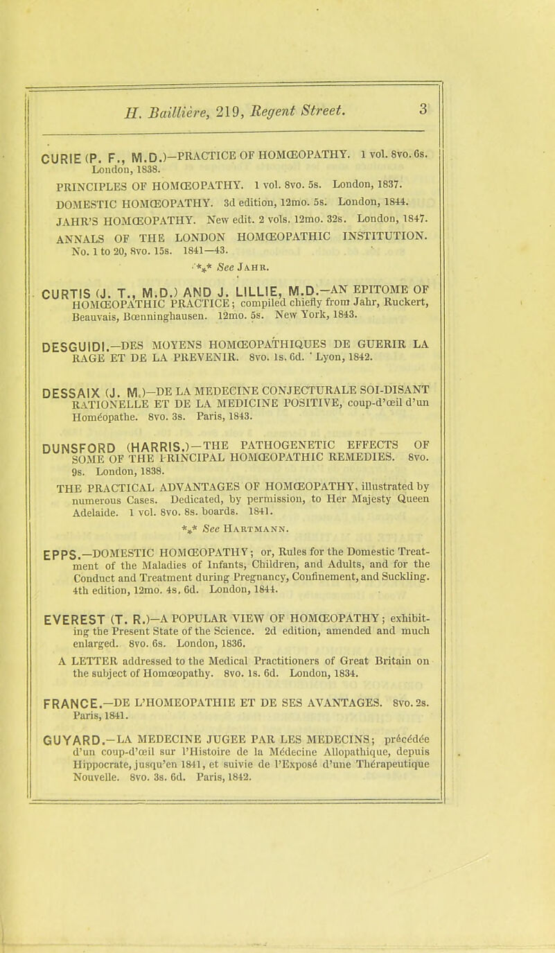 CURIE (P. F., M.D.)-PRACTICE OF HOMCEOPATHY. 1 vol. 8vo.6s. London, 1838. PRINCIPLES OF HOMCEOPATHY. 1 vol. 8vo. 5s. London, 1837. DOMESTIC HOMCEOPATHY. 3d edition, 12mo. 5s. London, 1844. JAHR'S HOMCEOPATHY. New edit. 2 vols. 12mo. 32s. London, 1847. ANNALS OF THE LONDON HOMOEOPATHIC INSTITUTION. No. 1 to 20, 8vo. 15s. 1841—43. ■ *** See Ja.hr. CURTIS (J. T., M.D.) AND J. LILLIE, M.D.-AN EPITOME OF HOMOEOPATHIC PRACTICE; compiled chiefly from Jahr, Ruckert, Beauvais, Boenninghausen. 12mo. 5s. New York, 1843. DESGUIDI.—DES MOYENS HOMCEOPATHIQUES DE GUERIR LA RAGE ET DE LA PREVENIR. 8vo. Is. 6d. ' Lyon, 1842. DESSAIX (J. M.)—DE LA MEDECINE CONJECTURALE SOI-DISANT RATIONELLE ET DE LA MEDICINE POSITIVE, coup-d'oeil d'un Homdopathe. 8vo. 3s. Paris, 1843. DUNSFORD {HARRIS.)-THE PATHOGENETIC EFFECTS OF SOME OF THE PRINCIPAL HOMCEOPATHIC REMEDIES. 8vo. 9s. London, 1838. THE PRACTICAL ADVANTAGES OF HOMCEOPATHY, illustrated by numerous Cases. Dedicated, by permission, to Her Majesty Queen Adelaide. 1 vol. 8vo. 8s. boards. 1841. *»* See Hartmann. £PPS.—DOMESTIC HOMCEOPATHY; or. Rules for the Domestic Treat- inent of the Maladies of Infants, Children, and Adults, and for the Conduct and Treatment during Pregnancy, Confinement, and Suckling. 4th edition, 12mo. 4s. 6d. London, 1844. EVEREST (T. R.)—A POPULAR VIEW OF HOMCEOPATHY; exhibit- ing the Present State of the Science. 2d edition, amended and much enlarged. 8vo. 6s. London, 1836. A LETTER addressed to the Medical Practitioners of Great Britain on the subject of Homoeopathy. 8vo. Is. 6d. London, 1834. FRANCE.—DE L'HOMEOPATHIE ET DE SES AVANTAGES. 8vo.2s. Paris, 1841. GUYARD.-LA MEDECINE JUGEE PAR LES MEDECINS; prSc^dde d'un coup-d'oeil sur I'Histoire do la Mddecine AUopathiquc, depuis Hippocrate, jusqu'en 1841, ct suivie de l'Expos6 d'une Tlidrapeutique Nouvelle. 8vo. 3s. 6d. Paris, 1842.