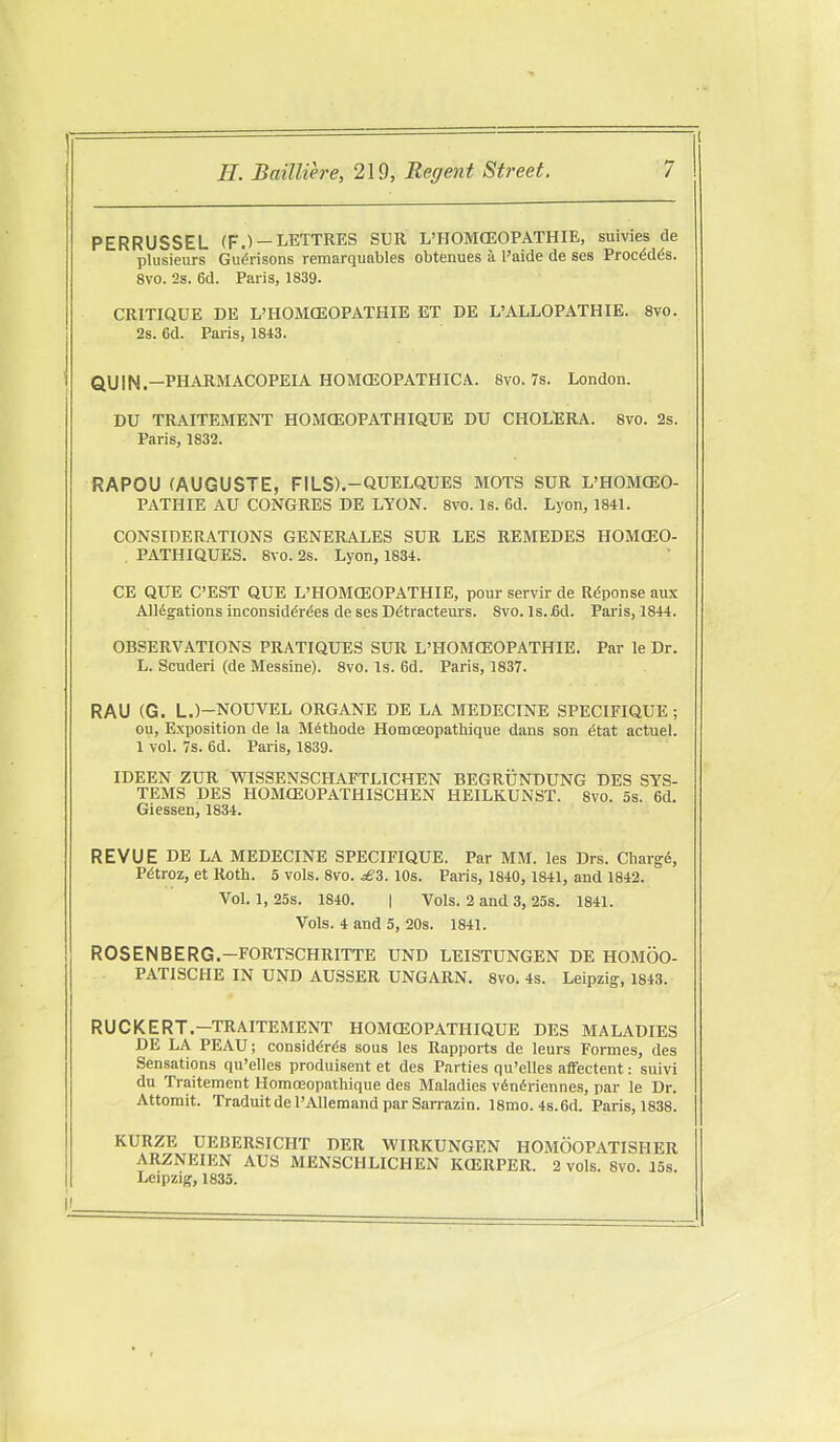 PERRUSSEL (F.) —LETTRES SUR L'HOMCEOPATHIE, suivies de plusieurs Gu^risons remarquables obtenues a I'aide de ses Proc^d^s. 8V0. 2s. 6d. Paris, 1839. CRITIQUE DE L'HOMCEOPATHIE ET DE L'ALLOPATHIE. Svo. 2s. 6d. Paris, 1813. ' QUIN.—PHARMACOPEIA HOMCEOPATHICA. Svo. 7s. London. DU TRAITEMENT HOMGEOPATHIQUE DU CHOLERA. Svo. 2s. Paris, 1832. RAPOU (AUGUSTE, FILS).-QUELQTJES MOTS SUR L'HOMCEO- PATHIE AU CONGRES DE LYON. Svo. Is. 6d. Lyon, 1841. CONSIDERATIONS GENERALES SUR LES REMEDES HOMCEO- . PATHIQUES. Svo. 2s. Lyon, 1834. CE QUE C'EST QUE L'HOMCEOPATHIE, pour servir de Rdponse aux Alligations inconsiddr^es de ses D^tracteurs. Svo. Is.fid. Paris, 1844. OBSERVATIONS PRATIQUES SUR L'HOMCEOPATHIE. Par le Dr. L. Scuderi (de Messine). Svo. Is. 6d. Paris, 1837. RAU (G. L.)-NOUVEL ORGANE DE LA MEDECINE SPECIFIQUE ; ou, Exposition de la Mithode Homoeopathique dans son ^tat actuel. 1 vol. 7s. 6d. Paris, 1839. IDEEN ZUR WISSENSCHAFTLICHEN BEGRUNDUNG DES SYS- TEMS DES HOMCEOPATHISCHEN HEILKUNST. Svo. 5s. 6d. Giessen, 1834. REVUE DE LA MEDECINE SPECIFIQUE. Par MM. les Drs. Chargii, Pdtroz, et Roth. 5 vols. Svo. ^3. lOs. Paris, 1840, 1841, and 1842. Vol. 1, 25s. 1840. I Vols. 2 and 3, 25s. 1841. Vols. 4 and 5, 20s. 1841. ROSEN BE RG.-FORTSCHRITTE UND LEISTUNGEN DE HOMOO- PATISCHE IN UND AUSSER UNGARN. Svo. 4s. Leipzig, 1843. RUCKERT.-TRAITEMENT HOMCEOPATHIQUE DES MALADIES DE LA PEAU; consid^r^s sous les Rapports de leurs Formes, des Sensations qu'elles produisent et des Parties qu'elles affectent: suivi du Traitement Homoeopathique des Maladies v6n6riennes, par le Dr. Attomit. Tradultdel'AlIemandparSarrazin. ismo. 4s.6d. Paris, 1S3S. KURZE UEBERSICHT DER WIRKUNGEN HOMOOPATISHER ARZNEIEN AUS MENSCHLICHEN KCERPER. 2 vols. Svo. iSs. Leipzig, 1835.