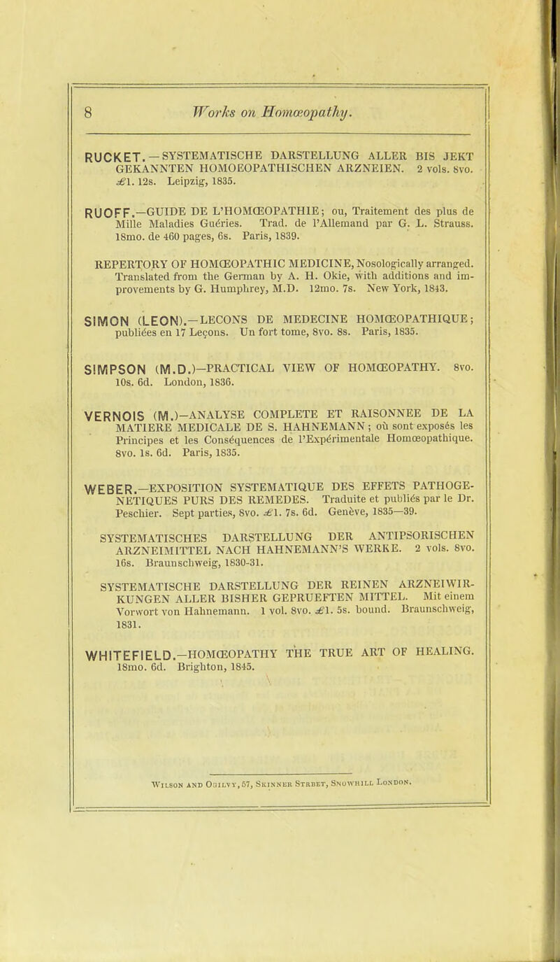 RUCKET. —SYSTEMATISCHE DARSTELLUNG ALLER BIS JEKT GEKANNTEN HOMOEOPATHISCHEN ARZNEIEN. 2 vols. 8vo. ^1. 12s. Leipzig, 1835. RUOFF.—GUIDE DE L'HOMCEOPATHIE; ou, Traitement des plus de Mille Maladies Gurries. Trad, de TAUemand par G. JL. Strauss. ISmo. de 460 pages, 6s. Paris, 1839. REPERTORY OF HOMOEOPATHIC MEDICINE, Nosologically arranged. Translated from the Geiinan by A. H. Okie, with additions and im- provements by G. Humphrey, M.D. 12mo. 7s. New York, 1843. SIMON (LEON).—LECONS de MEDECINE HOMCEOPATHIQUE; pubU^es en 17 Le90ns. Un fort tome, 8vo. 8s. Paris, 1835. SIMPSON (M.D.)—PRACTICAL VIEW OF HOMOEOPATHY. 8vo. 10s. 6d. London, 1836. VERNOIS (M.)-ANALYSE COMPLETE ET RAISONNEE DE LA MATIERE MEDICALE DE S. HAHNEMANN; oCi sont exposes les Principes et les Cons(5quences de I'Exp^rimentale Homosopathique. 8vo. is. 6d. Paris, 1835. WEBER.-EXPOSITION SYSTEMATIQUE DES EFFETS PATHOGE- NETIQUES PURS DES REMEDES. Traduite et publics par le Dr. Peschier. Sept partie.s, 8vo. ^1. 7s. 6d. Genfeve, 1835—39. SYSTEMATISCHES DARSTELLUNG DER ANTIPSORISCHEN ARZNEIMITTEL NACH HAHNEMANN'S WERKE. 2 vols. 8vo. 16s. Braunschweig, 1830-31. SYSTEMATISCHE DARSTELLUNG DER REINEN ARZNEIWIR- KUNGEN ALLER BISHER GEPRUEFTEN MITTEL. Mit einem Vorwort von Hahnemann. 1 vol. 8vo. £\. 5s. bound. Braunschweig', 1831. WHITEFIELD.-HOMCEOPATHY THE TRUE ART OF HEALING. 18mo. 6d. Brighton, 1815. Wilson and 031i.vv,67, Skinner Strhet, Snowiull London.