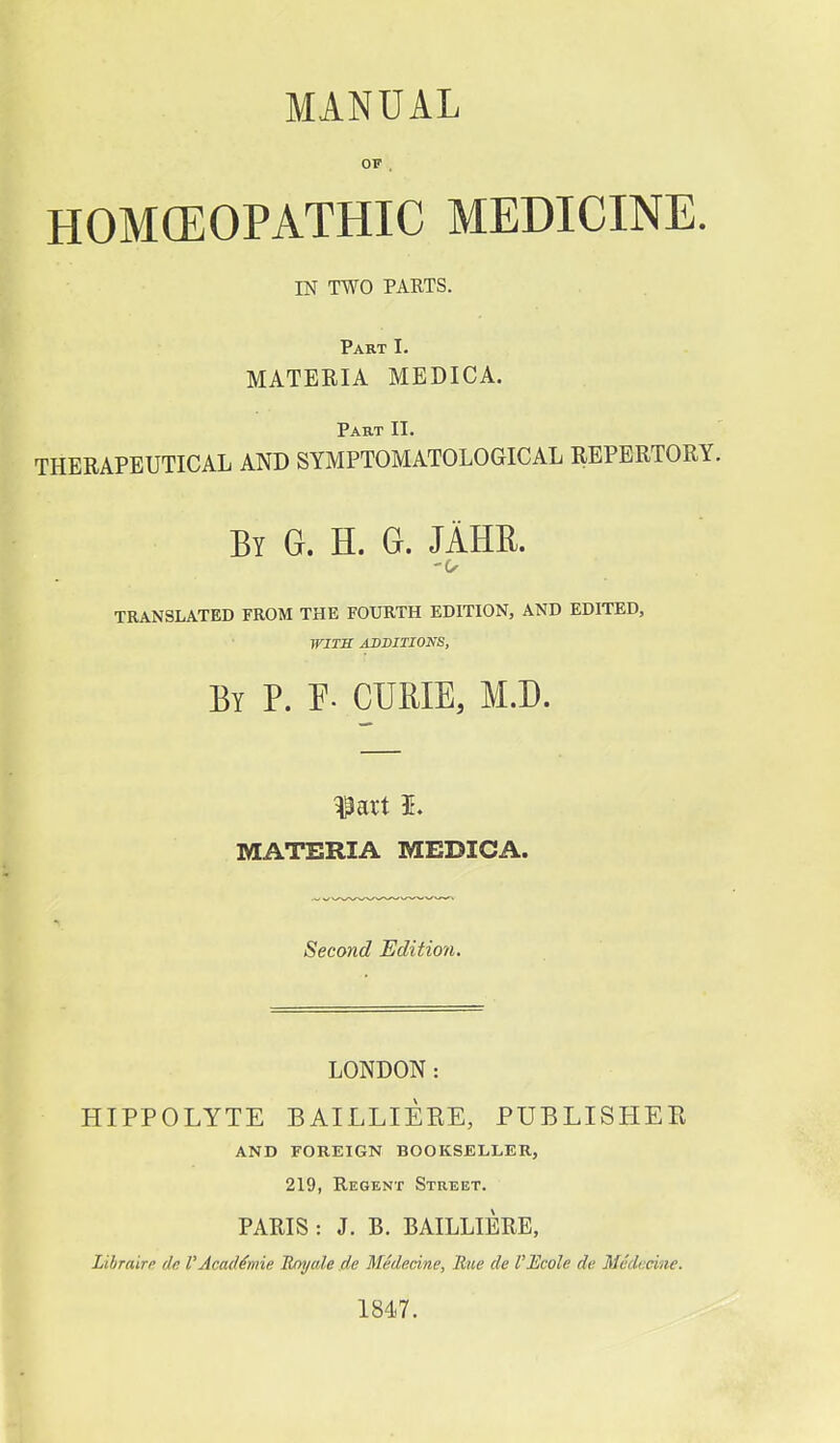 MANUAL OF . HOMCEOPATHIC MEDICINE. IN TWO PARTS. Part I. MATERIA MEDICA. Part II. therapeutical and symptomatological repertory. By G. H. G. JAHR. TRANSLATED FROM THE FOXJRTH EDITION, AND EDITED, WITS ADDITIONS, By p. F. curie, M.D. ^art I. MATERIA MEDICA. Second Edition. LONDON: HIPPOLYTE BAILLIERE, PUBLISHEE AND FOREIGN BOOKSELLER, 219, Regent Street. PARIS : J. B. BAILLIERE, Libraire de I'AeacMmie Enyale de Medecine, Rue de I'Bcole de Medocine. 1847.