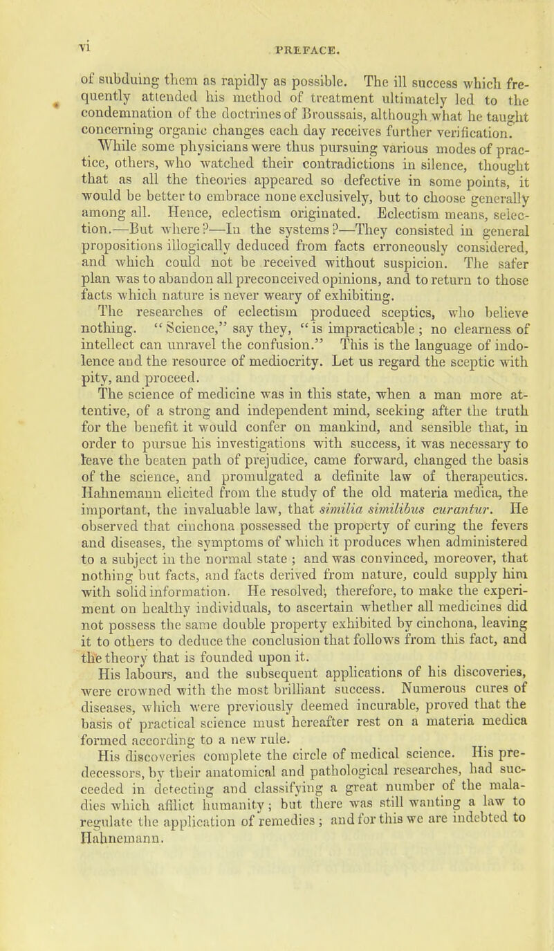 ■vi PREFACE. of subduing them as rapidly as possible. The ill success which fre- quently attended his method of treatment ultimately led to the condemnation of the doctrines of Broussais, although what he taught concerning organic changes each day receives further verification. While some physicians were thus pursuing various modes of prac- tice, others, who watched their contradictions in silence, thought that as all the theories appeared so defective in some points, it would be better to embrace none exclusively, but to choose generally among all. Hence, eclectism originated. Eclectism means, selec- tion.—But Avhere?—In the systems?—They consisted in general propositions iilogically deduced from facts erroneously considered, and which could not be received without suspicion. The safer plan was to abandon all preconceived opinions, and to return to those facts which nature is never weary of exhibiting. The researches of eclectism produced sceptics, who believe nothing.  Science, say they,  is impracticable ; no clearness of intellect can unravel the confusion. This is the language of indo- lence and the resource of mediocrity. Let us regard the sceptic with pity, and pi'oceed. The science of medicine was in this state, when a man more at- tentive, of a strong and independent mind, seeking after the truth for the benefit it would confer on rnankind, and sensible that, in order to pursue his investigations with success, it was necessary to leave the beaten path of prejudice, came forward, changed the basis of the science, and promulgated a definite law of therapeutics. Hahnemann elicited from the study of the old materia medica, the important, the invaluable law, that similia similibus curantur. He observed that cinchona possessed the property of curing the fevers and diseases, the symptoms of which it produces when administered to a subject in the normal state ; and was convinced, moreover, that nothing but facts, and facts derived from nature, could supply him with sohd information. He resolved; therefore, to make the experi- ment on healthy individuals, to ascertain whether all medicines did not possess the same double property exhibited by cinchona, leaving it to others to deduce the conclusion that follows from this fact, and the theory that is founded upon it. His labours, and the subsequent appUcations of his discoveries, were crowned with the most brilliant success. Numerous cures of diseases, which were previously deemed incurable, proved that the basis of practical science must hereafter rest on a materia medica formed according to a new rule. His discoveries complete the circle of medical science. His pre- decessors, by tbeir anatomical and pathological researches, had suc- ceeded in detecting and classifying a great number of the mala- dies which afilict humanity; but there was still wanting a law to regulate the application of remedies; and for this we are indebted to Hahnemann.