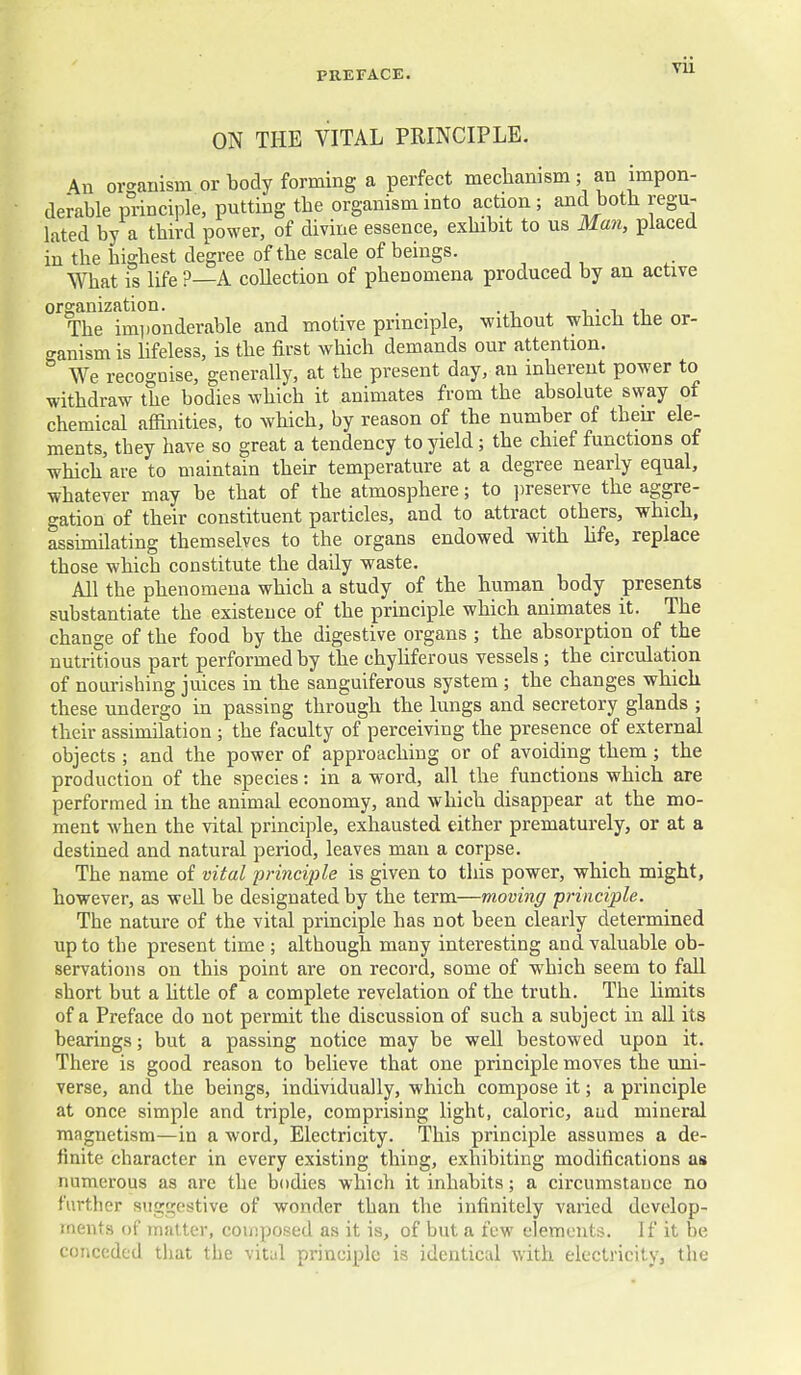 ON THE VITAL PRINCIPLE. \n or<^anism or body forming a perfect mechanism; an impon- derable principle, putting the organism into action; and both regu- lated by a third power, of divine essence, exhibit to us Man, placed in the highest degree of the scale of beings. , , , What is life ?—A collection of phenomena produced by an active organization. i • i xi. The imponderable and motive principle, without which the or- ganism is hfeless, is the first which demands our attention. We recognise, generally, at the present day, an inherent power to withdraw the bodies which it animates from the absolute svvay of chemical afiuiities, to which, by reason of the number of their ele- ments, they have so great a tendency to yield; the chief functions of which are to maintain then- temperature at a degree nearly equal, whatever may be that of the atmosphere; to ])reserve the aggre- gation of their constituent particles, and to attract others, which, assimilating themselves to the organs endowed with hfe, replace those which constitute the daily waste. All the phenomena which a study of the human body presents substantiate the existence of the principle which animates it. The change of the food by the digestive organs ; the absorption of the nutritious part performed by the chyliferous vessels ; the circulation of nourishing juices in the sanguiferous system ; the changes which these undergo in passing through the lungs and secretory glands ; their assimilation ; the faculty of perceiving the presence of external objects ; and the power of approaching or of avoiding them; the production of the species: in a word, all the functions which are performed in the animal economy, and which disappear at the mo- ment when the vital principle, exhausted either prematurely, or at a destined and natural period, leaves man a corpse. The name of vital principle is given to this power, which might, however, as well be designated by the term—moving -principle. The nature of the vital principle has not been clearly determined up to the present time ; although many interesting and valuable ob- servations on this point are on record, some of which seem to fall short but a httle of a complete revelation of the truth. The limits of a Preface do not permit the discussion of such a subject in all its bearings; but a passing notice may be well bestowed upon it. There is good reason to believe that one principle moves the uni- verse, and the beings, individually, which compose it; a principle at once simple and triple, comprising light, caloric, and mineral magnetism—in a word. Electricity. This principle assumes a de- finite character in every existing thing, exhibiting modifications as numerous as are the bodies which it inhabits; a circumstance no further suggestive of wonder than the infinitely varied develop- ments of matter, composed as it is, of but a few elements. If it be conceded that the vital principle is identical with electricity, the