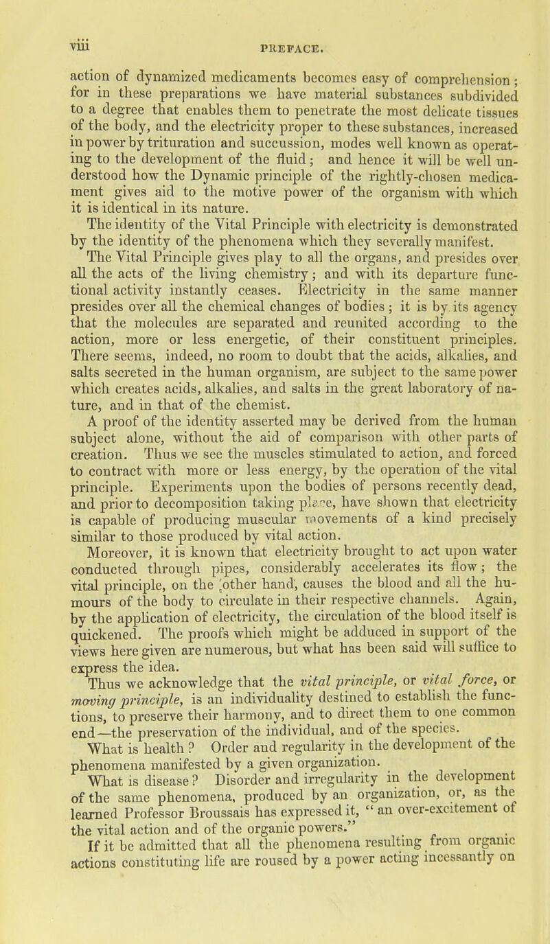 action of dynamized medicaments becomes easy of comprehension ; for in these preparations we have material substances subdivided to a degree that enables them to penetrate the most delicate tissues of the body, and the electricity proper to these substances, increased in power by trituration and succussion, modes well known as operat- ing to the development of the fluid; and hence it will be well un- derstood how the Dynamic principle of the rightly-chosen medica- ment gives aid to the motive power of the organism with which it is identical in its nature. The identity of the Vital Principle with electricity is demonstrated by the identity of the phenomena which they severally manifest. The Vital Principle gives play to all the organs, and pi-esides over all the acts of the living chemistry; and with its departure func- tional activity instantly ceases. Electricity in the same manner presides over all the chemical changes of bodies ; it is by its agency that the molecules are separated and reunited according to the action, more or less energetic, of their constituent principles. There seems, indeed, no room to doubt that the acids, alkahes, and salts secreted in the human organism, are subject to the same power which creates acids, alkahes, and salts in the great laboratory of na- ture, and in that of the chemist. A proof of the identity asserted may be derived from the human subject alone, without the aid of comparison with other parts of creation. Thus we see the muscles stimulated to action, and forced to contract with more or less energy, by the operation of the vital principle. Experiments upon the bodies of persons recently dead, and prior to decomposition taking pU?e, have shown that electricity is capable of producing muscular tiiovements of a kind precisely similar to those produced by vital action. Moreover, it is known that electricity brought to act upon water conducted through pipes, considerably accelerates its flow; the vital principle, on the pother hand, causes the blood and nil the hu- mours of the body to circulate in their respective channels. Again, by the apphcation of electricity, the circulation of the blood itself is quickened. The proofs which might be adduced in support of the views here given are numerous, but what has been said will suffice to express the idea. Thus we acknowledge that the vital 'principle, or vital force, or moving principle, is an individuaUty destined to estabhsh the func- tions, to preserve their harmony, and to direct them to one common end—the preservation of the individual, and of the species. What is health ? Order and regularity in the development of the phenomena manifested by a given organization. What is disease ? Disorder and irregularity in the development of the same phenomena, produced by an organization, or, as the learned Professor Broussais has expressed it,  an over-excitement of the vital action and of the organic powers. If it be admitted that aU the phenomena resulting from organic actions constituting life are roused by a power acting incessantly on