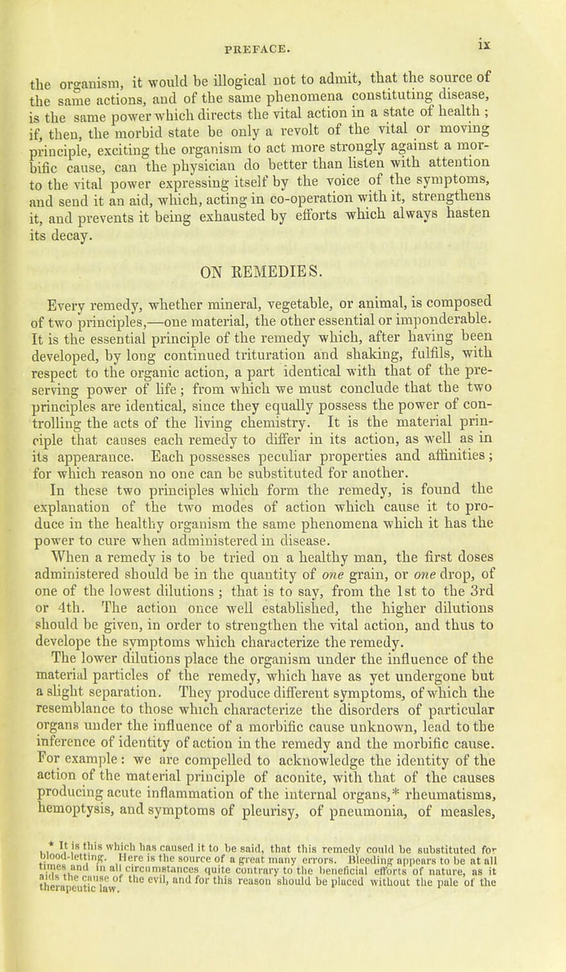 the oro-anism, it would be illogical not to admit, that the source of the same actions, and of the same phenomena constituting disease, is the same power which directs the vital action in a state of health ; if, then, the morbid state be only a revolt of the vital or moving principle, exciting the organism to act more strongly against a mor- bific cause, can the physician do better than listen with attention to the vital power expressing itself by the voice of the symptoms, and send it an aid, which, acting in co-operation with it, strengthens it, and prevents it being exhausted by eflforts which always hasten its decay. ON REMEDIES. Every remedy, whether mineral, vegetable, or animal, is composed of two principles,—one material, the other essential or imponderable. It is the essential principle of the remedy which, after having been developed, by long continued trituration and shaking, fulfils, with respect to the organic action, a part identical with that of the pre- serving power of hfe; from which we must conclude that the two principles are identical, since they equally possess the power of con- trolUng the acts of the living chemistry. It is the material prin- ciple that causes each remedy to differ in its action, as well as in its appearance. Each possesses pecuhar properties and affinities; for which reason no one can be substituted for another. In these two principles which form the remedy, is found the explanation of the two modes of action which cause it to pro- duce in the healthy organism the same phenomena which it has the power to cure when administered in disease. When a remedy is to be tried on a healthy man, the first doses administered should be in the quantity of one grain, or owe drop, of one of the lowest dilutions ; that is to say, from the 1st to the 3rd or 4th. The action once well established, the higher dilutions should be given, in order to strengthen the vital action, and thus to develope the symptoms which characterize the remedy. The lower dilutions place the organism under the influence of the material particles of the remedy, which have as yet undergone but a slight separation. They produce difierent symptoms, of which the resemblance to those which characterize the disorders of particular organs under the influence of a morbific cause unknown, lead to the inference of identity of action in the remedy and the morbific cause. For example : we are compelled to acknowledge the identity of the action of the material principle of aconite, with that of the causes producing acute inflammation of the internal organs,* rheumatisms, hemoptysis, and symptoms of pleurisy, of pneumonia, of measles, It IS this which lias caused it to be said, that this remedy could be substituted fc- t)iooa-lettin5. Here is the source of a great many errors. Bleeding appears to be at all limes and iii all circnmstances quite contrary to the beneficial efforts of nature, as it ther t'T  ^'^^ '^ ^'^ should be placed without the pale of the